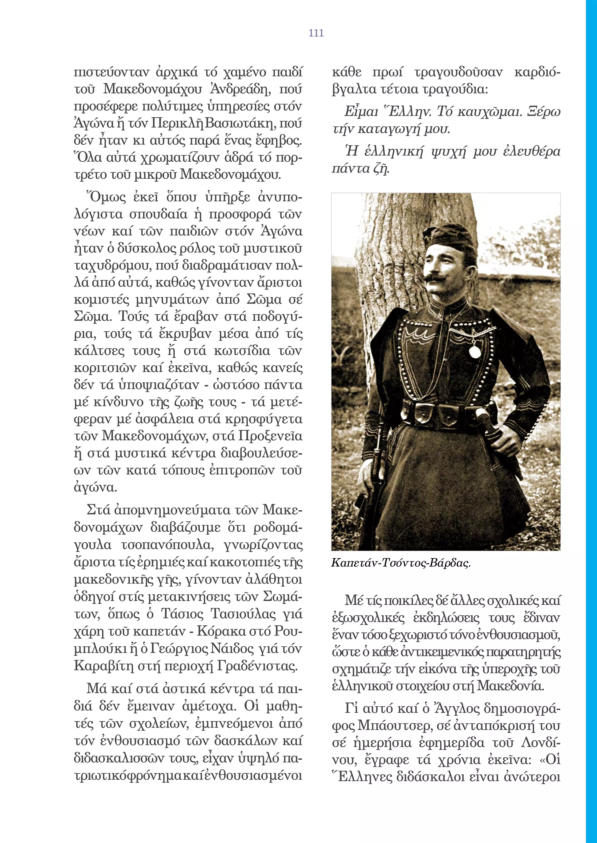 111


πιστεύονταν ἀρχικά τό χαμένο παιδί            κάθε πρωί τραγουδοῦσαν καρδιό-
τοῦ Μακεδονομάχου Ἀνδρεάδη, πού               βγαλτα τέτοια τραγούδια:
προσέφερε πολύτιμες ὑπηρεσίες στόν              Εἶμαι Ἕλλην. Τό καυχῶμαι. Ξέρω
Ἀγώνα ἤ τόν Περικλῆ Βασιωτάκη, πού            τήν καταγωγή μου.
δέν ἦταν κι αὐτός παρά ἕνας ἔφηβος.
Ὅλα αὐτά χρωματίζουν ἁδρά τό πορ-               Ἡ ἑλληνική ψυχή μου ἐλευθέρα
τρέτο τοῦ μικροῦ Μακεδονομάχου.               πάντα ζῆ.

  Ὅμως ἐκεῖ ὅπου ὑπῆρξε ἀνυπο-
λόγιστα σπουδαία ἡ προσφορά τῶν
νέων καί τῶν παιδιῶν στόν Ἀγώνα
ἦταν ὁ δύσκολος ρόλος τοῦ μυστικοῦ
ταχυδρόμου, πού διαδραμάτισαν πολ-
λά ἀπό αὐτά, καθώς γίνονταν ἄριστοι
κομιστές μηνυμάτων ἀπό Σῶμα σέ
Σῶμα. Τούς τά ἔραβαν στά ποδογύ-
ρια, τούς τά ἔκρυβαν μέσα ἀπό τίς
κάλτσες τους ἤ στά κωτσίδια τῶν
κοριτσιῶν καί ἐκεῖνα, καθώς κανείς
δέν τά ὑποψιαζόταν - ὡστόσο πάντα
μέ κίνδυνο τῆς ζωῆς τους - τά μετέ-
φεραν μέ ἀσφάλεια στά κρησφύγετα
τῶν Μακεδονομάχων, στά Προξενεῖα
ἤ στά μυστικά κέντρα διαβουλεύσε-
ων τῶν κατά τόπους ἐπιτροπῶν τοῦ
ἀγώνα.
  Στά ἀπομνημονεύματα τῶν Μακε-
δονομάχων διαβάζουμε ὅτι ροδομά-
γουλα τσοπανόπουλα, γνωρίζοντας
ἄριστα τίς ἐρημιές καί κακοτοπιές τῆς         Καπετάν-Τσόντος-Βάρδας.
μακεδονικῆς γῆς, γίνονταν ἀλάθητοι
ὁδηγοί στίς μετακινήσεις τῶν Σωμά-              Μέ τίς ποικίλες δέ ἄλλες σχολικές καί
των, ὅπως ὁ Τάσιος Τασιούλας γιά              ἐξωσχολικές ἐκδηλώσεις τους ἔδιναν
χάρη τοῦ καπετάν - Κόρακα στό Ρου-            ἕναν τόσο ξεχωριστό τόνο ἐνθουσιασμοῦ,
μπλούκι ἤ ὁ Γεώργιος Νάιδος γιά τόν           ὥστε ὁ κάθε ἀντικειμενικός παρατηρητής
Καραβίτη στή περιοχή Γραδένιστας.             σχημάτιζε τήν εἰκόνα τῆς ὑπεροχῆς τοῦ
  Μά καί στά ἀστικά κέντρα τά παι-            ἑλληνικοῦ στοιχείου στή Μακεδονία.
διά δέν ἔμειναν ἀμέτοχα. Οἱ μαθη-               Γἰ αὐτό καί ὁ Ἄγγλος δημοσιογρά-
τές τῶν σχολείων, ἐμπνεόμενοι ἀπό             φος Μπάουτσερ, σέ ἀνταπόκρισή του
τόν ἐνθουσιασμό τῶν δασκάλων καί              σέ ἡμερήσια ἐφημερίδα τοῦ Λονδί-
διδασκαλισσῶν τους, εἶχαν ὑψηλό πα-           νου, ἔγραφε τά χρόνια ἐκεῖνα: «Οἱ
τριωτικόφρόνημα καί ἐνθουσιασμένοι            Ἕλληνες διδάσκαλοι εἶναι ἀνώτεροι
 