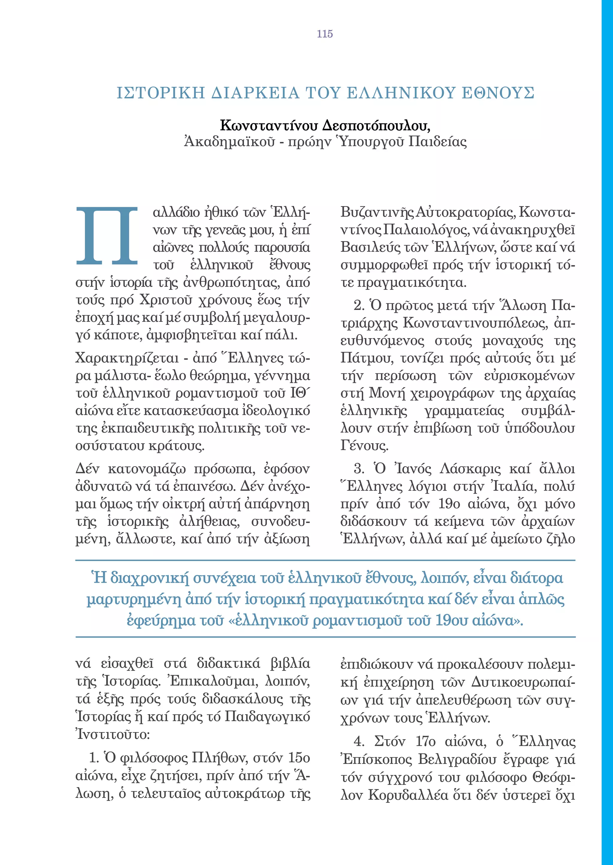 115




      IΣΤΟΡΙΚΗ ΔΙΑΡΚΕΙΑ ΤΟY EΛ ΛΗΝΙΚΟY EΘΝΟΥΣ

                     Κωνσταντίνου Δεσποτόπουλου,
                 Ἀκαδημαϊκοῦ - πρώην Ὑπουργοῦ Παιδείας




Π
            αλλάδιο ἠθικό τῶν Ἑλλή-           Βυζαντινῆς Αὐτοκρατορίας, Κωνστα-
            νων τῆς γενεᾶς μου, ἡ ἐπί         ντίνος Παλαιολόγος, νά ἀνακηρυχθεῖ
            αἰῶνες πολλούς παρουσία           Βασιλεύς τῶν Ἑλλήνων, ὥστε καί νά
            τοῦ ἑλληνικοῦ ἔθνους              συμμορφωθεῖ πρός τήν ἱστορική τό-
στήν ἱστορία τῆς ἀνθρωπότητας, ἀπό            τε πραγματικότητα.
τούς πρό Χριστοῦ χρόνους ἕως τήν                2. Ὁ πρῶτος μετά τήν Ἅλωση Πα-
ἐποχή μας καί μέ συμβολή μεγαλουρ-            τριάρχης Κωνσταντινουπόλεως, ἀπ-
γό κάποτε, ἀμφισβητεῖται καί πάλι.            ευθυνόμενος στούς μοναχούς της
Χαρακτηρίζεται - ἀπό Ἕλληνες τώ-              Πάτμου, τονίζει πρός αὐτούς ὅτι μέ
ρα μάλιστα- ἕωλο θεώρημα, γέννημα             τήν περίσωση τῶν εὐρισκομένων
τοῦ ἑλληνικοῦ ρομαντισμοῦ τοῦ ΙΘ΄             στή Μονή χειρογράφων της ἀρχαίας
αἰώνα εἴτε κατασκεύασμα ἰδεολογικό            ἑλληνικῆς γραμματείας συμβάλ-
της ἐκπαιδευτικῆς πολιτικῆς τοῦ νε-           λουν στήν ἐπιβίωση τοῦ ὑπόδουλου
οσύστατου κράτους.                            Γένους.
Δέν κατονομάζω πρόσωπα, ἐφόσον                  3. Ὁ Ἰανός Λάσκαρις καί ἄλλοι
ἀδυνατῶ νά τά ἐπαινέσω. Δέν ἀνέχο-            Ἕλληνες λόγιοι στήν Ἰταλία, πολύ
μαι ὅμως τήν οἰκτρή αὐτή ἀπάρνηση             πρίν ἀπό τόν 19ο αἰώνα, ὄχι μόνο
τῆς ἱστορικῆς ἀλήθειας, συνοδευ-              διδάσκουν τά κείμενα τῶν ἀρχαίων
μένη, ἄλλωστε, καί ἀπό τήν ἀξίωση             Ἑλλήνων, ἀλλά καί μέ ἀμείωτο ζῆλο

  Ἡ διαχρονική συνέχεια τοῦ ἑλληνικοῦ ἔθνους, λοιπόν, εἶναι διάτορα
 μαρτυρημένη ἀπό τήν ἱστορική πραγματικότητα καί δέν εἶναι ἁπλῶς
       ἐφεύρημα τοῦ «ἑλληνικοῦ ρομαντισμοῦ τοῦ 19ου αἰώνα».

νά εἰσαχθεῖ στά διδακτικά βιβλία              ἐπιδιώκουν νά προκαλέσουν πολεμι-
τῆς Ἱστορίας. Ἐπικαλοῦμαι, λοιπόν,            κή ἐπιχείρηση τῶν Δυτικοευρωπαί-
τά ἑξῆς πρός τούς διδασκάλους τῆς             ων γιά τήν ἀπελευθέρωση τῶν συγ-
Ἱστορίας ἤ καί πρός τό Παιδαγωγικό            χρόνων τους Ἑλλήνων.
Ἰνστιτοῦτο:                                     4. Στόν 17ο αἰώνα, ὁ Ἕλληνας
  1. Ὁ φιλόσοφος Πλήθων, στόν 15ο             Ἐπίσκοπος Βελιγραδίου ἔγραφε γιά
αἰώνα, εἶχε ζητήσει, πρίν ἀπό τήν Ἅ-          τόν σύγχρονό του φιλόσοφο Θεόφι-
λωση, ὁ τελευταῖος αὐτοκράτωρ τῆς             λον Κορυδαλλέα ὅτι δέν ὑστερεῖ ὄχι
 