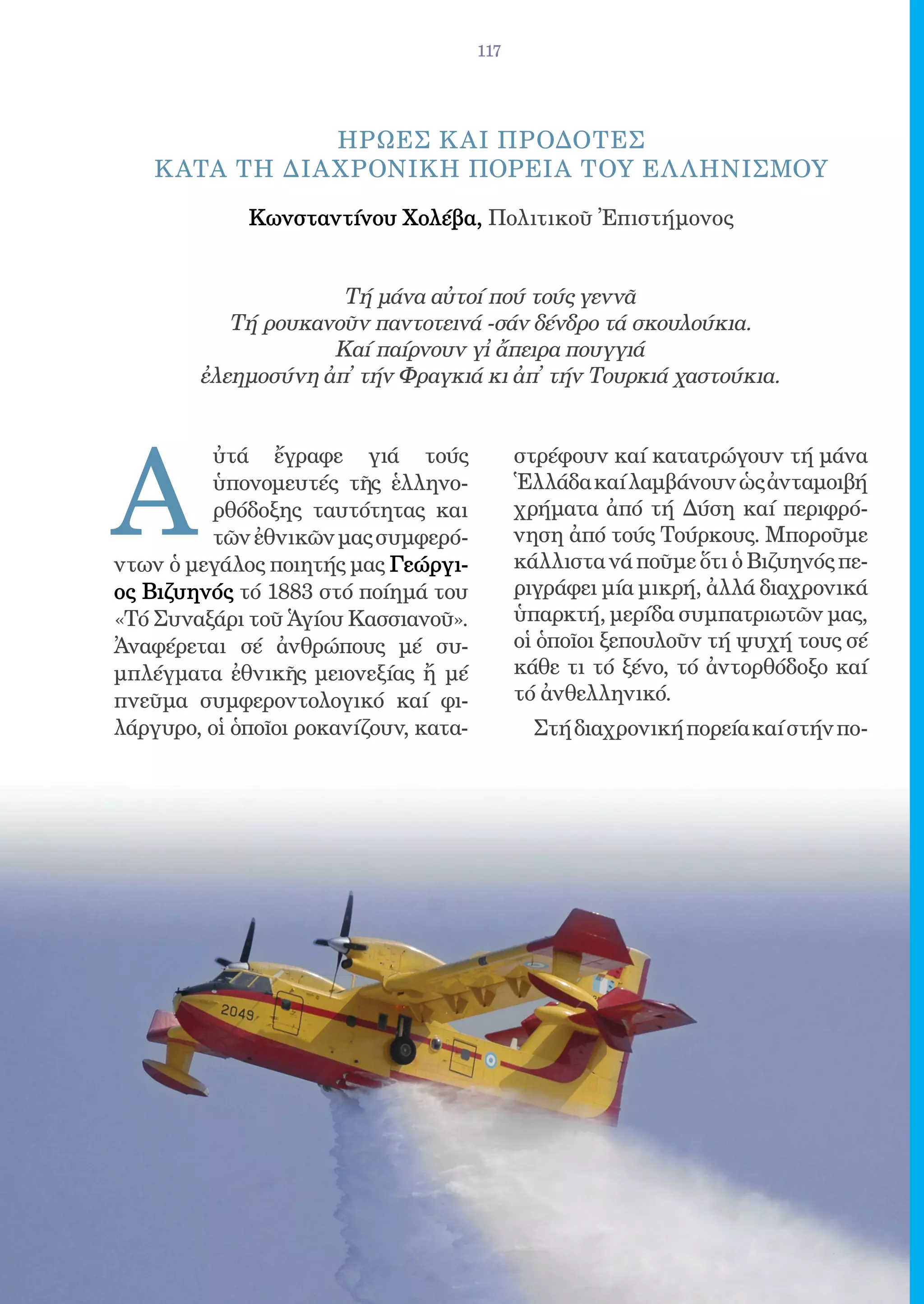 117




                 ΗΡΩΕΣ Κ ΑΙ ΠΡΟΔΟΤΕΣ
    Κ ΑΤΑ ΤΗ ΔΙΑ ΧΡΟΝΙΚΗ ΠΟΡΕΙΑ ΤΟΥ ΕΛ ΛΗΝΙΣΜΟΥ
             Κωνσταντίνου Χολέβα, Πολιτικοῦ Ἐπιστήμονος


                     Τή μάνα αὐτοί πού τούς γεννᾶ
           Τή ρουκανοῦν παντοτεινά -σάν δένδρο τά σκουλούκια.
                    Καί παίρνουν γἰ ἄπειρα πουγγιά
        ἐλεημοσύνη ἀπ̓ τήν Φραγκιά κι ἀπ̓ τήν Τουρκιά χαστούκια.




A
          ὐτά ἔγραφε γιά τούς                στρέφουν καί κατατρώγουν τή μάνα
          ὑπονομευτές τῆς ἑλληνο-            Ἑλλάδα καί λαμβάνουν ὡς ἀνταμοιβή
          ρθόδοξης ταυτότητας και            χρήματα ἀπό τή Δύση καί περιφρό-
          τῶν ἐθνικῶν μας συμφερό-           νηση ἀπό τούς Τούρκους. Μποροῦμε
ντων ὁ μεγάλος ποιητής μας Γεώργι-           κάλλιστα νά ποῦμε ὅτι ὁ Βιζυηνός πε-
ος Βιζυηνός τό 1883 στό ποίημά του           ριγράφει μία μικρή, ἀλλά διαχρονικά
«Τό Συναξάρι τοῦ Ἁγίου Κασσιανοῦ».           ὑπαρκτή, μερίδα συμπατριωτῶν μας,
Ἀναφέρεται σέ ἀνθρώπους μέ συ-               οἱ ὁποῖοι ξεπουλοῦν τή ψυχή τους σέ
μπλέγματα ἐθνικῆς μειονεξίας ἤ μέ            κάθε τι τό ξένο, τό ἀντορθόδοξο καί
πνεῦμα συμφεροντολογικό καί φι-              τό ἀνθελληνικό.
λάργυρο, οἱ ὁποῖοι ροκανίζουν, κατα-           Στή διαχρονική πορεία καί στήν πο-
 