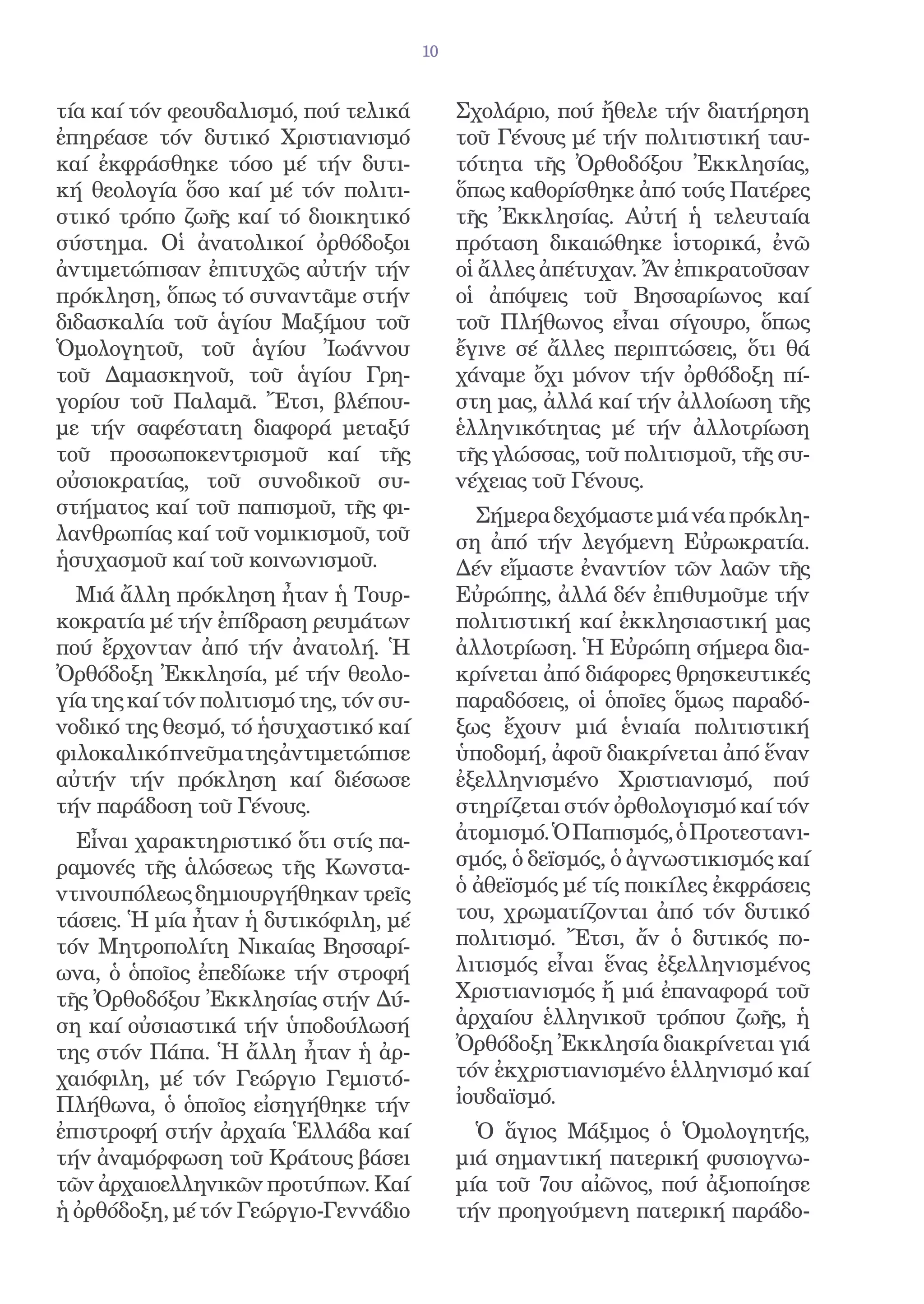 10


τία καί τόν φεουδαλισμό, πού τελικά           Σχολάριο, πού ἤθελε τήν διατήρηση
ἐπηρέασε τόν δυτικό Χριστιανισμό              τοῦ Γένους μέ τήν πολιτιστική ταυ-
καί ἐκφράσθηκε τόσο μέ τήν δυτι-              τότητα τῆς Ὀρθοδόξου Ἐκκλησίας,
κή θεολογία ὅσο καί μέ τόν πολιτι-            ὅπως καθορίσθηκε ἀπό τούς Πατέρες
στικό τρόπο ζωῆς καί τό διοικητικό            τῆς Ἐκκλησίας. Αὐτή ἡ τελευταία
σύστημα. Οἱ ἀνατολικοί ὀρθόδοξοι              πρόταση δικαιώθηκε ἱστορικά, ἐνῶ
ἀντιμετώπισαν ἐπιτυχῶς αὐτήν τήν              οἱ ἄλλες ἀπέτυχαν. Ἄν ἐπικρατοῦσαν
πρόκληση, ὅπως τό συναντᾶμε στήν              οἱ ἀπόψεις τοῦ Βησσαρίωνος καί
διδασκαλία τοῦ ἁγίου Μαξίμου τοῦ              τοῦ Πλήθωνος εἶναι σίγουρο, ὅπως
Ὁμολογητοῦ, τοῦ ἁγίου Ἰωάννου                 ἔγινε σέ ἄλλες περιπτώσεις, ὅτι θά
τοῦ Δαμασκηνοῦ, τοῦ ἁγίου Γρη-                χάναμε ὄχι μόνον τήν ὀρθόδοξη πί-
γορίου τοῦ Παλαμᾶ. Ἔτσι, βλέπου-              στη μας, ἀλλά καί τήν ἀλλοίωση τῆς
με τήν σαφέστατη διαφορά μεταξύ               ἑλληνικότητας μέ τήν ἀλλοτρίωση
τοῦ προσωποκεντρισμοῦ καί τῆς                 τῆς γλώσσας, τοῦ πολιτισμοῦ, τῆς συ-
οὐσιοκρατίας, τοῦ συνοδικοῦ συ-               νέχειας τοῦ Γένους.
στήματος καί τοῦ παπισμοῦ, τῆς φι-              Σήμερα δεχόμαστε μιά νέα πρόκλη-
λανθρωπίας καί τοῦ νομικισμοῦ, τοῦ            ση ἀπό τήν λεγόμενη Εὐρωκρατία.
ἡσυχασμοῦ καί τοῦ κοινωνισμοῦ.                Δέν εἴμαστε ἐναντίον τῶν λαῶν τῆς
  Μιά ἄλλη πρόκληση ἦταν ἡ Τουρ-              Εὐρώπης, ἀλλά δέν ἐπιθυμοῦμε τήν
κοκρατία μέ τήν ἐπίδραση ρευμάτων             πολιτιστική καί ἐκκλησιαστική μας
πού ἔρχονταν ἀπό τήν ἀνατολή. Ἡ               ἀλλοτρίωση. Ἡ Εὐρώπη σήμερα δια-
Ὀρθόδοξη Ἐκκλησία, μέ τήν θεολο-              κρίνεται ἀπό διάφορες θρησκευτικές
γία της καί τόν πολιτισμό της, τόν συ-        παραδόσεις, οἱ ὁποῖες ὅμως παραδό-
νοδικό της θεσμό, τό ἡσυχαστικό καί           ξως ἔχουν μιά ἑνιαία πολιτιστική
φιλοκαλικό πνεῦμα της ἀντιμετώπισε            ὑποδομή, ἀφοῦ διακρίνεται ἀπό ἕναν
αὐτήν τήν πρόκληση καί διέσωσε                ἐξελληνισμένο Χριστιανισμό, πού
τήν παράδοση τοῦ Γένους.                      στηρίζεται στόν ὀρθολογισμό καί τόν
  Εἶναι χαρακτηριστικό ὅτι στίς πα-           ἀτομισμό. Ὁ Παπισμός, ὁ Προτεστανι-
ραμονές τῆς ἁλώσεως τῆς Κωνστα-               σμός, ὁ δεϊσμός, ὁ ἀγνωστικισμός καί
ντινουπόλεως δημιουργήθηκαν τρεῖς             ὁ ἀθεϊσμός μέ τίς ποικίλες ἐκφράσεις
τάσεις. Ἡ μία ἦταν ἡ δυτικόφιλη, μέ           του, χρωματίζονται ἀπό τόν δυτικό
τόν Μητροπολίτη Νικαίας Βησσαρί-              πολιτισμό. Ἔτσι, ἄν ὁ δυτικός πο-
ωνα, ὁ ὁποῖος ἐπεδίωκε τήν στροφή             λιτισμός εἶναι ἕνας ἐξελληνισμένος
τῆς Ὀρθοδόξου Ἐκκλησίας στήν Δύ-              Χριστιανισμός ἤ μιά ἐπαναφορά τοῦ
ση καί οὐσιαστικά τήν ὑποδούλωσή              ἀρχαίου ἑλληνικοῦ τρόπου ζωῆς, ἡ
της στόν Πάπα. Ἡ ἄλλη ἦταν ἡ ἀρ-              Ὀρθόδοξη Ἐκκλησία διακρίνεται γιά
χαιόφιλη, μέ τόν Γεώργιο Γεμιστό-             τόν ἐκχριστιανισμένο ἑλληνισμό καί
Πλήθωνα, ὁ ὁποῖος εἰσηγήθηκε τήν              ἰουδαϊσμό.
ἐπιστροφή στήν ἀρχαία Ἑλλάδα καί                Ὁ ἅγιος Μάξιμος ὁ Ὁμολογητής,
τήν ἀναμόρφωση τοῦ Κράτους βάσει              μιά σημαντική πατερική φυσιογνω-
τῶν ἀρχαιοελληνικῶν προτύπων. Καί             μία τοῦ 7ου αἰῶνος, πού ἀξιοποίησε
ἡ ὀρθόδοξη, μέ τόν Γεώργιο-Γεννάδιο           τήν προηγούμενη πατερική παράδο-
 