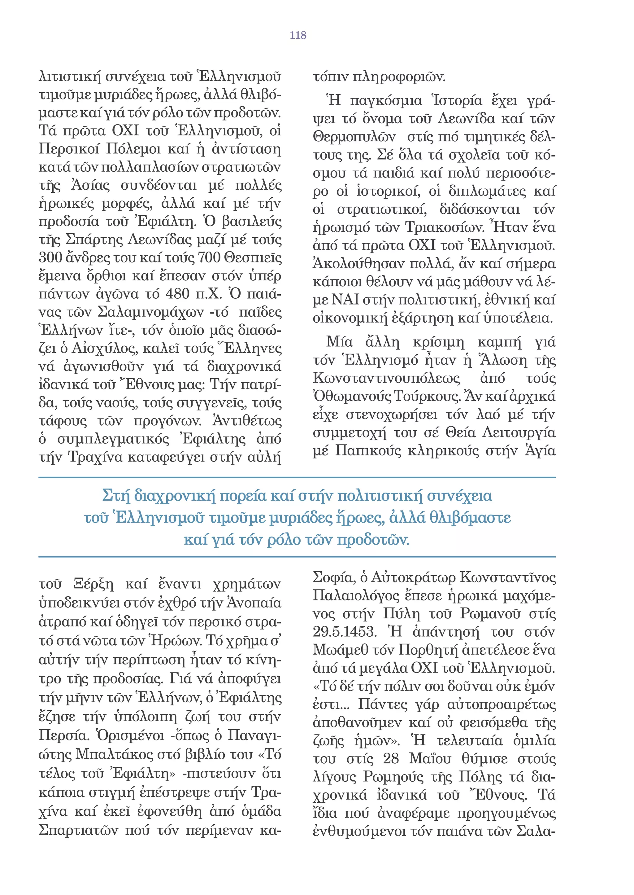 118


λιτιστική συνέχεια τοῦ Ἑλληνισμοῦ            τόπιν πληροφοριῶν.
τιμοῦμε μυριάδες ἥρωες, ἀλλά θλιβό-            Ἡ παγκόσμια Ἱστορία ἔχει γρά-
μαστε καί γιά τόν ρόλο τῶν προδοτῶν.         ψει τό ὄνομα τοῦ Λεωνίδα καί τῶν
Τά πρῶτα ΟΧΙ τοῦ Ἑλληνισμοῦ, οἱ              Θερμοπυλῶν στίς πιό τιμητικές δέλ-
Περσικοί Πόλεμοι καί ἡ ἀντίσταση             τους της. Σέ ὅλα τά σχολεῖα τοῦ κό-
κατά τῶν πολλαπλασίων στρατιωτῶν             σμου τά παιδιά καί πολύ περισσότε-
τῆς Ἀσίας συνδέονται μέ πολλές               ρο οἱ ἱστορικοί, οἱ διπλωμάτες καί
ἡρωικές μορφές, ἀλλά καί μέ τήν              οἱ στρατιωτικοί, διδάσκονται τόν
προδοσία τοῦ Ἐφιάλτη. Ὁ βασιλεύς             ἡρωισμό τῶν Τριακοσίων. Ἦταν ἕνα
τῆς Σπάρτης Λεωνίδας μαζί μέ τούς            ἀπό τά πρῶτα ΟΧΙ τοῦ Ἑλληνισμοῦ.
300 ἄνδρες του καί τούς 700 Θεσπιεῖς         Ἀκολούθησαν πολλά, ἄν καί σήμερα
ἔμεινα ὄρθιοι καί ἔπεσαν στόν ὑπέρ           κάποιοι θέλουν νά μᾶς μάθουν νά λέ-
πάντων ἀγῶνα τό 480 π.Χ. Ὁ παιά-             με ΝΑΙ στήν πολιτιστική, ἐθνική καί
νας τῶν Σαλαμινομάχων -τό παῖδες             οἰκονομική ἐξάρτηση καί ὑποτέλεια.
Ἑλλήνων ἴτε-, τόν ὁποῖο μᾶς διασώ-
ζει ὁ Αἰσχύλος, καλεῖ τούς Ἕλληνες             Μία ἄλλη κρίσιμη καμπή γιά
νά ἀγωνισθοῦν γιά τά διαχρονικά              τόν Ἑλληνισμό ἦταν ἡ Ἅλωση τῆς
ἰδανικά τοῦ Ἔθνους μας: Τήν πατρί-           Κωνσταντινουπόλεως ἀπό τούς
δα, τούς ναούς, τούς συγγενεῖς, τούς         Ὀθωμανούς Τούρκους. Ἄν καί ἀρχικά
τάφους τῶν προγόνων. Ἀντιθέτως               εἶχε στενοχωρήσει τόν λαό μέ τήν
ὁ συμπλεγματικός Ἐφιάλτης ἀπό                συμμετοχή του σέ Θεία Λειτουργία
τήν Τραχίνα καταφεύγει στήν αὐλή             μέ Παπικούς κληρικούς στήν Ἁγία


        Στή διαχρονική πορεία καί στήν πολιτιστική συνέχεια
      τοῦ Ἑλληνισμοῦ τιμοῦμε μυριάδες ἥρωες, ἀλλά θλιβόμαστε
                  καί γιά τόν ρόλο τῶν προδοτῶν.

τοῦ Ξέρξη καί ἔναντι χρημάτων                Σοφία, ὁ Αὐτοκράτωρ Κωνσταντῖνος
ὑποδεικνύει στόν ἐχθρό τήν Ἀνοπαία           Παλαιολόγος ἔπεσε ἡρωικά μαχόμε-
                                             νος στήν Πύλη τοῦ Ρωμανοῦ στίς
ἀτραπό καί ὁδηγεῖ τόν περσικό στρα-
                                             29.5.1453. Ἡ ἀπάντησή του στόν
τό στά νῶτα τῶν Ἡρώων. Τό χρῆμα σ̓
                                             Μωάμεθ τόν Πορθητή ἀπετέλεσε ἕνα
αὐτήν τήν περίπτωση ἦταν τό κίνη-
                                             ἀπό τά μεγάλα ΟΧΙ τοῦ Ἑλληνισμοῦ.
τρο τῆς προδοσίας. Γιά νά ἀποφύγει
                                             «Τό δέ τήν πόλιν σοι δοῦναι οὐκ ἐμόν
τήν μῆνιν τῶν Ἑλλήνων, ὁ Ἐφιάλτης            ἐστι... Πάντες γάρ αὐτοπροαιρέτως
ἔζησε τήν ὑπόλοιπη ζωή του στήν              ἀποθανοῦμεν καί οὐ φεισόμεθα τῆς
Περσία. Ὁρισμένοι -ὅπως ὁ Παναγι-            ζωῆς ἡμῶν». Ἡ τελευταία ὁμιλία
ώτης Μπαλτάκος στό βιβλίο του «Τό            του στίς 28 Μαΐου θύμισε στούς
τέλος τοῦ Ἐφιάλτη» -πιστεύουν ὅτι            λίγους Ρωμηούς τῆς Πόλης τά δια-
κάποια στιγμή ἐπέστρεψε στήν Τρα-            χρονικά ἰδανικά τοῦ Ἔθνους. Τά
χίνα καί ἐκεῖ ἐφονεύθη ἀπό ὁμάδα             ἴδια πού ἀναφέραμε προηγουμένως
Σπαρτιατῶν πού τόν περίμεναν κα-             ἐνθυμούμενοι τόν παιάνα τῶν Σαλα-
 
