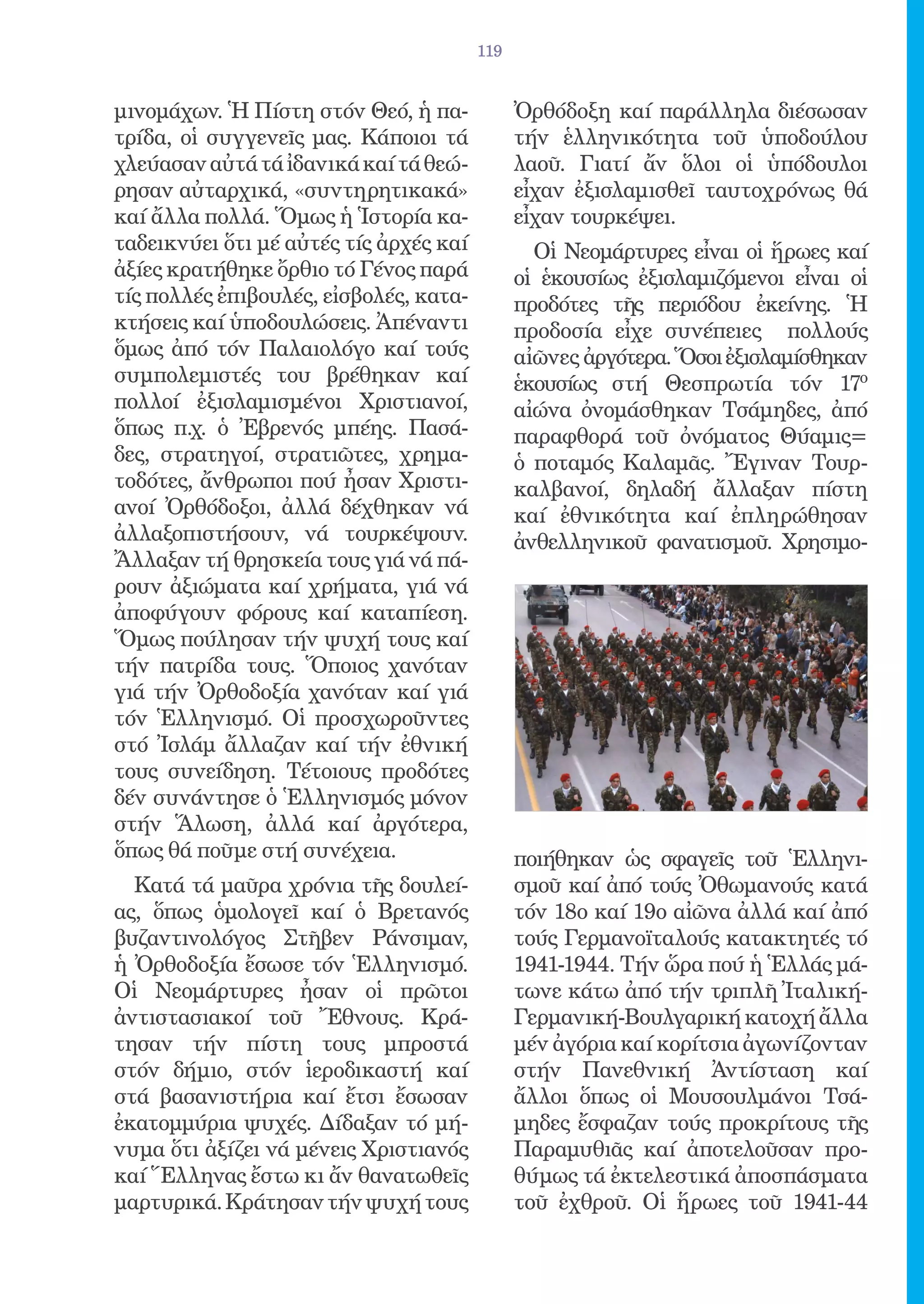 119


μινομάχων. Ἡ Πίστη στόν Θεό, ἡ πα-            Ὀρθόδοξη καί παράλληλα διέσωσαν
τρίδα, οἱ συγγενεῖς μας. Κάποιοι τά           τήν ἑλληνικότητα τοῦ ὑποδούλου
χλεύασαν αὐτά τά ἰδανικά καί τά θεώ-          λαοῦ. Γιατί ἄν ὅλοι οἱ ὑπόδουλοι
ρησαν αὐταρχικά, «συντηρητικακά»              εἶχαν ἐξισλαμισθεῖ ταυτοχρόνως θά
καί ἄλλα πολλά. Ὅμως ἡ Ἱστορία κα-            εἶχαν τουρκέψει.
ταδεικνύει ὅτι μέ αὐτές τίς ἀρχές καί           Οἱ Νεομάρτυρες εἶναι οἱ ἥρωες καί
ἀξίες κρατήθηκε ὄρθιο τό Γένος παρά           οἱ ἑκουσίως ἐξισλαμιζόμενοι εἶναι οἱ
τίς πολλές ἐπιβουλές, εἰσβολές, κατα-         προδότες τῆς περιόδου ἐκείνης. Ἡ
κτήσεις καί ὑποδουλώσεις. Ἀπέναντι            προδοσία εἶχε συνέπειες πολλούς
ὅμως ἀπό τόν Παλαιολόγο καί τούς              αἰῶνες ἀργότερα. Ὅσοι ἐξισλαμίσθηκαν
συμπολεμιστές του βρέθηκαν καί                ἑκουσίως στή Θεσπρωτία τόν 17ο
πολλοί ἐξισλαμισμένοι Χριστιανοί,             αἰώνα ὀνομάσθηκαν Τσάμηδες, ἀπό
ὅπως π.χ. ὁ Ἐβρενός μπέης. Πασά-              παραφθορά τοῦ ὀνόματος Θύαμις=
δες, στρατηγοί, στρατιῶτες, χρημα-            ὁ ποταμός Καλαμᾶς. Ἔγιναν Τουρ-
τοδότες, ἄνθρωποι πού ἦσαν Χριστι-            καλβανοί, δηλαδή ἄλλαξαν πίστη
ανοί Ὀρθόδοξοι, ἀλλά δέχθηκαν νά              καί ἐθνικότητα καί ἐπληρώθησαν
ἀλλαξοπιστήσουν, νά τουρκέψουν.               ἀνθελληνικοῦ φανατισμοῦ. Χρησιμο-
Ἄλλαξαν τή θρησκεία τους γιά νά πά-
ρουν ἀξιώματα καί χρήματα, γιά νά
ἀποφύγουν φόρους καί καταπίεση.
Ὅμως πούλησαν τήν ψυχή τους καί
τήν πατρίδα τους. Ὅποιος χανόταν
γιά τήν Ὀρθοδοξία χανόταν καί γιά
τόν Ἑλληνισμό. Οἱ προσχωροῦντες
στό Ἰσλάμ ἄλλαζαν καί τήν ἐθνική
τους συνείδηση. Τέτοιους προδότες
δέν συνάντησε ὁ Ἑλληνισμός μόνον
στήν Ἅλωση, ἀλλά καί ἀργότερα,
ὅπως θά ποῦμε στή συνέχεια.                   ποιήθηκαν ὡς σφαγεῖς τοῦ Ἑλληνι-
  Κατά τά μαῦρα χρόνια τῆς δουλεί-            σμοῦ καί ἀπό τούς Ὀθωμανούς κατά
ας, ὅπως ὁμολογεῖ καί ὁ Βρετανός              τόν 18ο καί 19ο αἰῶνα ἀλλά καί ἀπό
βυζαντινολόγος Στῆβεν Ράνσιμαν,               τούς Γερμανοϊταλούς κατακτητές τό
ἡ Ὀρθοδοξία ἔσωσε τόν Ἑλληνισμό.              1941-1944. Τήν ὥρα πού ἡ Ἑλλάς μά-
Οἱ Νεομάρτυρες ἦσαν οἱ πρῶτοι                 τωνε κάτω ἀπό τήν τριπλῆ Ἰταλική-
ἀντιστασιακοί τοῦ Ἔθνους. Κρά-                Γερμανική-Βουλγαρική κατοχή ἄλλα
τησαν τήν πίστη τους μπροστά                  μέν ἀγόρια καί κορίτσια ἀγωνίζονταν
στόν δήμιο, στόν ἱεροδικαστή καί              στήν Πανεθνική Ἀντίσταση καί
στά βασανιστήρια καί ἔτσι ἔσωσαν              ἄλλοι ὅπως οἱ Μουσουλμάνοι Τσά-
ἐκατομμύρια ψυχές. Δίδαξαν τό μή-             μηδες ἔσφαζαν τούς προκρίτους τῆς
νυμα ὅτι ἀξίζει νά μένεις Χριστιανός          Παραμυθιᾶς καί ἀποτελοῦσαν προ-
καί Ἕλληνας ἔστω κι ἄν θανατωθεῖς             θύμως τά ἐκτελεστικά ἀποσπάσματα
μαρτυρικά. Κράτησαν τήν ψυχή τους             τοῦ ἐχθροῦ. Οἱ ἥρωες τοῦ 1941-44
 