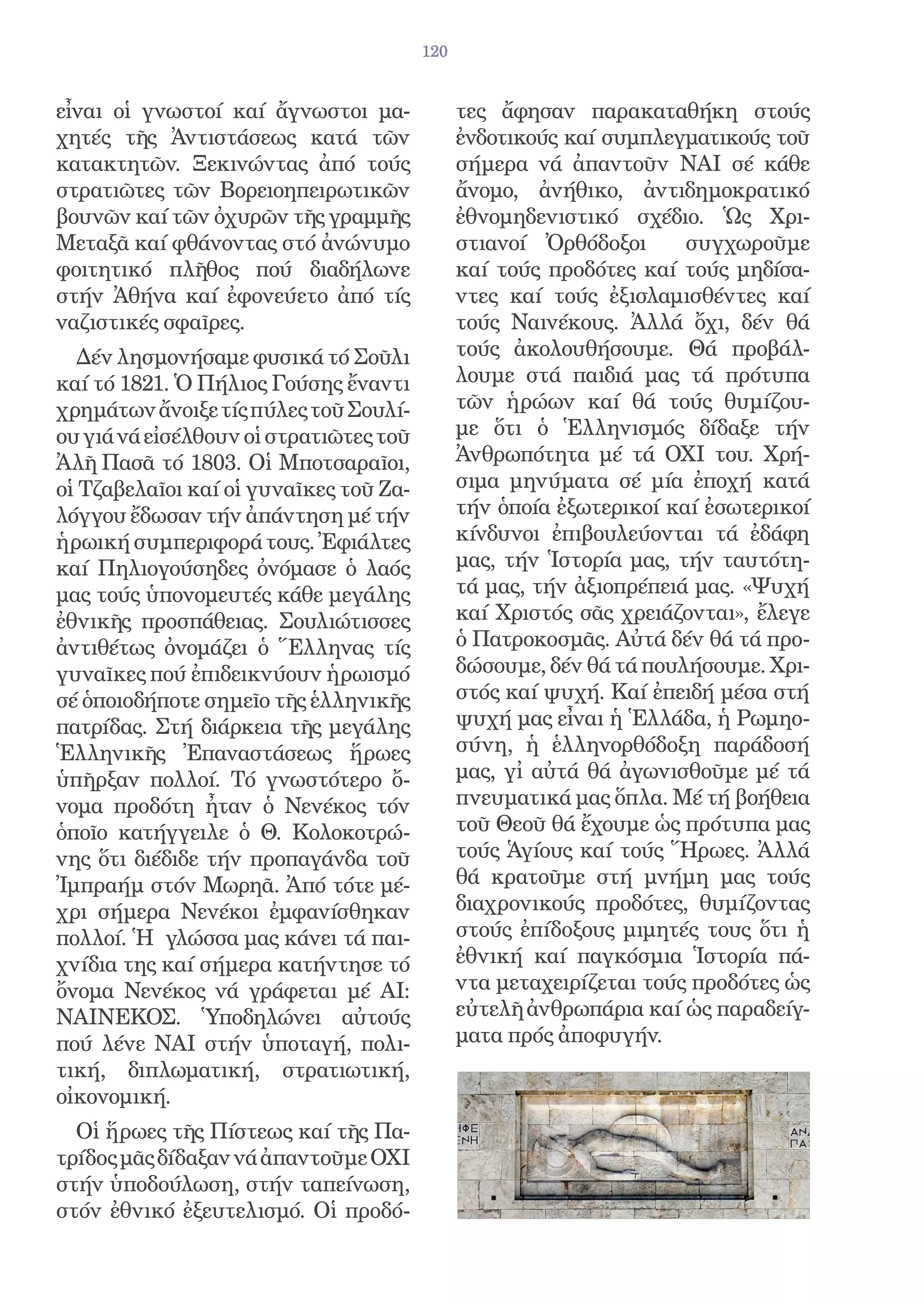 120


εἶναι οἱ γνωστοί καί ἄγνωστοι μα-             τες ἄφησαν παρακαταθήκη στούς
χητές τῆς Ἀντιστάσεως κατά τῶν                ἐνδοτικούς καί συμπλεγματικούς τοῦ
κατακτητῶν. Ξεκινώντας ἀπό τούς               σήμερα νά ἀπαντοῦν ΝΑΙ σέ κάθε
στρατιῶτες τῶν Βορειοηπειρωτικῶν              ἄνομο, ἀνήθικο, ἀντιδημοκρατικό
βουνῶν καί τῶν ὀχυρῶν τῆς γραμμῆς             ἐθνομηδενιστικό σχέδιο. Ὡς Χρι-
Μεταξᾶ καί φθάνοντας στό ἀνώνυμο              στιανοί Ὀρθόδοξοι      συγχωροῦμε
φοιτητικό πλῆθος πού διαδήλωνε                καί τούς προδότες καί τούς μηδίσα-
στήν Ἀθήνα καί ἐφονεύετο ἀπό τίς              ντες καί τούς ἐξισλαμισθέντες καί
ναζιστικές σφαῖρες.                           τούς Ναινέκους. Ἀλλά ὄχι, δέν θά
  Δέν λησμονήσαμε φυσικά τό Σοῦλι             τούς ἀκολουθήσουμε. Θά προβάλ-
καί τό 1821. Ὁ Πήλιος Γούσης ἔναντι           λουμε στά παιδιά μας τά πρότυπα
χρημάτων ἄνοιξε τίς πύλες τοῦ Σουλί-          τῶν ἡρώων καί θά τούς θυμίζου-
ου γιά νά εἰσέλθουν οἱ στρατιῶτες τοῦ         με ὅτι ὁ Ἑλληνισμός δίδαξε τήν
Ἀλῆ Πασᾶ τό 1803. Οἱ Μποτσαραῖοι,             Ἀνθρωπότητα μέ τά ΟΧΙ του. Χρή-
οἱ Τζαβελαῖοι καί οἱ γυναῖκες τοῦ Ζα-         σιμα μηνύματα σέ μία ἐποχή κατά
λόγγου ἔδωσαν τήν ἀπάντηση μέ τήν             τήν ὁποία ἐξωτερικοί καί ἐσωτερικοί
ἡρωική συμπεριφορά τους. Ἐφιάλτες             κίνδυνοι ἐπιβουλεύονται τά ἐδάφη
καί Πηλιογούσηδες ὀνόμασε ὁ λαός              μας, τήν Ἱστορία μας, τήν ταυτότη-
μας τούς ὑπονομευτές κάθε μεγάλης             τά μας, τήν ἀξιοπρέπειά μας. «Ψυχή
ἐθνικῆς προσπάθειας. Σουλιώτισσες             καί Χριστός σᾶς χρειάζονται», ἔλεγε
ἀντιθέτως ὀνομάζει ὁ Ἕλληνας τίς              ὁ Πατροκοσμᾶς. Αὐτά δέν θά τά προ-
γυναῖκες πού ἐπιδεικνύουν ἡρωισμό             δώσουμε, δέν θά τά πουλήσουμε. Χρι-
σέ ὁποιοδήποτε σημεῖο τῆς ἑλληνικῆς           στός καί ψυχή. Καί ἐπειδή μέσα στή
πατρίδας. Στή διάρκεια τῆς μεγάλης            ψυχή μας εἶναι ἡ Ἑλλάδα, ἡ Ρωμηο-
Ἑλληνικῆς Ἐπαναστάσεως ἥρωες                  σύνη, ἡ ἑλληνορθόδοξη παράδοσή
ὑπῆρξαν πολλοί. Τό γνωστότερο ὄ-              μας, γἰ αὐτά θά ἀγωνισθοῦμε μέ τά
νομα προδότη ἦταν ὁ Νενέκος τόν               πνευματικά μας ὅπλα. Μέ τή βοήθεια
ὁποῖο κατήγγειλε ὁ Θ. Κολοκοτρώ-              τοῦ Θεοῦ θά ἔχουμε ὡς πρότυπα μας
νης ὅτι διέδιδε τήν προπαγάνδα τοῦ            τούς Ἁγίους καί τούς Ἥρωες. Ἀλλά
Ἰμπραήμ στόν Μωρηᾶ. Ἀπό τότε μέ-              θά κρατοῦμε στή μνήμη μας τούς
χρι σήμερα Νενέκοι ἐμφανίσθηκαν               διαχρονικούς προδότες, θυμίζοντας
πολλοί. Ἡ γλώσσα μας κάνει τά παι-            στούς ἐπίδοξους μιμητές τους ὅτι ἡ
χνίδια της καί σήμερα κατήντησε τό            ἐθνική καί παγκόσμια Ἱστορία πά-
ὄνομα Νενέκος νά γράφεται μέ ΑΙ:              ντα μεταχειρίζεται τούς προδότες ὡς
ΝΑΙΝΕΚΟΣ. Ὑποδηλώνει αὐτούς                   εὐτελῆ ἀνθρωπάρια καί ὡς παραδείγ-
πού λένε ΝΑΙ στήν ὑποταγή, πολι-              ματα πρός ἀποφυγήν.
τική, διπλωματική, στρατιωτική,
οἰκονομική.
  Οἱ ἥρωες τῆς Πίστεως καί τῆς Πα-
τρίδος μᾶς δίδαξαν νά ἀπαντοῦμε ΟΧΙ
στήν ὑποδούλωση, στήν ταπείνωση,
στόν ἐθνικό ἐξευτελισμό. Οἱ προδό-
 