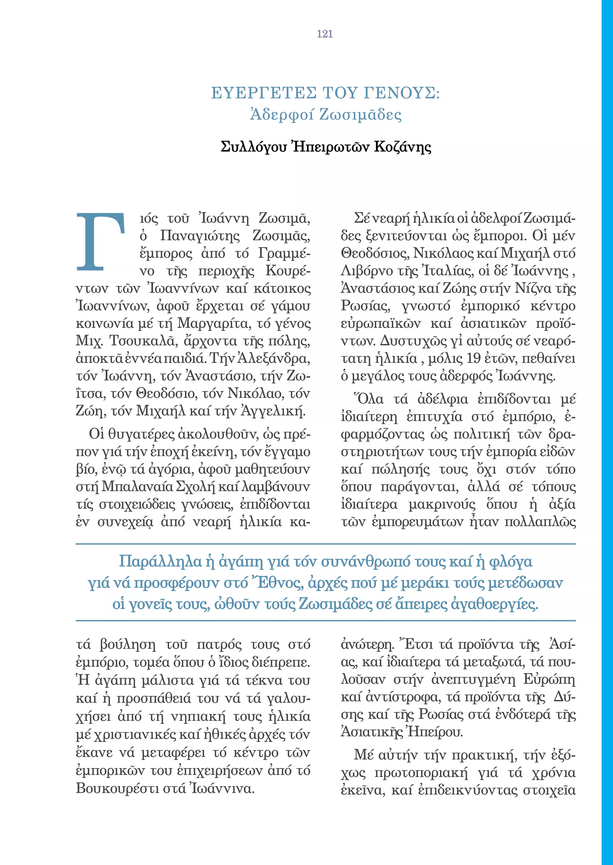 121




                     ΕΥΕΡΓΕΤΕΣ ΤΟΥ ΓΕΝΟΥΣ:
                        Ἀδερφοί Ζωσιμᾶδες

                      Συλλόγου Ἠπειρωτῶν Κοζάνης




Γ
          ιός τοῦ Ἰωάννη Ζωσιμᾶ,                Σέ νεαρή ἡλικία οἱ ἀδελφοί Ζωσιμά-
          ὁ Παναγιώτης Ζωσιμᾶς,               δες ξενιτεύονται ὡς ἔμποροι. Οἱ μέν
          ἔμπορος ἀπό τό Γραμμέ-              Θεοδόσιος, Νικόλαος καί Μιχαήλ στό
          νο τῆς περιοχῆς Κουρέ-              Λιβόρνο τῆς Ἰταλίας, οἱ δέ Ἰωάννης ,
ντων τῶν Ἰωαννίνων καί κάτοικος               Ἀναστάσιος καί Ζώης στήν Νίζνα τῆς
Ἰωαννίνων, ἀφοῦ ἔρχεται σέ γάμου              Ρωσίας, γνωστό ἐμπορικό κέντρο
κοινωνία μέ τή Μαργαρίτα, τό γένος            εὐρωπαϊκῶν καί ἀσιατικῶν προϊό-
Μιχ. Τσουκαλᾶ, ἄρχοντα τῆς πόλης,             ντων. Δυστυχῶς γἰ αὐτούς σέ νεαρό-
ἀποκτᾶ ἐννέα παιδιά. Τήν Ἀλεξάνδρα,           τατη ἡλικία , μόλις 19 ἐτῶν, πεθαίνει
τόν Ἰωάννη, τόν Ἀναστάσιο, τήν Ζω-            ὁ μεγάλος τους ἀδερφός Ἰωάννης.
ΐτσα, τόν Θεοδόσιο, τόν Νικόλαο, τόν             Ὅλα τά ἀδέλφια ἐπιδίδονται μέ
Ζώη, τόν Μιχαήλ καί τήν Ἀγγελική.             ἰδιαίτερη ἐπιτυχία στό ἐμπόριο, ἐ-
  Οἱ θυγατέρες ἀκολουθοῦν, ὡς πρέ-            φαρμόζοντας ὡς πολιτική τῶν δρα-
πον γιά τήν ἐποχή ἐκείνη, τόν ἔγγαμο          στηριοτήτων τους τήν ἐμπορία εἰδῶν
βίο, ἐνῷ τά ἀγόρια, ἀφοῦ μαθητεύουν           καί πώλησής τους ὄχι στόν τόπο
στή Μπαλαναία Σχολή καί λαμβάνουν             ὅπου παράγονται, ἀλλά σέ τόπους
τίς στοιχειώδεις γνώσεις, ἐπιδίδονται         ἰδιαίτερα μακρινούς ὅπου ἡ ἀξία
ἐν συνεχείᾳ ἀπό νεαρή ἡλικία κα-              τῶν ἐμπορευμάτων ἦταν πολλαπλῶς

      Παράλληλα ἡ ἀγάπη γιά τόν συνάνθρωπό τους καί ἡ φλόγα
 γιά νά προσφέρουν στό Ἔθνος, ἀρχές πού μέ μεράκι τούς μετέδωσαν
     οἱ γονεῖς τους, ὠθοῦν τούς Ζωσιμάδες σέ ἄπειρες ἀγαθοεργίες.

τά βούληση τοῦ πατρός τους στό                ἀνώτερη. Ἔτσι τά προϊόντα τῆς Ἀσί-
ἐμπόριο, τομέα ὅπου ὁ ἴδιος διέπρεπε.         ας, καί ἰδιαίτερα τά μεταξωτά, τά που-
Ἡ ἀγάπη μάλιστα γιά τά τέκνα του              λοῦσαν στήν ἀνεπτυγμένη Εὐρώπη
καί ἡ προσπάθειά του νά τά γαλου-             καί ἀντίστροφα, τά προϊόντα τῆς Δύ-
χήσει ἀπό τή νηπιακή τους ἡλικία              σης καί τῆς Ρωσίας στά ἐνδότερά τῆς
μέ χριστιανικές καί ἠθικές ἀρχές τόν          Ἀσιατικῆς Ἠπείρου.
ἔκανε νά μεταφέρει τό κέντρο τῶν                Μέ αὐτήν τήν πρακτική, τήν ἐξό-
ἐμπορικῶν του ἐπιχειρήσεων ἀπό τό             χως πρωτοποριακή γιά τά χρόνια
Βουκουρέστι στά Ἰωάννινα.                     ἐκεῖνα, καί ἐπιδεικνύοντας στοιχεῖα
 