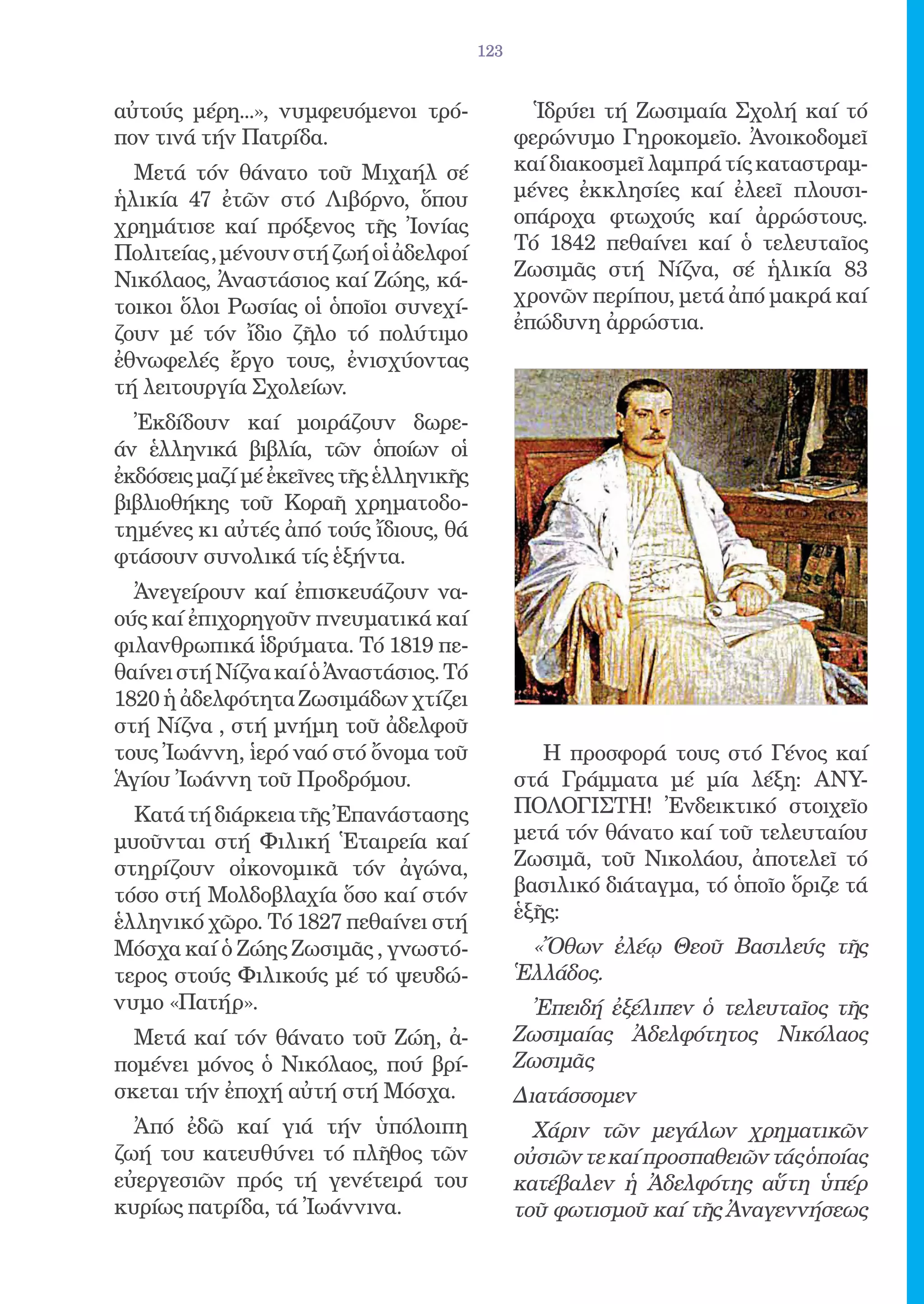 123


αὐτούς μέρη...», νυμφευόμενοι τρό-               Ἱδρύει τή Ζωσιμαία Σχολή καί τό
πον τινά τήν Πατρίδα.                          φερώνυμο Γηροκομεῖο. Ἀνοικοδομεῖ
  Μετά τόν θάνατο τοῦ Μιχαήλ σέ                καί διακοσμεῖ λαμπρά τίς καταστραμ-
ἡλικία 47 ἐτῶν στό Λιβόρνο, ὅπου               μένες ἐκκλησίες καί ἐλεεῖ πλουσι-
χρημάτισε καί πρόξενος τῆς Ἰονίας              οπάροχα φτωχούς καί ἀρρώστους.
Πολιτείας , μένουν στή ζωή οἱ ἀδελφοί          Τό 1842 πεθαίνει καί ὁ τελευταῖος
Νικόλαος, Ἀναστάσιος καί Ζώης, κά-             Ζωσιμᾶς στή Νίζνα, σέ ἡλικία 83
τοικοι ὅλοι Ρωσίας οἱ ὁποῖοι συνεχί-           χρονῶν περίπου, μετά ἀπό μακρά καί
                                               ἐπώδυνη ἀρρώστια.
ζουν μέ τόν ἴδιο ζῆλο τό πολύτιμο
ἐθνωφελές ἔργο τους, ἐνισχύοντας
τή λειτουργία Σχολείων.
  Ἐκδίδουν καί μοιράζουν δωρε-
άν ἑλληνικά βιβλία, τῶν ὁποίων οἱ
ἐκδόσεις μαζί μέ ἐκεῖνες τῆς ἑλληνικῆς
βιβλιοθήκης τοῦ Κοραῆ χρηματοδο-
τημένες κι αὐτές ἀπό τούς ἴδιους, θά
φτάσουν συνολικά τίς ἑξήντα.
  Ἀνεγείρουν καί ἐπισκευάζουν να-
ούς καί ἐπιχορηγοῦν πνευματικά καί
φιλανθρωπικά ἱδρύματα. Τό 1819 πε-
θαίνει στή Νίζνα καί ὁ Ἀναστάσιος. Τό
1820 ἡ ἀδελφότητα Ζωσιμάδων χτίζει
στή Νίζνα , στή μνήμη τοῦ ἀδελφοῦ
τους Ἰωάννη, ἱερό ναό στό ὄνομα τοῦ               Η προσφορά τους στό Γένος καί
Ἁγίου Ἰωάννη τοῦ Προδρόμου.                    στά Γράμματα μέ μία λέξη: ΑΝΥ-
  Κατά τή διάρκεια τῆς Ἐπανάστασης             ΠΟΛΟΓΙΣΤΗ! Ἐνδεικτικό στοιχεῖο
μυοῦνται στή Φιλική Ἑταιρεία καί               μετά τόν θάνατο καί τοῦ τελευταίου
στηρίζουν οἰκονομικᾶ τόν ἀγώνα,                Ζωσιμᾶ, τοῦ Νικολάου, ἀποτελεῖ τό
τόσο στή Μολδοβλαχία ὅσο καί στόν              βασιλικό διάταγμα, τό ὁποῖο ὅριζε τά
ἑλληνικό χῶρο. Τό 1827 πεθαίνει στή            ἑξῆς:
Μόσχα καί ὁ Ζώης Ζωσιμᾶς , γνωστό-              «Ὄθων ἐλέῳ Θεοῦ Βασιλεύς τῆς
τερος στούς Φιλικούς μέ τό ψευδώ-              Ἑλλάδος.
νυμο «Πατήρ».                                   Ἐπειδή ἐξέλιπεν ὁ τελευταῖος τῆς
  Μετά καί τόν θάνατο τοῦ Ζώη, ἀ-              Ζωσιμαίας Ἀδελφότητος Νικόλαος
πομένει μόνος ὁ Νικόλαος, πού βρί-             Ζωσιμᾶς
σκεται τήν ἐποχή αὐτή στή Μόσχα.               Διατάσσομεν
  Ἀπό ἐδῶ καί γιά τήν ὑπόλοιπη                   Χάριν τῶν μεγάλων χρηματικῶν
ζωή του κατευθύνει τό πλῆθος τῶν               οὐσιῶν τε καί προσπαθειῶν τάς ὁποίας
εὐεργεσιῶν πρός τή γενέτειρά του               κατέβαλεν ἡ Ἀδελφότης αὕτη ὑπέρ
κυρίως πατρίδα, τά Ἰωάννινα.                   τοῦ φωτισμοῦ καί τῆς Ἀναγεννήσεως
 