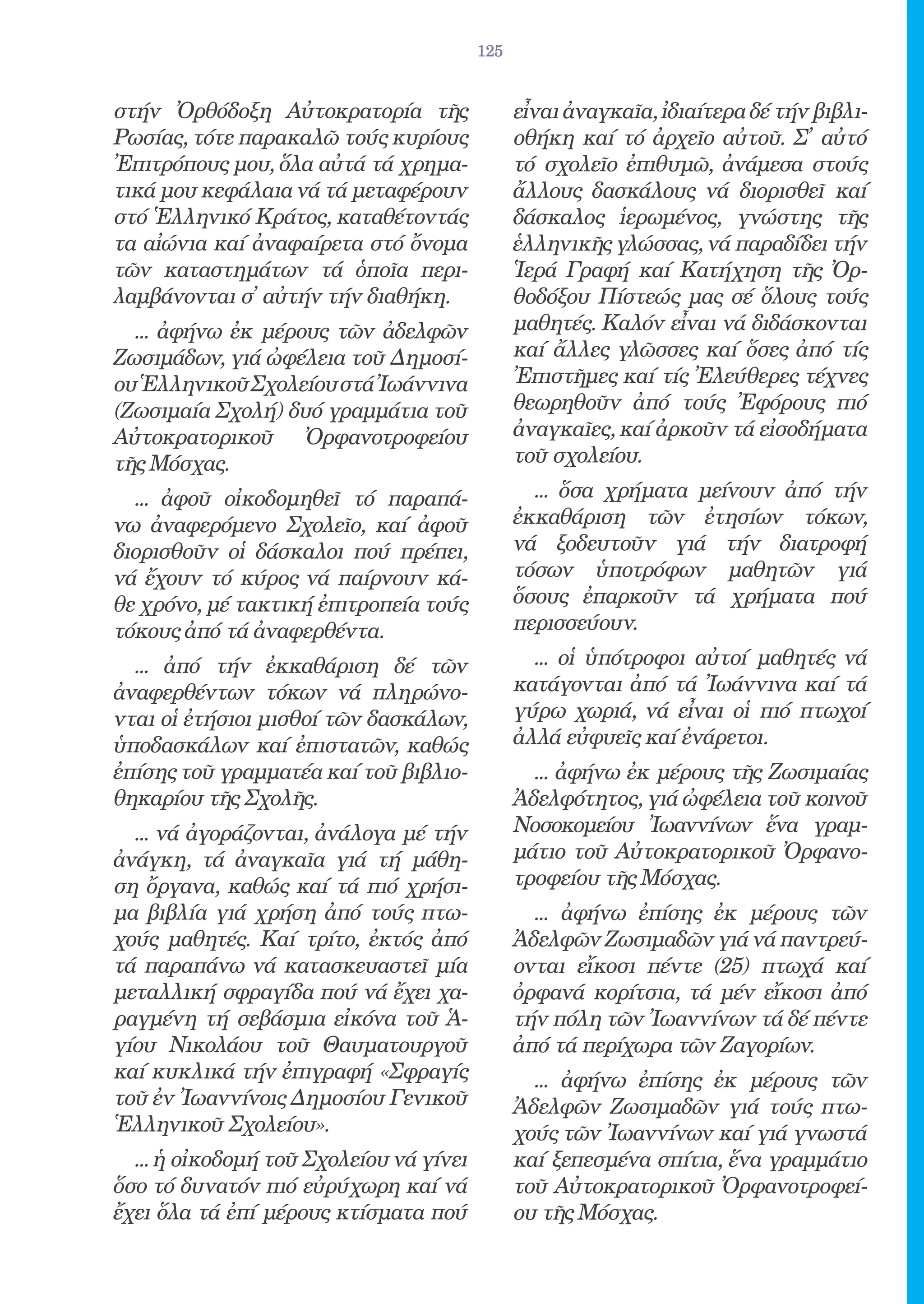 125


στήν Ὀρθόδοξη Αὐτοκρατορία τῆς                 εἶναι ἀναγκαῖα, ἰδιαίτερα δέ τήν βιβλι-
Ρωσίας, τότε παρακαλῶ τούς κυρίους             οθήκη καί τό ἀρχεῖο αὐτοῦ. Σ̓ αὐτό
Ἐπιτρόπους μου, ὅλα αὐτά τά χρημα-             τό σχολεῖο ἐπιθυμῶ, ἀνάμεσα στούς
τικά μου κεφάλαια νά τά μεταφέρουν             ἄλλους δασκάλους νά διορισθεῖ καί
στό Ἑλληνικό Κράτος, καταθέτοντάς              δάσκαλος ἱερωμένος, γνώστης τῆς
τα αἰώνια καί ἀναφαίρετα στό ὄνομα             ἑλληνικῆς γλώσσας, νά παραδίδει τήν
τῶν καταστημάτων τά ὁποῖα περι-                Ἱερά Γραφή καί Κατήχηση τῆς Ὀρ-
λαμβάνονται σ̓ αὐτήν τήν διαθήκη.              θοδόξου Πίστεώς μας σέ ὅλους τούς
  ... ἀφήνω ἐκ μέρους τῶν ἀδελφῶν              μαθητές. Καλόν εἶναι νά διδάσκονται
Ζωσιμάδων, γιά ὠφέλεια τοῦ Δημοσί-             καί ἄλλες γλῶσσες καί ὅσες ἀπό τίς
ου Ἑλληνικοῦ Σχολείου στά Ἰωάννινα             Ἐπιστῆμες καί τίς Ἐλεύθερες τέχνες
(Ζωσιμαία Σχολή) δυό γραμμάτια τοῦ             θεωρηθοῦν ἀπό τούς Ἐφόρους πιό
Αὐτοκρατορικοῦ Ὀρφανοτροφείου                  ἀναγκαῖες, καί ἀρκοῦν τά εἰσοδήματα
τῆς Μόσχας.                                    τοῦ σχολείου.
  ... ἀφοῦ οἰκοδομηθεῖ τό παραπά-                ... ὅσα χρήματα μείνουν ἀπό τήν
νω ἀναφερόμενο Σχολεῖο, καί ἀφοῦ               ἐκκαθάριση τῶν ἐτησίων τόκων,
διορισθοῦν οἱ δάσκαλοι πού πρέπει,             νά ξοδευτοῦν γιά τήν διατροφή
νά ἔχουν τό κύρος νά παίρνουν κά-              τόσων ὑποτρόφων μαθητῶν γιά
θε χρόνο, μέ τακτική ἐπιτροπεία τούς           ὅσους ἐπαρκοῦν τά χρήματα πού
τόκους ἀπό τά ἀναφερθέντα.                     περισσεύουν.
  ... ἀπό τήν ἐκκαθάριση δέ τῶν                  ... οἱ ὑπότροφοι αὐτοί μαθητές νά
ἀναφερθέντων τόκων νά πληρώνο-                 κατάγονται ἀπό τά Ἰωάννινα καί τά
νται οἱ ἐτήσιοι μισθοί τῶν δασκάλων,           γύρω χωριά, νά εἶναι οἱ πιό πτωχοί
ὑποδασκάλων καί ἐπιστατῶν, καθώς               ἀλλά εὐφυεῖς καί ἐνάρετοι.
ἐπίσης τοῦ γραμματέα καί τοῦ βιβλιο-             ... ἀφήνω ἐκ μέρους τῆς Ζωσιμαίας
θηκαρίου τῆς Σχολῆς.                           Ἀδελφότητος, γιά ὠφέλεια τοῦ κοινοῦ
  ... νά ἀγοράζονται, ἀνάλογα μέ τήν           Νοσοκομείου Ἰωαννίνων ἕνα γραμ-
ἀνάγκη, τά ἀναγκαῖα γιά τή μάθη-               μάτιο τοῦ Αὐτοκρατορικοῦ Ὀρφανο-
ση ὄργανα, καθώς καί τά πιό χρήσι-             τροφείου τῆς Μόσχας.
μα βιβλία γιά χρήση ἀπό τούς πτω-                ... ἀφήνω ἐπίσης ἐκ μέρους τῶν
χούς μαθητές. Καί τρίτο, ἐκτός ἀπό             Ἀδελφῶν Ζωσιμαδῶν γιά νά παντρεύ-
τά παραπάνω νά κατασκευαστεῖ μία               ονται εἴκοσι πέντε (25) πτωχά καί
μεταλλική σφραγίδα πού νά ἔχει χα-             ὀρφανά κορίτσια, τά μέν εἴκοσι ἀπό
ραγμένη τή σεβάσμια εἰκόνα τοῦ Ἁ-              τήν πόλη τῶν Ἰωαννίνων τά δέ πέντε
γίου Νικολάου τοῦ Θαυματουργοῦ                 ἀπό τά περίχωρα τῶν Ζαγορίων.
καί κυκλικά τήν ἐπιγραφή «Σφραγίς                ... ἀφήνω ἐπίσης ἐκ μέρους τῶν
τοῦ ἐν Ἰωαννίνοις Δημοσίου Γενικοῦ             Ἀδελφῶν Ζωσιμαδῶν γιά τούς πτω-
Ἑλληνικοῦ Σχολείου».                           χούς τῶν Ἰωαννίνων καί γιά γνωστά
  ... ἡ οἰκοδομή τοῦ Σχολείου νά γίνει         καί ξεπεσμένα σπίτια, ἕνα γραμμάτιο
ὅσο τό δυνατόν πιό εὐρύχωρη καί νά             τοῦ Αὐτοκρατορικοῦ Ὀρφανοτροφεί-
ἔχει ὅλα τά ἐπί μέρους κτίσματα πού            ου τῆς Μόσχας.
 