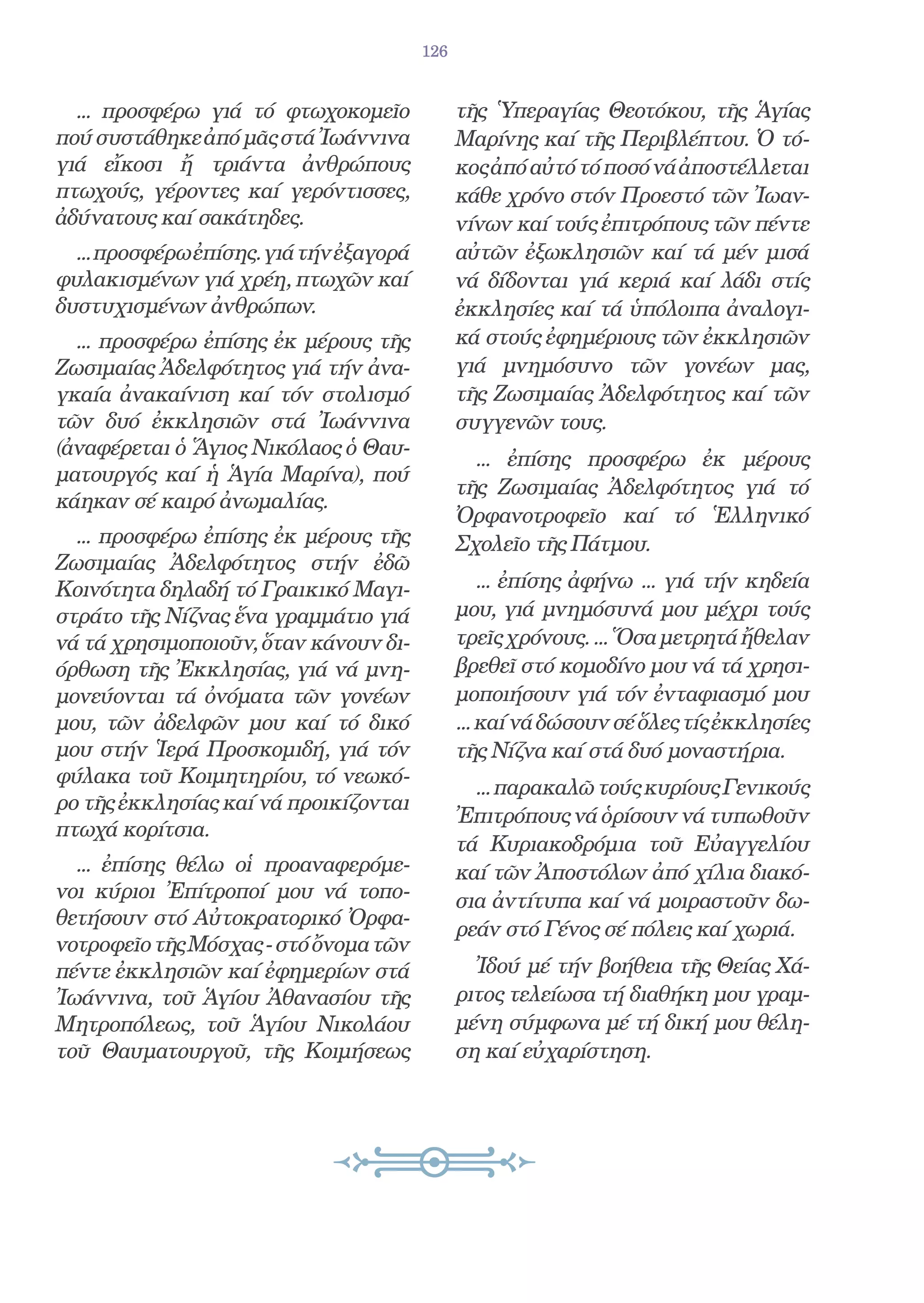 126


  ... προσφέρω γιά τό φτωχοκομεῖο              τῆς Ὑπεραγίας Θεοτόκου, τῆς Ἁγίας
πού συστάθηκε ἀπό μᾶς στά Ἰωάννινα             Μαρίνης καί τῆς Περιβλέπτου. Ὁ τό-
γιά εἴκοσι ἤ τριάντα ἀνθρώπους                 κος ἀπό αὐτό τό ποσό νά ἀποστέλλεται
πτωχούς, γέροντες καί γερόντισσες,             κάθε χρόνο στόν Προεστό τῶν Ἰωαν-
ἀδύνατους καί σακάτηδες.                       νίνων καί τούς ἐπιτρόπους τῶν πέντε
  ... προσφέρω ἐπίσης. γιά τήν ἐξαγορά         αὐτῶν ἐξωκλησιῶν καί τά μέν μισά
φυλακισμένων γιά χρέη, πτωχῶν καί              νά δίδονται γιά κεριά καί λάδι στίς
δυστυχισμένων ἀνθρώπων.                        ἐκκλησίες καί τά ὑπόλοιπα ἀναλογι-
  ... προσφέρω ἐπίσης ἐκ μέρους τῆς            κά στούς ἐφημέριους τῶν ἐκκλησιῶν
Ζωσιμαίας Ἀδελφότητος γιά τήν ἀνα-             γιά μνημόσυνο τῶν γονέων μας,
γκαία ἀνακαίνιση καί τόν στολισμό              τῆς Ζωσιμαίας Ἀδελφότητος καί τῶν
τῶν δυό ἐκκλησιῶν στά Ἰωάννινα                 συγγενῶν τους.
(ἀναφέρεται ὁ Ἅγιος Νικόλαος ὁ Θαυ-
                                                 ... ἐπίσης προσφέρω ἐκ μέρους
ματουργός καί ἡ Ἁγία Μαρίνα), πού
                                               τῆς Ζωσιμαίας Ἀδελφότητος γιά τό
κάηκαν σέ καιρό ἀνωμαλίας.
                                               Ὀρφανοτροφεῖο καί τό Ἑλληνικό
  ... προσφέρω ἐπίσης ἐκ μέρους τῆς            Σχολεῖο τῆς Πάτμου.
Ζωσιμαίας Ἀδελφότητος στήν ἐδῶ
Κοινότητα δηλαδή τό Γραικικό Μαγι-                 ... ἐπίσης ἀφήνω ... γιά τήν κηδεία
στράτο τῆς Νίζνας ἕνα γραμμάτιο γιά            μου, γιά μνημόσυνά μου μέχρι τούς
νά τά χρησιμοποιοῦν, ὅταν κάνουν δι-           τρεῖς χρόνους. ... Ὅσα μετρητά ἤθελαν
όρθωση τῆς Ἐκκλησίας, γιά νά μνη-              βρεθεῖ στό κομοδίνο μου νά τά χρησι-
μονεύονται τά ὀνόματα τῶν γονέων               μοποιήσουν γιά τόν ἐνταφιασμό μου
μου, τῶν ἀδελφῶν μου καί τό δικό               ... καί νά δώσουν σέ ὅλες τίς ἐκκλησίες
μου στήν Ἱερά Προσκομιδή, γιά τόν              τῆς Νίζνα καί στά δυό μοναστήρια.
φύλακα τοῦ Κοιμητηρίου, τό νεωκό-
                                                 ... παρακαλῶ τούς κυρίους Γενικούς
ρο τῆς ἐκκλησίας καί νά προικίζονται
                                               Ἐπιτρόπους νά ὁρίσουν νά τυπωθοῦν
πτωχά κορίτσια.
                                               τά Κυριακοδρόμια τοῦ Εὐαγγελίου
  ... ἐπίσης θέλω οἱ προαναφερόμε-             καί τῶν Ἀποστόλων ἀπό χίλια διακό-
νοι κύριοι Ἐπίτροποί μου νά τοπο-              σια ἀντίτυπα καί νά μοιραστοῦν δω-
θετήσουν στό Αὐτοκρατορικό Ὀρφα-
                                               ρεάν στό Γένος σέ πόλεις καί χωριά.
νοτροφεῖο τῆς Μόσχας - στό ὄνομα τῶν
πέντε ἐκκλησιῶν καί ἐφημερίων στά                Ἰδού μέ τήν βοήθεια τῆς Θείας Χά-
Ἰωάννινα, τοῦ Ἁγίου Ἀθανασίου τῆς              ριτος τελείωσα τή διαθήκη μου γραμ-
Μητροπόλεως, τοῦ Ἁγίου Νικολάου                μένη σύμφωνα μέ τή δική μου θέλη-
τοῦ Θαυματουργοῦ, τῆς Κοιμήσεως                ση καί εὐχαρίστηση.
 