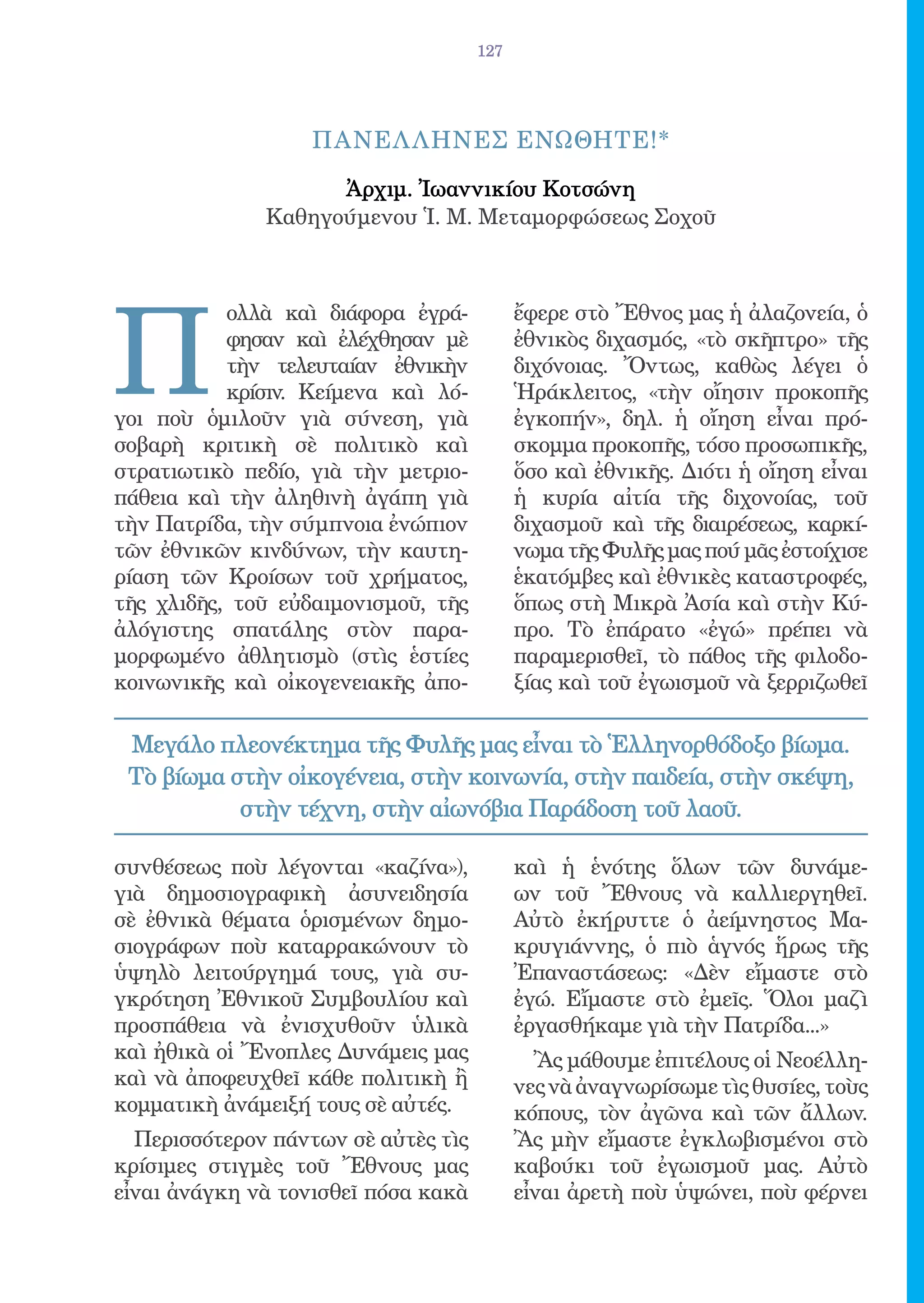 127




                   ΠΑΝΕΛ ΛΗΝΕΣ ΕΝΩΘΗΤΕ!*

                    Ἀρχιμ. Ἰωαννικίου Κοτσώνη
              Καθηγούμενου Ἱ. Μ. Μεταμορφώσεως Σοχοῦ




Π
           ολλὰ καὶ διάφορα ἐγρά-          ἔφερε στὸ Ἔθνος μας ἡ ἀλαζονεία, ὁ
           φησαν καὶ ἐλέχθησαν μὲ          ἐθνικὸς διχασμός, «τὸ σκῆπτρο» τῆς
           τὴν τελευταίαν ἐθνικὴν          διχόνοιας. Ὄντως, καθὼς λέγει ὁ
           κρίσιν. Κείμενα καὶ λό-         Ἡράκλειτος, «τὴν οἴησιν προκοπῆς
γοι ποὺ ὁμιλοῦν γιὰ σύνεση, γιὰ            ἐγκοπήν», δηλ. ἡ οἴηση εἶναι πρό-
σοβαρὴ κριτικὴ σὲ πολιτικὸ καὶ             σκομμα προκοπῆς, τόσο προσωπικῆς,
στρατιωτικὸ πεδίο, γιὰ τὴν μετριο-         ὅσο καὶ ἐθνικῆς. Διότι ἡ οἴηση εἶναι
πάθεια καὶ τὴν ἀληθινὴ ἀγάπη γιὰ           ἡ κυρία αἰτία τῆς διχονοίας, τοῦ
τὴν Πατρίδα, τὴν σύμπνοια ἐνώπιον          διχασμοῦ καὶ τῆς διαιρέσεως, καρκί-
τῶν ἐθνικῶν κινδύνων, τὴν καυτη-           νωμα τῆς Φυλῆς μας πού μᾶς ἐστοίχισε
ρίαση τῶν Κροίσων τοῦ χρήματος,            ἑκατόμβες καὶ ἐθνικὲς καταστροφές,
τῆς χλιδῆς, τοῦ εὐδαιμονισμοῦ, τῆς         ὅπως στὴ Μικρὰ Ἀσία καὶ στὴν Κύ-
ἀλόγιστης σπατάλης στὸν παρα-              προ. Τὸ ἐπάρατο «ἐγώ» πρέπει νὰ
μορφωμένο ἀθλητισμὸ (στὶς ἑστίες           παραμερισθεῖ, τὸ πάθος τῆς φιλοδο-
κοινωνικῆς καὶ οἰκογενειακῆς ἀπο-          ξίας καὶ τοῦ ἐγωισμοῦ νὰ ξερριζωθεῖ

 Μεγάλο πλεονέκτημα τῆς Φυλῆς μας εἶναι τὸ Ἑλληνορθόδοξο βίωμα.
 Τὸ βίωμα στὴν οἰκογένεια, στὴν κοινωνία, στὴν παιδεία, στὴν σκέψη,
           στὴν τέχνη, στὴν αἰωνόβια Παράδοση τοῦ λαοῦ.

συνθέσεως ποὺ λέγονται «καζίνα»),          καὶ ἡ ἑνότης ὅλων τῶν δυνάμε-
γιὰ δημοσιογραφικὴ ἀσυνειδησία             ων τοῦ Ἔθνους νὰ καλλιεργηθεῖ.
σὲ ἐθνικὰ θέματα ὁρισμένων δημο-           Αὐτὸ ἐκήρυττε ὁ ἀείμνηστος Μα-
σιογράφων ποὺ καταρρακώνουν τὸ             κρυγιάννης, ὁ πιὸ ἁγνός ἥρως τῆς
ὑψηλὸ λειτούργημά τους, γιὰ συ-            Ἐπαναστάσεως: «Δὲν εἴμαστε στὸ
γκρότηση Ἐθνικοῦ Συμβουλίου καὶ            ἐγώ. Εἴμαστε στὸ ἐμεῖς. Ὅλοι μαζὶ
προσπάθεια νὰ ἐνισχυθοῦν ὑλικὰ             ἐργασθήκαμε γιὰ τὴν Πατρίδα...»
καὶ ἠθικὰ οἱ Ἔνοπλες Δυνάμεις μας            Ἂς μάθουμε ἐπιτέλους οἱ Νεοέλλη-
καὶ νὰ ἀποφευχθεῖ κάθε πολιτικὴ ἢ          νες νὰ ἀναγνωρίσωμε τὶς θυσίες, τοὺς
κομματικὴ ἀνάμειξή τους σὲ αὐτές.          κόπους, τὸν ἀγῶνα καὶ τῶν ἄλλων.
  Περισσότερον πάντων σὲ αὐτὲς τὶς         Ἂς μὴν εἴμαστε ἐγκλωβισμένοι στὸ
κρίσιμες στιγμὲς τοῦ Ἔθνους μας            καβούκι τοῦ ἐγωισμοῦ μας. Αὐτὸ
εἶναι ἀνάγκη νὰ τονισθεῖ πόσα κακὰ         εἶναι ἀρετὴ ποὺ ὑψώνει, ποὺ φέρνει
 