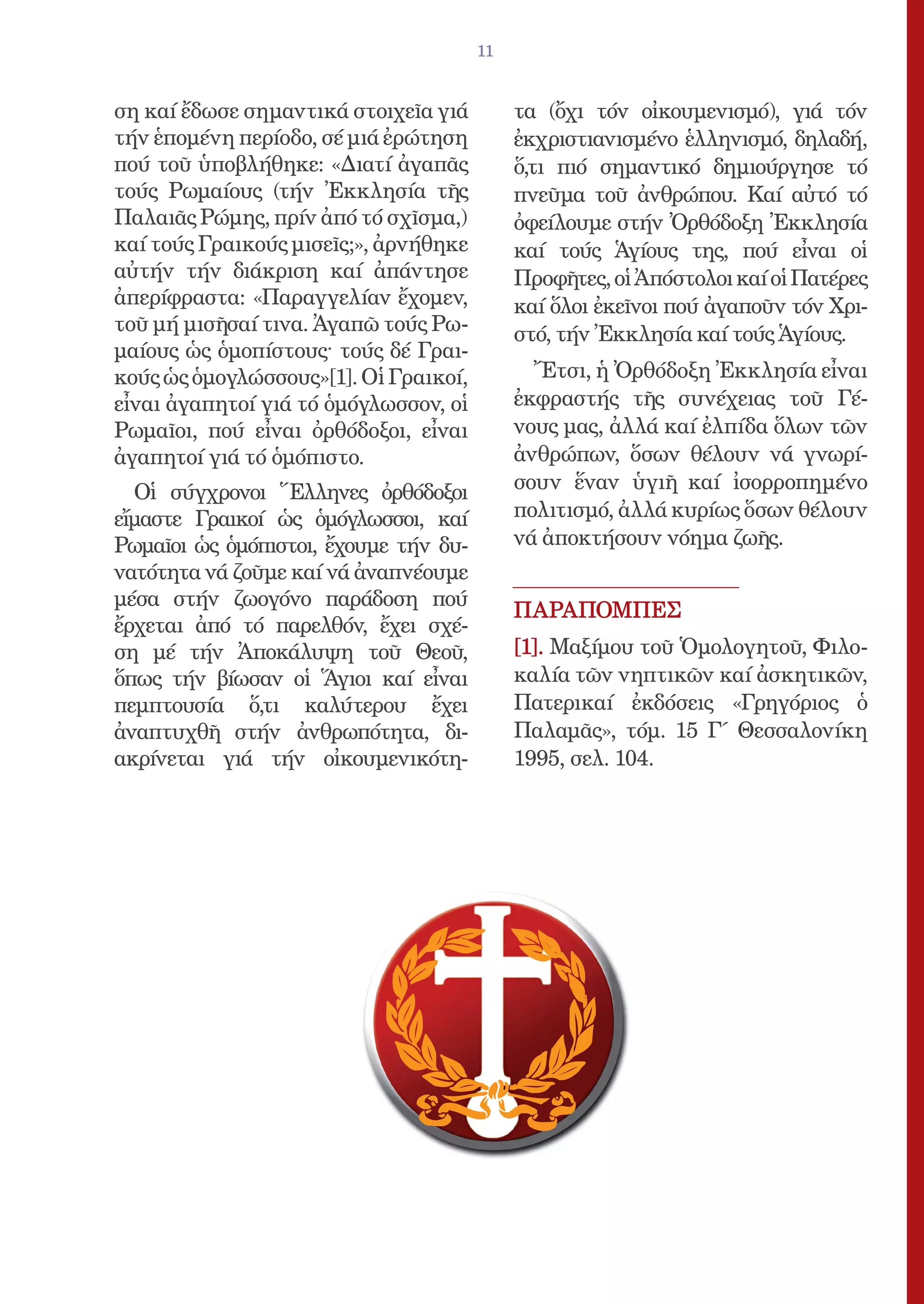 11


ση καί ἔδωσε σημαντικά στοιχεῖα γιά         τα (ὄχι τόν οἰκουμενισμό), γιά τόν
τήν ἑπομένη περίοδο, σέ μιά ἐρώτηση         ἐκχριστιανισμένο ἑλληνισμό, δηλαδή,
πού τοῦ ὑποβλήθηκε: «Διατί ἀγαπᾶς           ὅ,τι πιό σημαντικό δημιούργησε τό
τούς Ρωμαίους (τήν Ἐκκλησία τῆς             πνεῦμα τοῦ ἀνθρώπου. Καί αὐτό τό
Παλαιᾶς Ρώμης, πρίν ἀπό τό σχῖσμα,)         ὀφείλουμε στήν Ὀρθόδοξη Ἐκκλησία
καί τούς Γραικούς μισεῖς;», ἀρνήθηκε        καί τούς Ἁγίους της, πού εἶναι οἱ
αὐτήν τήν διάκριση καί ἀπάντησε             Προφῆτες, οἱ Ἀπόστολοι καί οἱ Πατέρες
ἀπερίφραστα: «Παραγγελίαν ἔχομεν,           καί ὅλοι ἐκεῖνοι πού ἀγαποῦν τόν Χρι-
τοῦ μή μισῆσαί τινα. Ἀγαπῶ τούς Ρω-         στό, τήν Ἐκκλησία καί τούς Ἁγίους.
μαίους ὡς ὁμοπίστους· τούς δέ Γραι-
κούς ὡς ὁμογλώσσους»[1]. Οἱ Γραικοί,          Ἔτσι, ἡ Ὀρθόδοξη Ἐκκλησία εἶναι
εἶναι ἀγαπητοί γιά τό ὁμόγλωσσον, οἱ        ἐκφραστής τῆς συνέχειας τοῦ Γέ-
Ρωμαῖοι, πού εἶναι ὀρθόδοξοι, εἶναι         νους μας, ἀλλά καί ἐλπίδα ὅλων τῶν
ἀγαπητοί γιά τό ὁμόπιστο.                   ἀνθρώπων, ὅσων θέλουν νά γνωρί-
  Οἱ σύγχρονοι Ἕλληνες ὀρθόδοξοι            σουν ἕναν ὑγιῆ καί ἰσορροπημένο
εἴμαστε Γραικοί ὡς ὁμόγλωσσοι, καί          πολιτισμό, ἀλλά κυρίως ὅσων θέλουν
Ρωμαῖοι ὡς ὁμόπιστοι, ἔχουμε τήν δυ-        νά ἀποκτήσουν νόημα ζωῆς.
νατότητα νά ζοῦμε καί νά ἀναπνέουμε
μέσα στήν ζωογόνο παράδοση πού
                                            ΠΑΡΑΠΟΜΠΕΣ
ἔρχεται ἀπό τό παρελθόν, ἔχει σχέ-
ση μέ τήν Ἀποκάλυψη τοῦ Θεοῦ,               [1]. Μαξίμου τοῦ Ὁμολογητοῦ, Φιλο-
ὅπως τήν βίωσαν οἱ Ἅγιοι καί εἶναι          καλία τῶν νηπτικῶν καί ἀσκητικῶν,
πεμπτουσία ὅ,τι καλύτερου ἔχει              Πατερικαί ἐκδόσεις «Γρηγόριος ὁ
ἀναπτυχθῆ στήν ἀνθρωπότητα, δι-             Παλαμᾶς», τόμ. 15 Γ΄ Θεσσαλονίκη
ακρίνεται γιά τήν οἰκουμενικότη-            1995, σελ. 104.
 