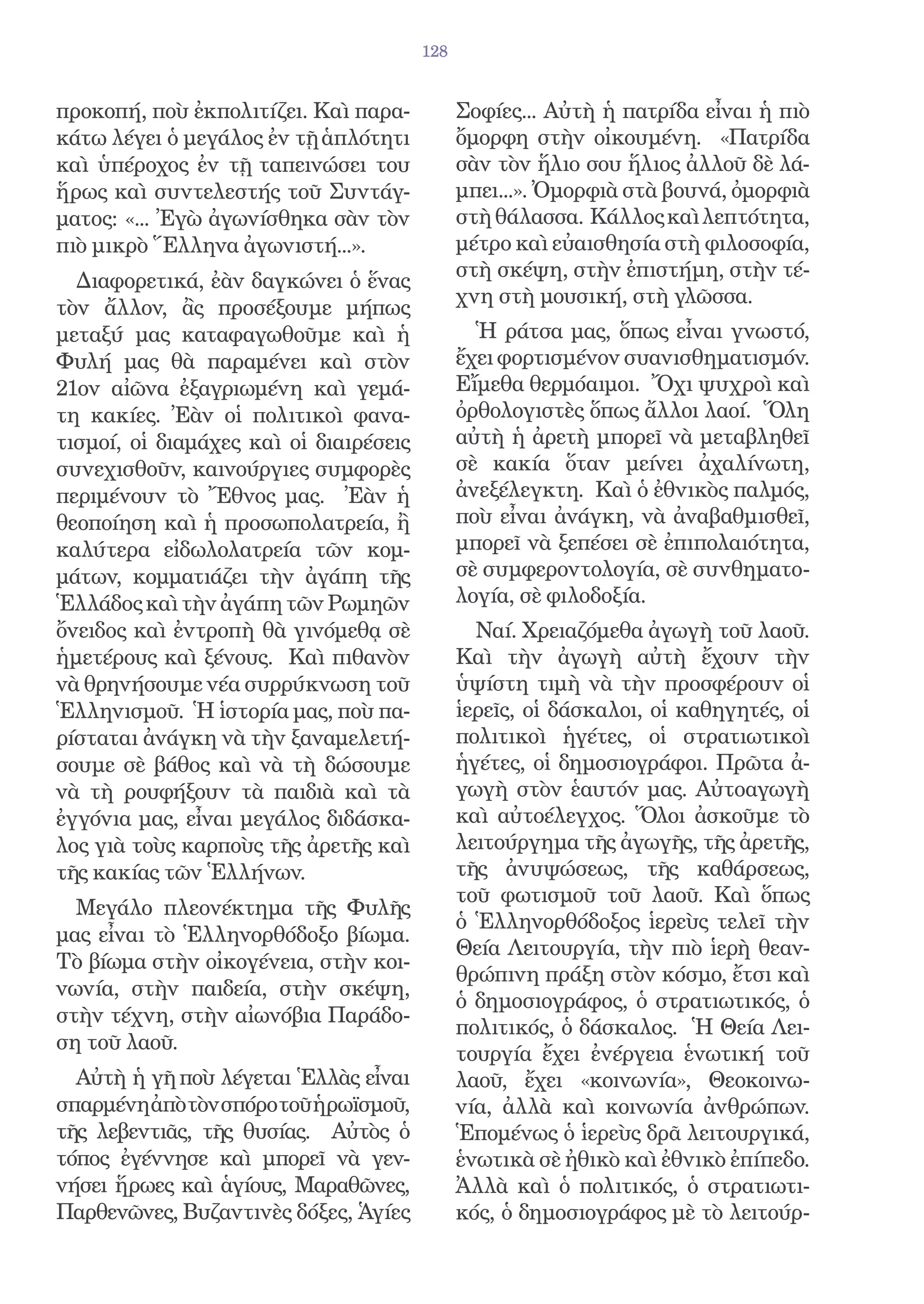 128


προκοπή, ποὺ ἐκπολιτίζει. Καὶ παρα-           Σοφίες... Αὐτὴ ἡ πατρίδα εἶναι ἡ πιὸ
κάτω λέγει ὁ μεγάλος ἐν τῇ ἁπλότητι           ὄμορφη στὴν οἰκουμένη. «Πατρίδα
καὶ ὑπέροχος ἐν τῇ ταπεινώσει του             σὰν τὸν ἥλιο σου ἥλιος ἀλλοῦ δὲ λά-
ἥρως καὶ συντελεστής τοῦ Συντάγ-              μπει...». Ὀμορφιὰ στὰ βουνά, ὀμορφιὰ
ματος: «... Ἐγὼ ἀγωνίσθηκα σὰν τὸν            στὴ θάλασσα. Κάλλος καὶ λεπτότητα,
πιὸ μικρὸ Ἕλληνα ἀγωνιστή...».                μέτρο καὶ εὐαισθησία στὴ φιλοσοφία,
                                              στὴ σκέψη, στὴν ἐπιστήμη, στὴν τέ-
  Διαφορετικά, ἐὰν δαγκώνει ὁ ἕνας
                                              χνη στὴ μουσική, στὴ γλῶσσα.
τὸν ἄλλον, ἂς προσέξουμε μήπως
μεταξύ μας καταφαγωθοῦμε καὶ ἡ                  Ἡ ράτσα μας, ὅπως εἶναι γνωστό,
Φυλή μας θὰ παραμένει καὶ στὸν                ἔχει φορτισμένον συανισθηματισμόν.
21ον αἰῶνα ἐξαγριωμένη καὶ γεμά-              Εἴμεθα θερμόαιμοι. Ὄχι ψυχροὶ καὶ
τη κακίες. Ἐὰν οἱ πολιτικοὶ φανα-             ὀρθολογιστὲς ὅπως ἄλλοι λαοί. Ὅλη
τισμοί, οἱ διαμάχες καὶ οἱ διαιρέσεις         αὐτὴ ἡ ἀρετὴ μπορεῖ νὰ μεταβληθεῖ
συνεχισθοῦν, καινούργιες συμφορὲς             σὲ κακία ὅταν μείνει ἀχαλίνωτη,
περιμένουν τὸ Ἔθνος μας. Ἐὰν ἡ                ἀνεξέλεγκτη. Καὶ ὁ ἐθνικὸς παλμός,
θεοποίηση καὶ ἡ προσωπολατρεία, ἢ             ποὺ εἶναι ἀνάγκη, νὰ ἀναβαθμισθεῖ,
καλύτερα εἰδωλολατρεία τῶν κομ-               μπορεῖ νὰ ξεπέσει σὲ ἐπιπολαιότητα,
μάτων, κομματιάζει τὴν ἀγάπη τῆς              σὲ συμφεροντολογία, σὲ συνθηματο-
Ἑλλάδος καὶ τὴν ἀγάπη τῶν Ρωμηῶν              λογία, σὲ φιλοδοξία.
ὄνειδος καὶ ἐντροπὴ θὰ γινόμεθᾳ σὲ              Ναί. Χρειαζόμεθα ἀγωγὴ τοῦ λαοῦ.
ἡμετέρους καὶ ξένους. Καὶ πιθανὸν             Καὶ τὴν ἀγωγὴ αὐτὴ ἔχουν τὴν
νὰ θρηνήσουμε νέα συρρύκνωση τοῦ              ὑψίστη τιμὴ νὰ τὴν προσφέρουν οἱ
Ἑλληνισμοῦ. Ἡ ἱστορία μας, ποὺ πα-            ἱερεῖς, οἱ δάσκαλοι, οἱ καθηγητές, οἱ
ρίσταται ἀνάγκη νὰ τὴν ξαναμελετή-            πολιτικοὶ ἡγέτες, οἱ στρατιωτικοὶ
σουμε σὲ βάθος καὶ νὰ τὴ δώσουμε              ἡγέτες, οἱ δημοσιογράφοι. Πρῶτα ἀ-
νὰ τὴ ρουφήξουν τὰ παιδιὰ καὶ τὰ              γωγὴ στὸν ἑαυτόν μας. Αὐτοαγωγὴ
ἐγγόνια μας, εἶναι μεγάλος διδάσκα-           καὶ αὐτοέλεγχος. Ὅλοι ἀσκοῦμε τὸ
λος γιὰ τοὺς καρποὺς τῆς ἀρετῆς καὶ           λειτούργημα τῆς ἀγωγῆς, τῆς ἀρετῆς,
τῆς κακίας τῶν Ἑλλήνων.                       τῆς ἀνυψώσεως, τῆς καθάρσεως,
                                              τοῦ φωτισμοῦ τοῦ λαοῦ. Καὶ ὅπως
  Μεγάλο πλεονέκτημα τῆς Φυλῆς
                                              ὁ Ἑλληνορθόδοξος ἱερεὺς τελεῖ τὴν
μας εἶναι τὸ Ἑλληνορθόδοξο βίωμα.
                                              Θεία Λειτουργία, τὴν πιὸ ἱερὴ θεαν-
Τὸ βίωμα στὴν οἰκογένεια, στὴν κοι-
                                              θρώπινη πράξη στὸν κόσμο, ἔτσι καὶ
νωνία, στὴν παιδεία, στὴν σκέψη,
                                              ὁ δημοσιογράφος, ὁ στρατιωτικός, ὁ
στὴν τέχνη, στὴν αἰωνόβια Παράδο-
                                              πολιτικός, ὁ δάσκαλος. Ἡ Θεία Λει-
ση τοῦ λαοῦ.
                                              τουργία ἔχει ἐνέργεια ἑνωτική τοῦ
  Αὐτὴ ἡ γῆ ποὺ λέγεται Ἑλλὰς εἶναι           λαοῦ, ἔχει «κοινωνία», Θεοκοινω-
σπαρμένηἀπὸτὸνσπόροτοῦἡρωϊσμοῦ,               νία, ἀλλὰ καὶ κοινωνία ἀνθρώπων.
τῆς λεβεντιᾶς, τῆς θυσίας. Αὐτὸς ὁ            Ἑπομένως ὁ ἱερεὺς δρᾶ λειτουργικά,
τόπος ἐγέννησε καὶ μπορεῖ νὰ γεν-             ἑνωτικὰ σὲ ἠθικὸ καὶ ἐθνικὸ ἐπίπεδο.
νήσει ἥρωες καὶ ἁγίους, Μαραθῶνες,            Ἀλλὰ καὶ ὁ πολιτικός, ὁ στρατιωτι-
Παρθενῶνες, Βυζαντινὲς δόξες, Ἁγίες           κός, ὁ δημοσιογράφος μὲ τὸ λειτούρ-
 
