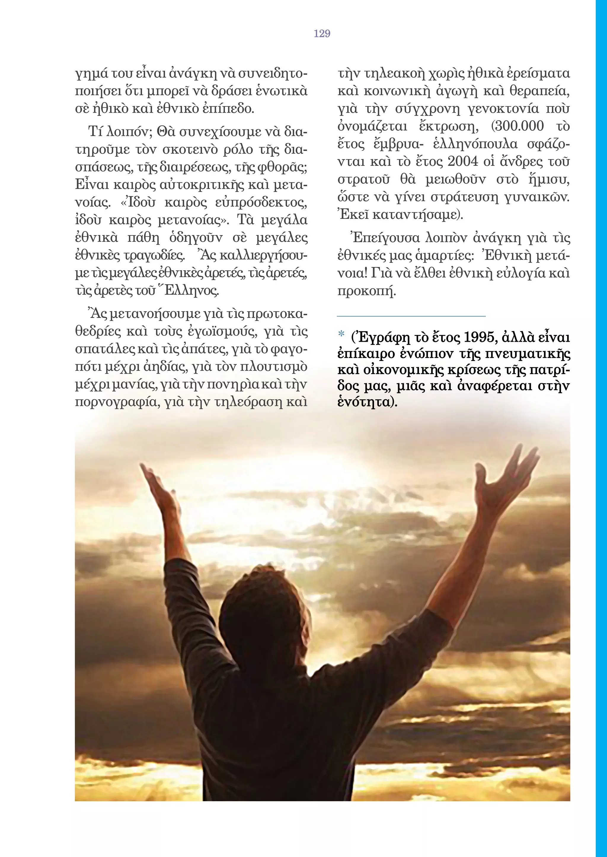 129


γημά του εἶναι ἀνάγκη νὰ συνειδητο-                τὴν τηλεακοὴ χωρὶς ἠθικὰ ἐρείσματα
ποιήσει ὅτι μπορεῖ νὰ δράσει ἑνωτικὰ               καὶ κοινωνικὴ ἀγωγὴ καὶ θεραπεία,
σὲ ἠθικὸ καὶ ἐθνικὸ ἐπίπεδο.                       γιὰ τὴν σύγχρονη γενοκτονία ποὺ
  Τί λοιπόν; Θὰ συνεχίσουμε νὰ δια-                ὀνομάζεται ἔκτρωση, (300.000 τὸ
τηροῦμε τὸν σκοτεινὸ ρόλο τῆς δια-                 ἔτος ἔμβρυα- ἑλληνόπουλα σφάζο-
σπάσεως, τῆς διαιρέσεως, τῆς φθορᾶς;               νται καὶ τὸ ἔτος 2004 οἱ ἄνδρες τοῦ
Εἶναι καιρὸς αὐτοκριτικῆς καὶ μετα-                στρατοῦ θὰ μειωθοῦν στὸ ἥμισυ,
νοίας. «Ἰδοὺ καιρὸς εὐπρόσδεκτος,                  ὥστε νὰ γίνει στράτευση γυναικῶν.
ἰδοὺ καιρὸς μετανοίας». Τὰ μεγάλα                  Ἐκεῖ καταντήσαμε).
ἐθνικὰ πάθη ὁδηγοῦν σὲ μεγάλες                       Ἐπείγουσα λοιπὸν ἀνάγκη γιὰ τὶς
ἐθνικὲς τραγωδίες. Ἂς καλλιεργήσου-                ἐθνικές μας ἁμαρτίες: Ἐθνικὴ μετά-
με τὶς μεγάλες ἐθνικὲς ἀρετές, τὶς ἀρετές,         νοια! Γιὰ νὰ ἔλθει ἐθνικὴ εὐλογία καὶ
τὶς ἀρετὲς τοῦ Ἕλληνος.                            προκοπή.
  Ἂς μετανοήσουμε γιὰ τὶς πρωτοκα-
θεδρίες καὶ τοὺς ἐγωϊσμούς, γιὰ τὶς                * (Ἐγράφη τὸ ἔτος 1995, ἀλλὰ εἶναι
σπατάλες καὶ τὶς ἀπάτες, γιὰ τὸ φαγο-              ἐπίκαιρο ἐνώπιον τῆς πνευματικῆς
πότι μέχρι ἀηδίας, γιὰ τὸν πλουτισμὸ               καὶ οἰκονομικῆς κρίσεως τῆς πατρί-
μέχρι μανίας, γιὰ τὴν πονηρὶα καὶ τὴν              δος μας, μιᾶς καὶ ἀναφέρεται στὴν
πορνογραφία, γιὰ τὴν τηλεόραση καὶ                 ἑνότητα).
 