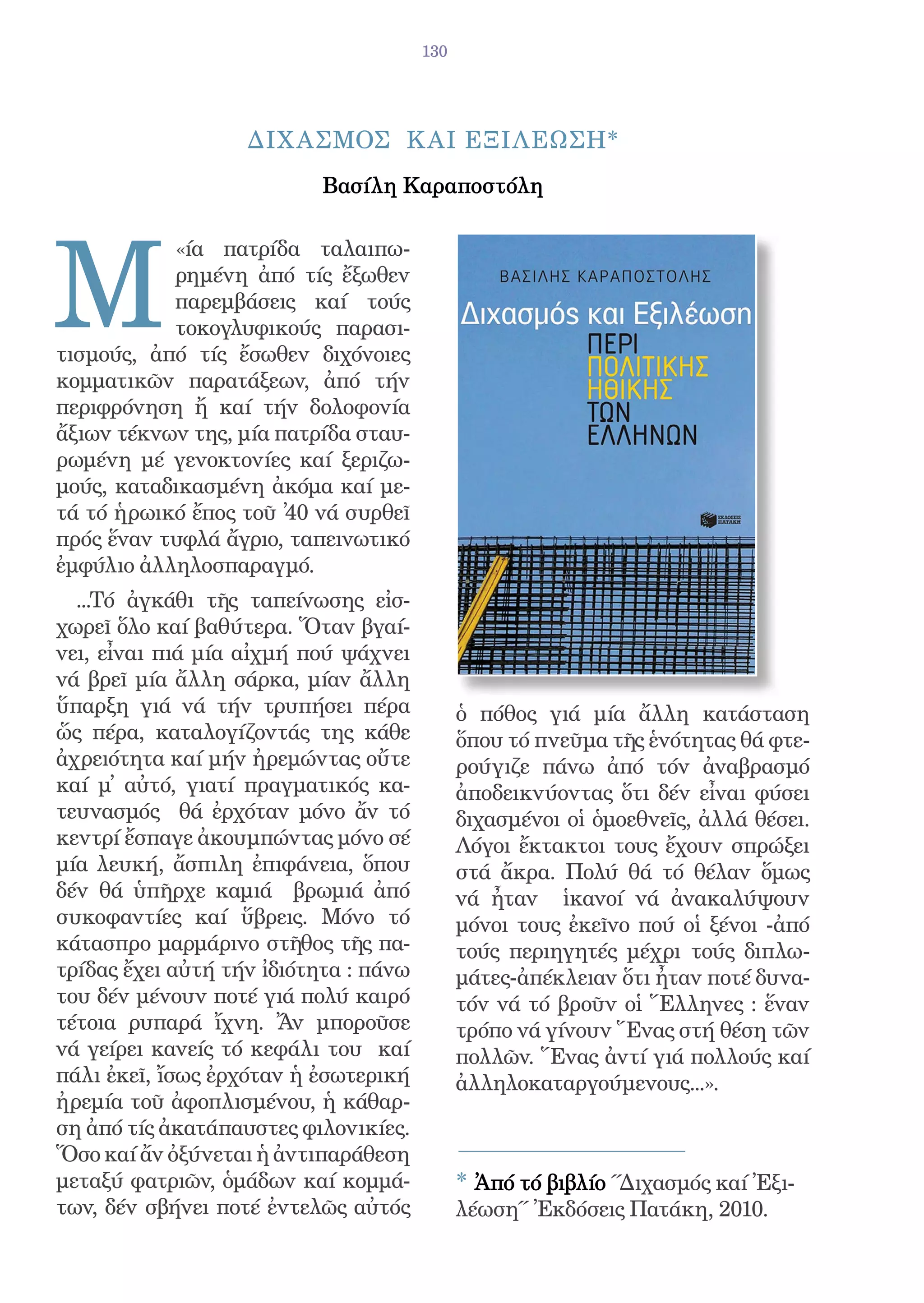 130




                   ΔΙΧ ΑΣΜΟΣ Κ ΑΙ ΕΞΙΛΕΩΣΗ*
                           Βασίλη Καραποστόλη




Μ
           «ία πατρίδα ταλαιπω-
           ρημένη ἀπό τίς ἔξωθεν
           παρεμβάσεις καί τούς
           τοκογλυφικούς παρασι-
τισμούς, ἀπό τίς ἔσωθεν διχόνοιες
κομματικῶν παρατάξεων, ἀπό τήν
περιφρόνηση ἤ καί τήν δολοφονία
ἄξιων τέκνων της, μία πατρίδα σταυ-
ρωμένη μέ γενοκτονίες καί ξεριζω-
μούς, καταδικασμένη ἀκόμα καί με-
τά τό ἡρωικό ἔπος τοῦ ̓40 νά συρθεῖ
πρός ἕναν τυφλά ἄγριο, ταπεινωτικό
ἐμφύλιο ἀλληλοσπαραγμό.
  ...Τό ἀγκάθι τῆς ταπείνωσης εἰσ-
χωρεῖ ὅλο καί βαθύτερα. Ὅταν βγαί-
νει, εἶναι πιά μία αἰχμή πού ψάχνει
νά βρεῖ μία ἄλλη σάρκα, μίαν ἄλλη
ὕπαρξη γιά νά τήν τρυπήσει πέρα              ὁ πόθος γιά μία ἄλλη κατάσταση
ὥς πέρα, καταλογίζοντάς της κάθε             ὅπου τό πνεῦμα τῆς ἑνότητας θά φτε-
ἀχρειότητα καί μήν ἠρεμώντας οὔτε            ρούγιζε πάνω ἀπό τόν ἀναβρασμό
καί μ̓ αὐτό, γιατί πραγματικός κα-           ἀποδεικνύοντας ὅτι δέν εἶναι φύσει
τευνασμός θά ἐρχόταν μόνο ἄν τό              διχασμένοι οἱ ὁμοεθνεῖς, ἀλλά θέσει.
κεντρί ἔσπαγε ἀκουμπώντας μόνο σέ            Λόγοι ἔκτακτοι τους ἔχουν σπρώξει
μία λευκή, ἄσπιλη ἐπιφάνεια, ὅπου            στά ἄκρα. Πολύ θά τό θέλαν ὅμως
δέν θά ὑπῆρχε καμιά βρωμιά ἀπό               νά ἦταν ἱκανοί νά ἀνακαλύψουν
συκοφαντίες καί ὕβρεις. Μόνο τό              μόνοι τους ἐκεῖνο πού οἱ ξένοι -ἀπό
κάτασπρο μαρμάρινο στῆθος τῆς πα-            τούς περιηγητές μέχρι τούς διπλω-
τρίδας ἔχει αὐτή τήν ἰδιότητα : πάνω         μάτες-ἀπέκλειαν ὅτι ἦταν ποτέ δυνα-
του δέν μένουν ποτέ γιά πολύ καιρό           τόν νά τό βροῦν οἱ Ἕλληνες : ἕναν
τέτοια ρυπαρά ἴχνη. Ἄν μποροῦσε              τρόπο νά γίνουν Ἕνας στή θέση τῶν
νά γείρει κανείς τό κεφάλι του καί           πολλῶν. Ἕνας ἀντί γιά πολλούς καί
πάλι ἐκεῖ, ἴσως ἐρχόταν ἡ ἐσωτερική          ἀλληλοκαταργούμενους...».
ἠρεμία τοῦ ἀφοπλισμένου, ἡ κάθαρ-
ση ἀπό τίς ἀκατάπαυστες φιλονικίες.
Ὅσο καί ἄν ὀξύνεται ἡ ἀντιπαράθεση
μεταξύ φατριῶν, ὁμάδων καί κομμά-            * Ἀπό τό βιβλίο ΄΄Διχασμός καί Ἐξι-
των, δέν σβήνει ποτέ ἐντελῶς αὐτός           λέωση΄΄ Ἐκδόσεις Πατάκη, 2010.
 