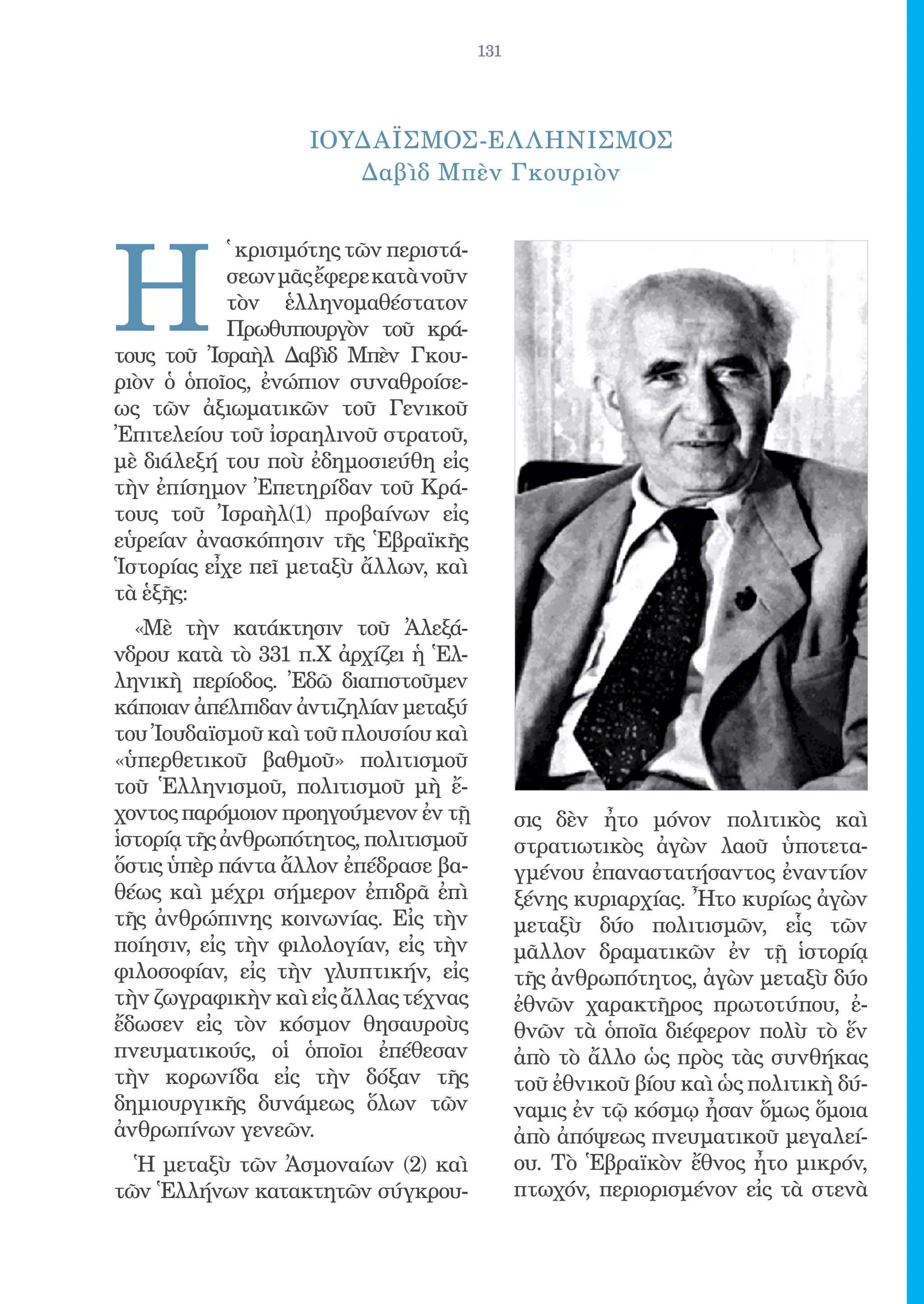 131




                    ΙΟΥΔΑΪΣΜΟΣ-ΕΛ ΛΗΝΙΣΜΟΣ
                       Δαβὶδ Μπὲν Γκουριὸν




Η
            ̔ κρισιμότης τῶν περιστά-
            σεων μᾶς ἔφερε κατὰ νοῦν
            τὸν ἑλληνομαθέστατον
            Πρωθυπουργὸν τοῦ κρά-
τους τοῦ Ἰσραὴλ Δαβὶδ Μπὲν Γκου-
ριὸν ὁ ὁποῖος, ἐνώπιον συναθροίσε-
ως τῶν ἀξιωματικῶν τοῦ Γενικοῦ
Ἐπιτελείου τοῦ ἰσραηλινοῦ στρατοῦ,
μὲ διάλεξή του ποὺ ἐδημοσιεύθη εἰς
τὴν ἐπίσημον Ἐπετηρίδαν τοῦ Κρά-
τους τοῦ Ἰσραὴλ(1) προβαίνων εἰς
εὑρείαν ἀνασκόπησιν τῆς Ἑβραϊκῆς
Ἱστορίας εἶχε πεῖ μεταξὺ ἄλλων, καὶ
τὰ ἑξῆς:
  «Μὲ τὴν κατάκτησιν τοῦ Ἀλεξά-
νδρου κατὰ τὸ 331 π.Χ ἀρχίζει ἡ Ἑλ-
ληνικὴ περίοδος. Ἐδῶ διαπιστοῦμεν
κάποιαν ἀπέλπιδαν ἀντιζηλίαν μεταξύ
του Ἰουδαϊσμοῦ καὶ τοῦ πλουσίου καὶ
«ὑπερθετικοῦ βαθμοῦ» πολιτισμοῦ
τοῦ Ἑλληνισμοῦ, πολιτισμοῦ μὴ ἔ-
χοντος παρόμοιον προηγούμενον ἐν τῇ           σις δὲν ἦτο μόνον πολιτικὸς καὶ
ἱστορίᾳ τῆς ἀνθρωπότητος, πολιτισμοῦ          στρατιωτικὸς ἀγὼν λαοῦ ὑποτετα-
ὅστις ὑπὲρ πάντα ἄλλον ἐπέδρασε βα-           γμένου ἐπαναστατήσαντος ἐναντίον
θέως καὶ μέχρι σήμερον ἐπιδρᾶ ἐπὶ             ξένης κυριαρχίας. Ἦτο κυρίως ἀγὼν
τῆς ἀνθρώπινης κοινωνίας. Εἰς τὴν             μεταξὺ δύο πολιτισμῶν, εἷς τῶν
ποίησιν, εἰς τὴν φιλολογίαν, εἰς τὴν          μᾶλλον δραματικῶν ἐν τῇ ἱστορίᾳ
φιλοσοφίαν, εἰς τὴν γλυπτικήν, εἰς            τῆς ἀνθρωπότητος, ἀγὼν μεταξὺ δύο
τὴν ζωγραφικὴν καὶ εἰς ἄλλας τέχνας           ἐθνῶν χαρακτῆρος πρωτοτύπου, ἐ-
ἔδωσεν εἰς τὸν κόσμον θησαυροὺς               θνῶν τὰ ὁποῖα διέφερον πολὺ τὸ ἕν
πνευματικούς, οἱ ὁποῖοι ἐπέθεσαν              ἀπὸ τὸ ἄλλο ὡς πρὸς τὰς συνθήκας
τὴν κορωνίδα εἰς τὴν δόξαν τῆς                τοῦ ἐθνικοῦ βίου καὶ ὡς πολιτικὴ δύ-
δημιουργικῆς δυνάμεως ὅλων τῶν                ναμις ἐν τῷ κόσμῳ ἦσαν ὅμως ὅμοια
ἀνθρωπίνων γενεῶν.                            ἀπὸ ἀπόψεως πνευματικοῦ μεγαλεί-
  Ἡ μεταξὺ τῶν Ἀσμοναίων (2) καὶ              ου. Τὸ Ἑβραϊκὸν ἔθνος ἦτο μικρόν,
τῶν Ἑλλήνων κατακτητῶν σύγκρου-               πτωχόν, περιορισμένον εἰς τὰ στενὰ
 