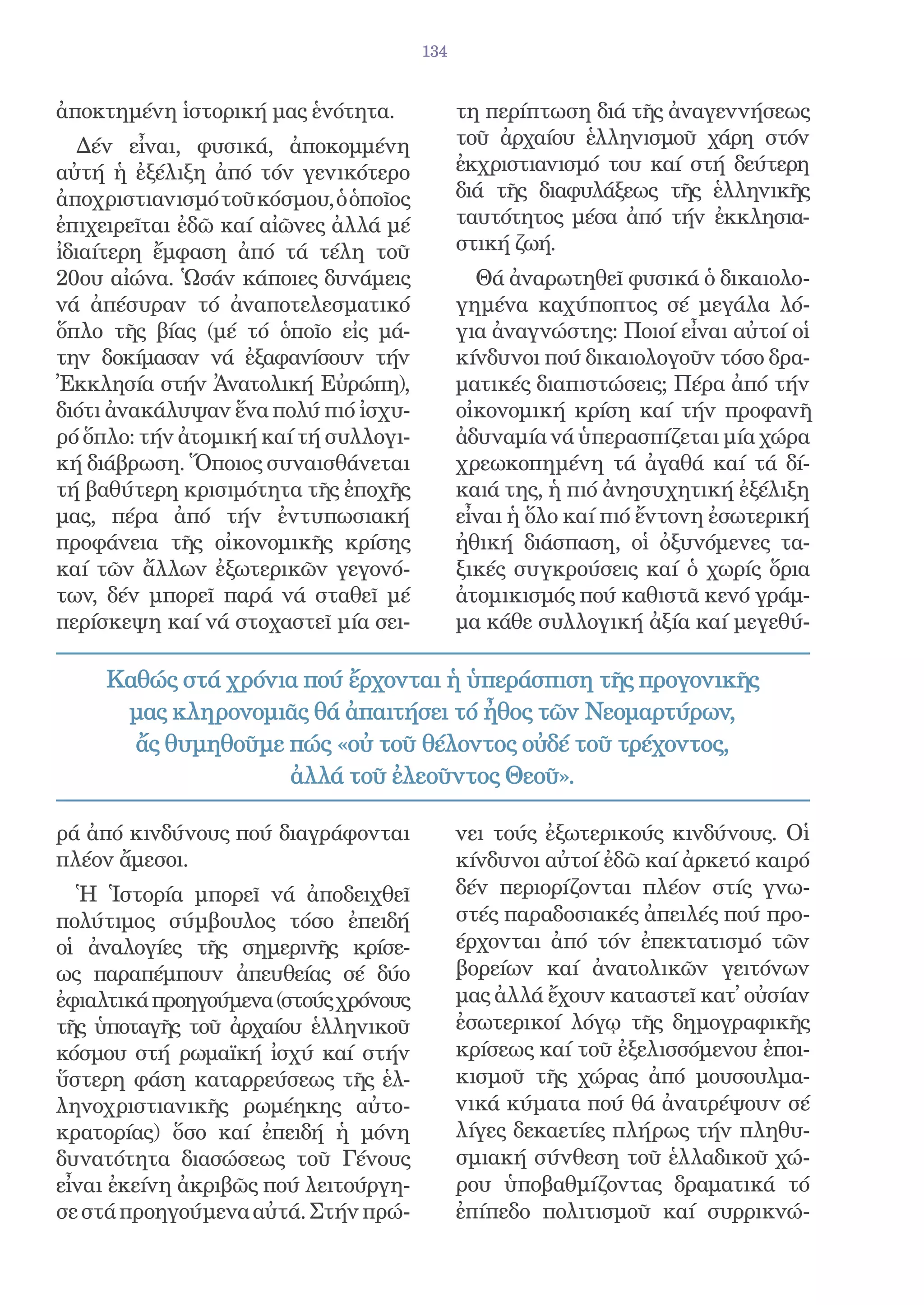 134


ἀποκτημένη ἱστορική μας ἑνότητα.             τη περίπτωση διά τῆς ἀναγεννήσεως
   Δέν εἶναι, φυσικά, ἀποκομμένη             τοῦ ἀρχαίου ἑλληνισμοῦ χάρη στόν
αὐτή ἡ ἐξέλιξη ἀπό τόν γενικότερο            ἐκχριστιανισμό του καί στή δεύτερη
ἀποχριστιανισμό τοῦ κόσμου, ὁ ὁποῖος         διά τῆς διαφυλάξεως τῆς ἑλληνικῆς
ἐπιχειρεῖται ἐδῶ καί αἰῶνες ἀλλά μέ          ταυτότητος μέσα ἀπό τήν ἐκκλησια-
ἰδιαίτερη ἔμφαση ἀπό τά τέλη τοῦ             στική ζωή.
20ου αἰώνα. Ὡσάν κάποιες δυνάμεις              Θά ἀναρωτηθεῖ φυσικά ὁ δικαιολο-
νά ἀπέσυραν τό ἀναποτελεσματικό              γημένα καχύποπτος σέ μεγάλα λό-
ὅπλο τῆς βίας (μέ τό ὁποῖο εἰς μά-           για ἀναγνώστης: Ποιοί εἶναι αὐτοί οἱ
την δοκίμασαν νά ἐξαφανίσουν τήν             κίνδυνοι πού δικαιολογοῦν τόσο δρα-
Ἐκκλησία στήν Ἀνατολική Εὐρώπη),             ματικές διαπιστώσεις; Πέρα ἀπό τήν
διότι ἀνακάλυψαν ἕνα πολύ πιό ἰσχυ-          οἰκονομική κρίση καί τήν προφανῆ
ρό ὅπλο: τήν ἀτομική καί τή συλλογι-         ἀδυναμία νά ὑπερασπίζεται μία χώρα
κή διάβρωση. Ὅποιος συναισθάνεται            χρεωκοπημένη τά ἀγαθά καί τά δί-
τή βαθύτερη κρισιμότητα τῆς ἐποχῆς           καιά της, ἡ πιό ἀνησυχητική ἐξέλιξη
μας, πέρα ἀπό τήν ἐντυπωσιακή                εἶναι ἡ ὅλο καί πιό ἔντονη ἐσωτερική
προφάνεια τῆς οἰκονομικῆς κρίσης             ἠθική διάσπαση, οἱ ὀξυνόμενες τα-
καί τῶν ἄλλων ἐξωτερικῶν γεγονό-             ξικές συγκρούσεις καί ὁ χωρίς ὅρια
των, δέν μπορεῖ παρά νά σταθεῖ μέ            ἀτομικισμός πού καθιστᾶ κενό γράμ-
περίσκεψη καί νά στοχαστεῖ μία σει-          μα κάθε συλλογική ἀξία καί μεγεθύ-

     Καθώς στά χρόνια πού ἔρχονται ἡ ὑπεράσπιση τῆς προγονικῆς
      μας κληρονομιᾶς θά ἀπαιτήσει τό ἦθος τῶν Νεομαρτύρων,
       ἄς θυμηθοῦμε πώς «οὐ τοῦ θέλοντος οὐδέ τοῦ τρέχοντος,
                    ἀλλά τοῦ ἐλεοῦντος Θεοῦ».

ρά ἀπό κινδύνους πού διαγράφονται            νει τούς ἐξωτερικούς κινδύνους. Οἱ
πλέον ἄμεσοι.                                κίνδυνοι αὐτοί ἐδῶ καί ἀρκετό καιρό
  Ἡ Ἱστορία μπορεῖ νά ἀποδειχθεῖ             δέν περιορίζονται πλέον στίς γνω-
πολύτιμος σύμβουλος τόσο ἐπειδή              στές παραδοσιακές ἀπειλές πού προ-
οἱ ἀναλογίες τῆς σημερινῆς κρίσε-            έρχονται ἀπό τόν ἐπεκτατισμό τῶν
ως παραπέμπουν ἀπευθείας σέ δύο              βορείων καί ἀνατολικῶν γειτόνων
ἐφιαλτικά προηγούμενα (στούς χρόνους         μας ἀλλά ἔχουν καταστεῖ κατ̓ οὐσίαν
τῆς ὑποταγῆς τοῦ ἀρχαίου ἑλληνικοῦ           ἐσωτερικοί λόγῳ τῆς δημογραφικῆς
κόσμου στή ρωμαϊκή ἰσχύ καί στήν             κρίσεως καί τοῦ ἐξελισσόμενου ἐποι-
ὕστερη φάση καταρρεύσεως τῆς ἑλ-             κισμοῦ τῆς χώρας ἀπό μουσουλμα-
ληνοχριστιανικῆς ρωμέηκης αὐτο-              νικά κύματα πού θά ἀνατρέψουν σέ
κρατορίας) ὅσο καί ἐπειδή ἡ μόνη             λίγες δεκαετίες πλήρως τήν πληθυ-
δυνατότητα διασώσεως τοῦ Γένους              σμιακή σύνθεση τοῦ ἑλλαδικοῦ χώ-
εἶναι ἐκείνη ἀκριβῶς πού λειτούργη-          ρου ὑποβαθμίζοντας δραματικά τό
σε στά προηγούμενα αὐτά. Στήν πρώ-           ἐπίπεδο πολιτισμοῦ καί συρρικνώ-
 