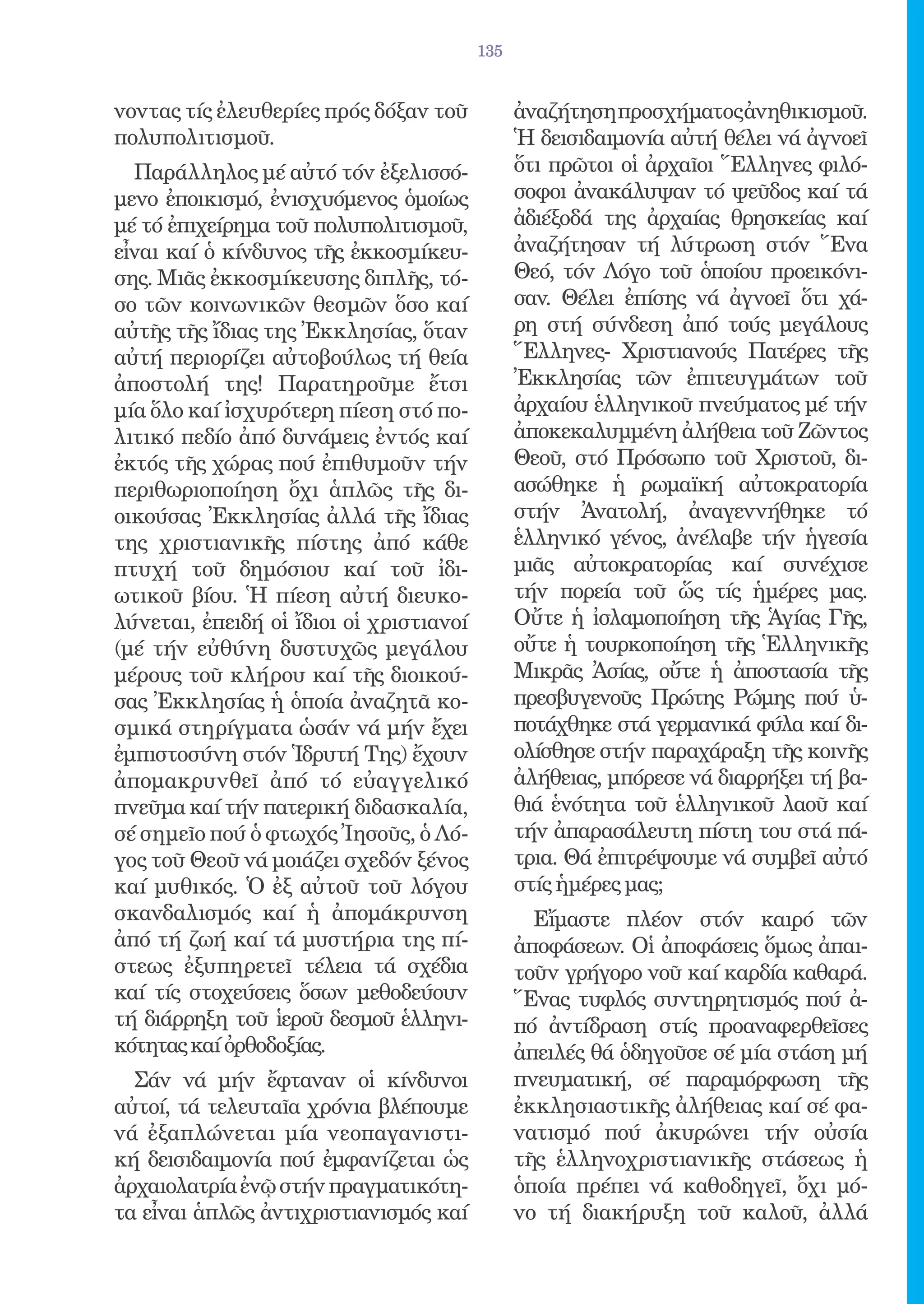 135


νοντας τίς ἐλευθερίες πρός δόξαν τοῦ           ἀναζήτηση προσχήματος ἀνηθικισμοῦ.
πολυπολιτισμοῦ.                                Ἡ δεισιδαιμονία αὐτή θέλει νά ἀγνοεῖ
  Παράλληλος μέ αὐτό τόν ἐξελισσό-             ὅτι πρῶτοι οἱ ἀρχαῖοι Ἕλληνες φιλό-
μενο ἐποικισμό, ἐνισχυόμενος ὁμοίως            σοφοι ἀνακάλυψαν τό ψεῦδος καί τά
μέ τό ἐπιχείρημα τοῦ πολυπολιτισμοῦ,           ἀδιέξοδά της ἀρχαίας θρησκείας καί
εἶναι καί ὁ κίνδυνος τῆς ἐκκοσμίκευ-           ἀναζήτησαν τή λύτρωση στόν Ἕνα
σης. Μιᾶς ἐκκοσμίκευσης διπλῆς, τό-            Θεό, τόν Λόγο τοῦ ὁποίου προεικόνι-
σο τῶν κοινωνικῶν θεσμῶν ὅσο καί               σαν. Θέλει ἐπίσης νά ἀγνοεῖ ὅτι χά-
αὐτῆς τῆς ἴδιας της Ἐκκλησίας, ὅταν            ρη στή σύνδεση ἀπό τούς μεγάλους
αὐτή περιορίζει αὐτοβούλως τή θεία             Ἕλληνες- Χριστιανούς Πατέρες τῆς
ἀποστολή της! Παρατηροῦμε ἔτσι                 Ἐκκλησίας τῶν ἐπιτευγμάτων τοῦ
μία ὅλο καί ἰσχυρότερη πίεση στό πο-           ἀρχαίου ἑλληνικοῦ πνεύματος μέ τήν
λιτικό πεδίο ἀπό δυνάμεις ἐντός καί            ἀποκεκαλυμμένη ἀλήθεια τοῦ Ζῶντος
ἐκτός τῆς χώρας πού ἐπιθυμοῦν τήν              Θεοῦ, στό Πρόσωπο τοῦ Χριστοῦ, δι-
περιθωριοποίηση ὄχι ἁπλῶς τῆς δι-              ασώθηκε ἡ ρωμαϊκή αὐτοκρατορία
οικούσας Ἐκκλησίας ἀλλά τῆς ἴδιας              στήν Ἀνατολή, ἀναγεννήθηκε τό
της χριστιανικῆς πίστης ἀπό κάθε               ἑλληνικό γένος, ἀνέλαβε τήν ἡγεσία
πτυχή τοῦ δημόσιου καί τοῦ ἰδι-                μιᾶς αὐτοκρατορίας καί συνέχισε
ωτικοῦ βίου. Ἡ πίεση αὐτή διευκο-              τήν πορεία τοῦ ὥς τίς ἡμέρες μας.
λύνεται, ἐπειδή οἱ ἴδιοι οἱ χριστιανοί         Οὔτε ἡ ἰσλαμοποίηση τῆς Ἁγίας Γῆς,
(μέ τήν εὐθύνη δυστυχῶς μεγάλου                οὔτε ἡ τουρκοποίηση τῆς Ἑλληνικῆς
μέρους τοῦ κλήρου καί τῆς διοικού-             Μικρᾶς Ἀσίας, οὔτε ἡ ἀποστασία τῆς
σας Ἐκκλησίας ἡ ὁποία ἀναζητᾶ κο-              πρεσβυγενοῦς Πρώτης Ρώμης πού ὑ-
σμικά στηρίγματα ὡσάν νά μήν ἔχει              ποτάχθηκε στά γερμανικά φύλα καί δι-
ἐμπιστοσύνη στόν Ἱδρυτή Της) ἔχουν             ολίσθησε στήν παραχάραξη τῆς κοινῆς
ἀπομακρυνθεῖ ἀπό τό εὐαγγελικό                 ἀλήθειας, μπόρεσε νά διαρρήξει τή βα-
πνεῦμα καί τήν πατερική διδασκαλία,            θιά ἑνότητα τοῦ ἑλληνικοῦ λαοῦ καί
σέ σημεῖο πού ὁ φτωχός Ἰησοῦς, ὁ Λό-           τήν ἀπαρασάλευτη πίστη του στά πά-
γος τοῦ Θεοῦ νά μοιάζει σχεδόν ξένος           τρια. Θά ἐπιτρέψουμε νά συμβεῖ αὐτό
καί μυθικός. Ὁ ἐξ αὐτοῦ τοῦ λόγου              στίς ἡμέρες μας;
σκανδαλισμός καί ἡ ἀπομάκρυνση                   Εἴμαστε πλέον στόν καιρό τῶν
ἀπό τή ζωή καί τά μυστήρια της πί-             ἀποφάσεων. Οἱ ἀποφάσεις ὅμως ἀπαι-
στεως ἐξυπηρετεῖ τέλεια τά σχέδια              τοῦν γρήγορο νοῦ καί καρδία καθαρά.
καί τίς στοχεύσεις ὅσων μεθοδεύουν             Ἕνας τυφλός συντηρητισμός πού ἀ-
τή διάρρηξη τοῦ ἱεροῦ δεσμοῦ ἑλληνι-           πό ἀντίδραση στίς προαναφερθεῖσες
κότητας καί ὀρθοδοξίας.                        ἀπειλές θά ὁδηγοῦσε σέ μία στάση μή
  Σάν νά μήν ἔφταναν οἱ κίνδυνοι               πνευματική, σέ παραμόρφωση τῆς
αὐτοί, τά τελευταῖα χρόνια βλέπουμε            ἐκκλησιαστικῆς ἀλήθειας καί σέ φα-
νά ἐξαπλώνεται μία νεοπαγανιστι-               νατισμό πού ἀκυρώνει τήν οὐσία
κή δεισιδαιμονία πού ἐμφανίζεται ὡς            τῆς ἑλληνοχριστιανικῆς στάσεως ἡ
ἀρχαιολατρία ἐνῷ στήν πραγματικότη-            ὁποία πρέπει νά καθοδηγεῖ, ὄχι μό-
τα εἶναι ἁπλῶς ἀντιχριστιανισμός καί           νο τή διακήρυξη τοῦ καλοῦ, ἀλλά
 