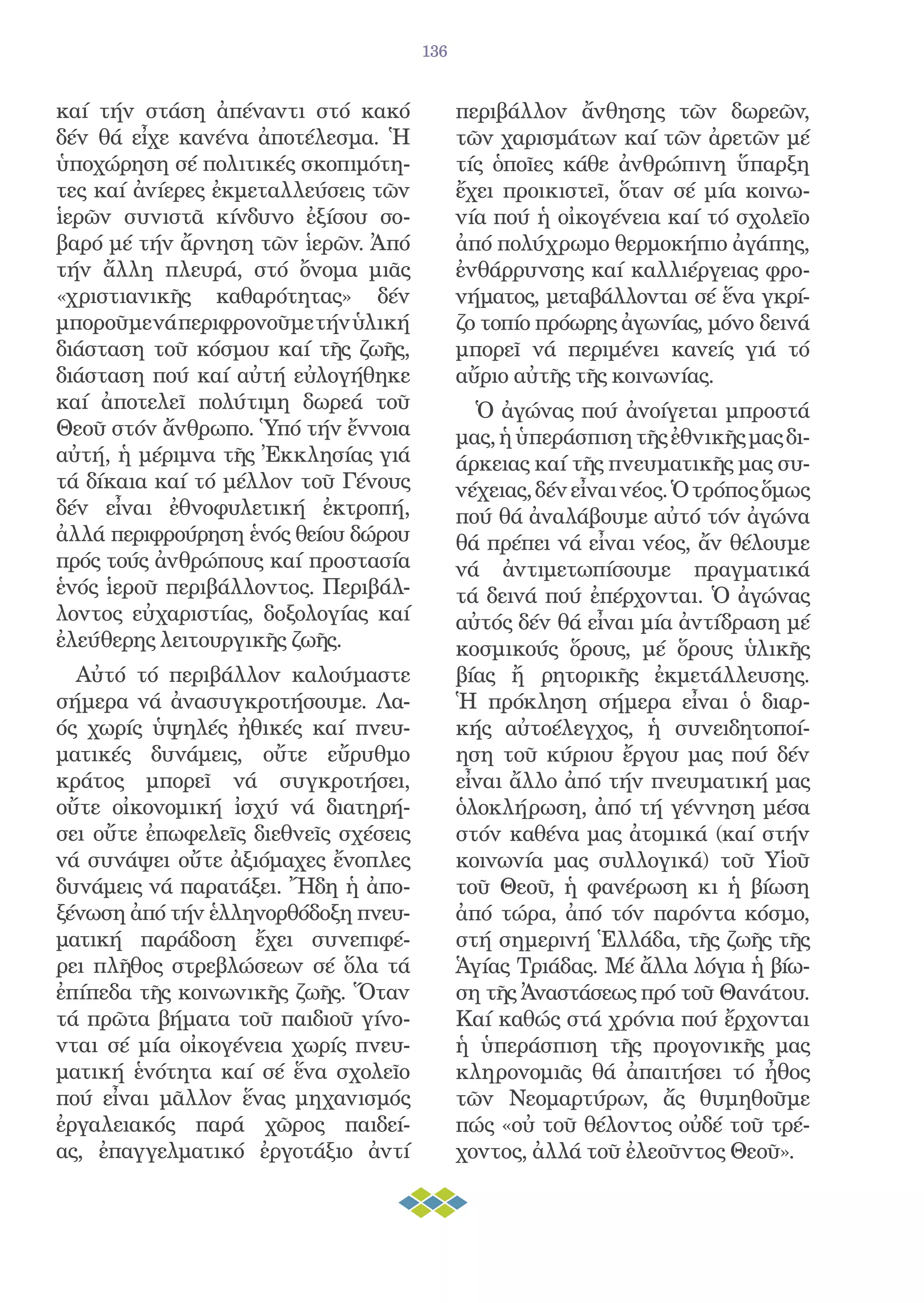 136


καί τήν στάση ἀπέναντι στό κακό             περιβάλλον ἄνθησης τῶν δωρεῶν,
δέν θά εἶχε κανένα ἀποτέλεσμα. Ἡ            τῶν χαρισμάτων καί τῶν ἀρετῶν μέ
ὑποχώρηση σέ πολιτικές σκοπιμότη-           τίς ὁποῖες κάθε ἀνθρώπινη ὕπαρξη
τες καί ἀνίερες ἐκμεταλλεύσεις τῶν          ἔχει προικιστεῖ, ὅταν σέ μία κοινω-
ἱερῶν συνιστᾶ κίνδυνο ἐξίσου σο-            νία πού ἡ οἰκογένεια καί τό σχολεῖο
βαρό μέ τήν ἄρνηση τῶν ἱερῶν. Ἀπό           ἀπό πολύχρωμο θερμοκήπιο ἀγάπης,
τήν ἄλλη πλευρά, στό ὄνομα μιᾶς             ἐνθάρρυνσης καί καλλιέργειας φρο-
«χριστιανικῆς καθαρότητας» δέν              νήματος, μεταβάλλονται σέ ἕνα γκρί-
μποροῦμε νά περιφρονοῦμε τήν ὑλική          ζο τοπίο πρόωρης ἀγωνίας, μόνο δεινά
διάσταση τοῦ κόσμου καί τῆς ζωῆς,           μπορεῖ νά περιμένει κανείς γιά τό
διάσταση πού καί αὐτή εὐλογήθηκε            αὔριο αὐτῆς τῆς κοινωνίας.
καί ἀποτελεῖ πολύτιμη δωρεά τοῦ               Ὁ ἀγώνας πού ἀνοίγεται μπροστά
Θεοῦ στόν ἄνθρωπο. Ὑπό τήν ἔννοια           μας, ἡ ὑπεράσπιση τῆς ἐθνικῆς μας δι-
αὐτή, ἡ μέριμνα τῆς Ἐκκλησίας γιά           άρκειας καί τῆς πνευματικῆς μας συ-
τά δίκαια καί τό μέλλον τοῦ Γένους          νέχειας, δέν εἶναι νέος. Ὁ τρόπος ὅμως
δέν εἶναι ἐθνοφυλετική ἐκτροπή,             πού θά ἀναλάβουμε αὐτό τόν ἀγώνα
ἀλλά περιφρούρηση ἑνός θείου δώρου          θά πρέπει νά εἶναι νέος, ἄν θέλουμε
πρός τούς ἀνθρώπους καί προστασία           νά ἀντιμετωπίσουμε πραγματικά
ἑνός ἱεροῦ περιβάλλοντος. Περιβάλ-          τά δεινά πού ἐπέρχονται. Ὁ ἀγώνας
λοντος εὐχαριστίας, δοξολογίας καί          αὐτός δέν θά εἶναι μία ἀντίδραση μέ
ἐλεύθερης λειτουργικῆς ζωῆς.                κοσμικούς ὅρους, μέ ὅρους ὑλικῆς
  Αὐτό τό περιβάλλον καλούμαστε             βίας ἤ ρητορικῆς ἐκμετάλλευσης.
σήμερα νά ἀνασυγκροτήσουμε. Λα-             Ἡ πρόκληση σήμερα εἶναι ὁ διαρ-
ός χωρίς ὑψηλές ἠθικές καί πνευ-            κής αὐτοέλεγχος, ἡ συνειδητοποί-
ματικές δυνάμεις, οὔτε εὔρυθμο              ηση τοῦ κύριου ἔργου μας πού δέν
κράτος μπορεῖ νά συγκροτήσει,               εἶναι ἄλλο ἀπό τήν πνευματική μας
οὔτε οἰκονομική ἰσχύ νά διατηρή-            ὁλοκλήρωση, ἀπό τή γέννηση μέσα
σει οὔτε ἐπωφελεῖς διεθνεῖς σχέσεις         στόν καθένα μας ἀτομικά (καί στήν
νά συνάψει οὔτε ἀξιόμαχες ἔνοπλες           κοινωνία μας συλλογικά) τοῦ Υἱοῦ
δυνάμεις νά παρατάξει. Ἤδη ἡ ἀπο-           τοῦ Θεοῦ, ἡ φανέρωση κι ἡ βίωση
ξένωση ἀπό τήν ἑλληνορθόδοξη πνευ-          ἀπό τώρα, ἀπό τόν παρόντα κόσμο,
ματική παράδοση ἔχει συνεπιφέ-              στή σημερινή Ἑλλάδα, τῆς ζωῆς τῆς
ρει πλῆθος στρεβλώσεων σέ ὅλα τά            Ἁγίας Τριάδας. Μέ ἄλλα λόγια ἡ βίω-
ἐπίπεδα τῆς κοινωνικῆς ζωῆς. Ὅταν           ση τῆς Ἀναστάσεως πρό τοῦ Θανάτου.
τά πρῶτα βήματα τοῦ παιδιοῦ γίνο-           Καί καθώς στά χρόνια πού ἔρχονται
νται σέ μία οἰκογένεια χωρίς πνευ-          ἡ ὑπεράσπιση τῆς προγονικῆς μας
ματική ἑνότητα καί σέ ἕνα σχολεῖο           κληρονομιᾶς θά ἀπαιτήσει τό ἦθος
πού εἶναι μᾶλλον ἕνας μηχανισμός            τῶν Νεομαρτύρων, ἄς θυμηθοῦμε
ἐργαλειακός παρά χῶρος παιδεί-              πώς «οὐ τοῦ θέλοντος οὐδέ τοῦ τρέ-
ας, ἐπαγγελματικό ἐργοτάξιο ἀντί            χοντος, ἀλλά τοῦ ἐλεοῦντος Θεοῦ».
 