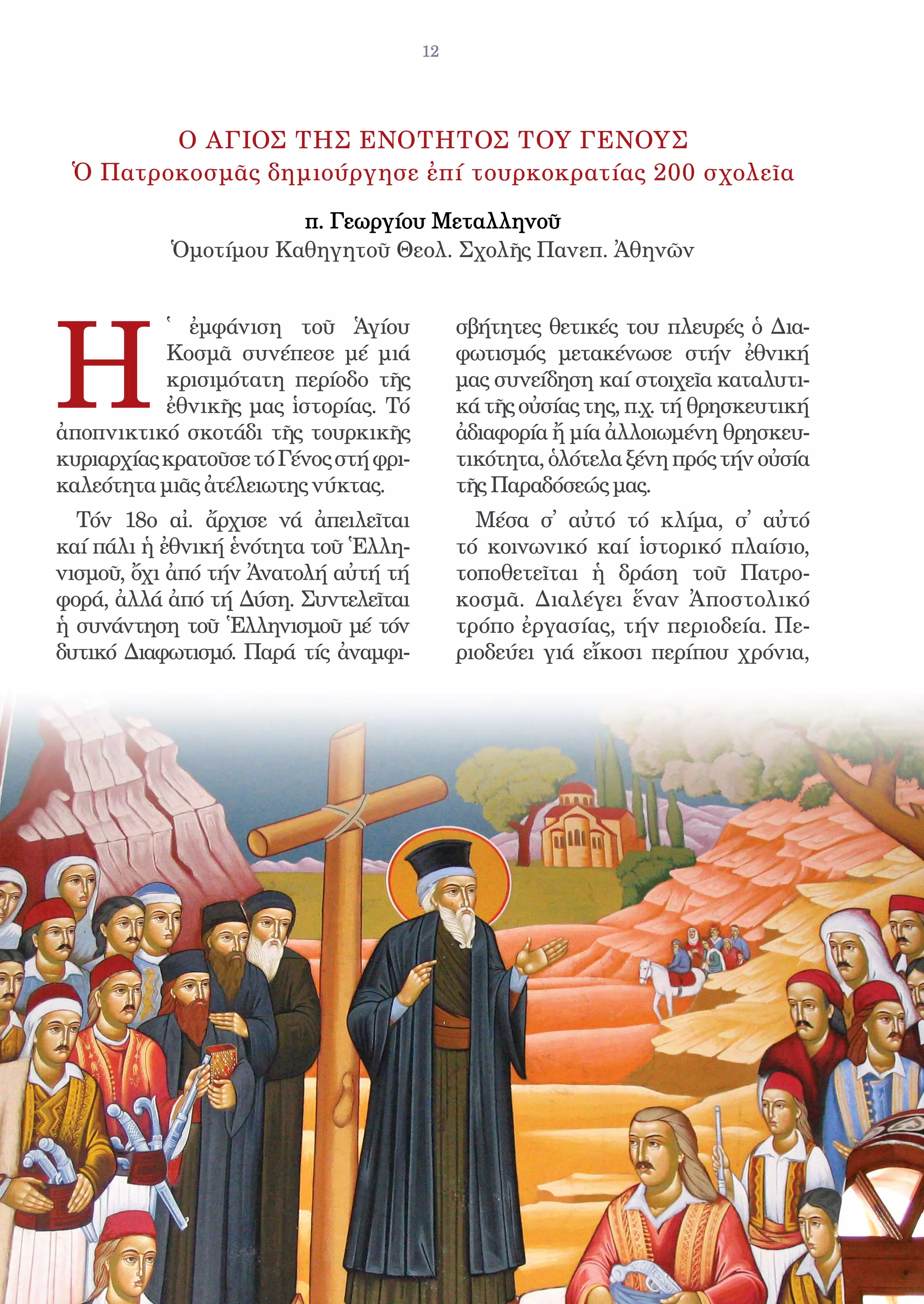 12




        Ο ΑΓΙΟΣ ΤΗΣ ΕΝΟΤΗΤΟΣ ΤΟΥ ΓΕΝΟΥΣ
 Ὁ Πατροκοσμᾶς δημιούργησε ἐπί τουρκοκρατίας 200 σχολεῖα

                      π. Γεωργίου Μεταλληνοῦ
           Ὁμοτίμου Καθηγητοῦ Θεολ. Σχολῆς Πανεπ. Ἀθηνῶν




H
           ̔ ἐμφάνιση τοῦ Ἁγίου              σβήτητες θετικές του πλευρές ὁ Δια-
           Κοσμᾶ συνέπεσε μέ μιά             φωτισμός μετακένωσε στήν ἐθνική
           κρισιμότατη περίοδο τῆς           μας συνείδηση καί στοιχεῖα καταλυτι-
           ἐθνικῆς μας ἱστορίας. Τό          κά τῆς οὐσίας της, π.χ. τή θρησκευτική
ἀποπνικτικό σκοτάδι τῆς τουρκικῆς            ἀδιαφορία ἤ μία ἀλλοιωμένη θρησκευ-
κυριαρχίας κρατοῦσε τό Γένος στή φρι-        τικότητα, ὁλότελα ξένη πρός τήν οὐσία
καλεότητα μιᾶς ἀτέλειωτης νύκτας.            τῆς Παραδόσεώς μας.
  Τόν 18ο αἰ. ἄρχισε νά ἀπειλεῖται             Μέσα σ᾿ αὐτό τό κλίμα, σ᾿ αὐτό
καί πάλι ἡ ἐθνική ἑνότητα τοῦ Ἑλλη-          τό κοινωνικό καί ἱστορικό πλαίσιο,
νισμοῦ, ὄχι ἀπό τήν Ἀνατολή αὐτή τή          τοποθετεῖται ἡ δράση τοῦ Πατρο-
φορά, ἀλλά ἀπό τή Δύση. Συντελεῖται          κοσμᾶ. Διαλέγει ἕναν Ἀποστολικό
ἡ συνάντηση τοῦ Ἑλληνισμοῦ μέ τόν            τρόπο ἐργασίας, τήν περιοδεία. Πε-
δυτικό Διαφωτισμό. Παρά τίς ἀναμφι-          ριοδεύει γιά εἴκοσι περίπου χρόνια,
 