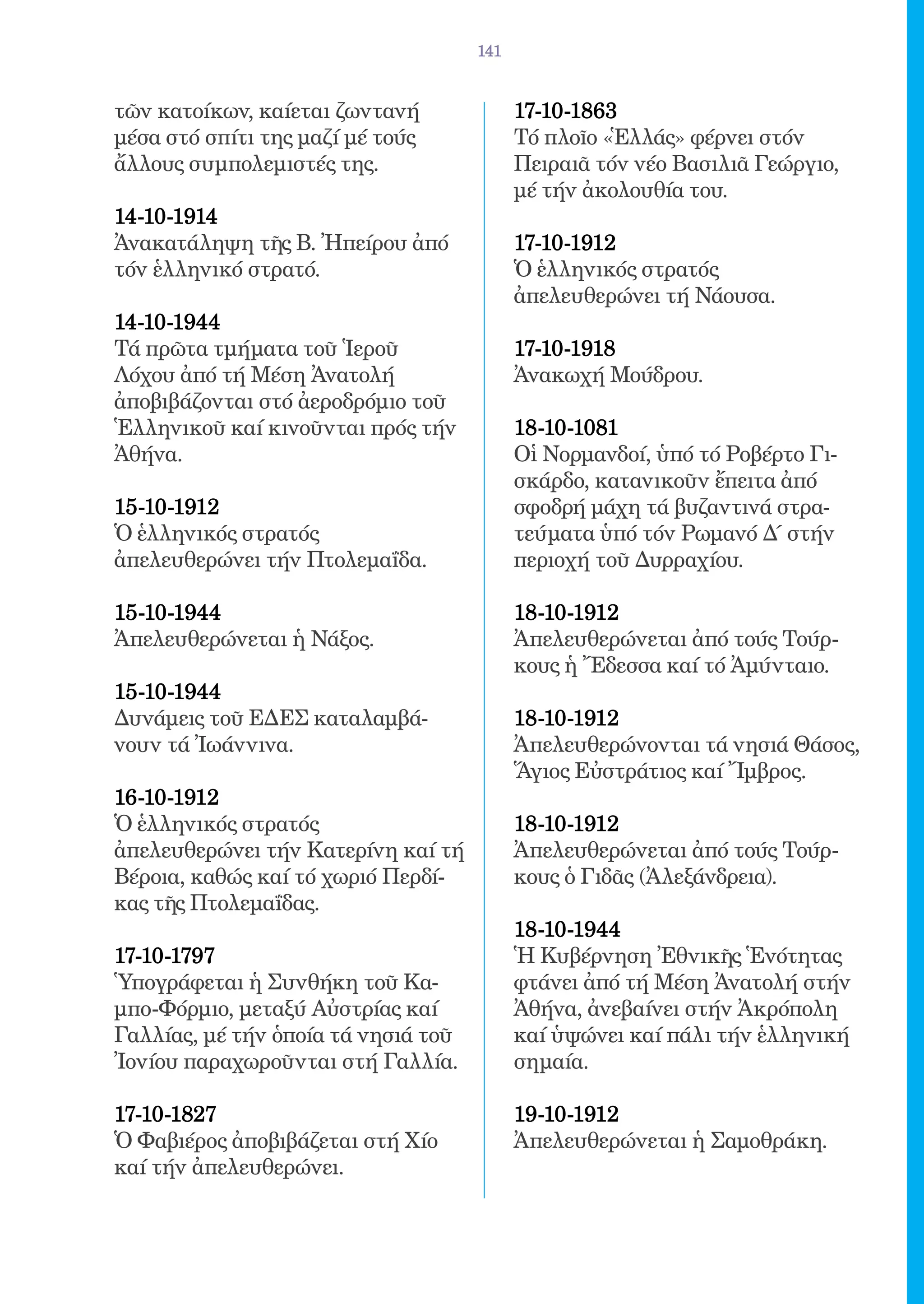 141


τῶν κατοίκων, καίεται ζωντανή              17-10-1863 	
μέσα στό σπίτι της μαζί μέ τούς            Τό πλοῖο «Ἑλλάς» φέρνει στόν
ἄλλους συμπολεμιστές της.                  Πειραιᾶ τόν νέο Βασιλιᾶ Γεώργιο,
                                           μέ τήν ἀκολουθία του.
14-10-1914	
Ἀνακατάληψη τῆς Β. Ἠπείρου ἀπό             17-10-1912 	
τόν ἑλληνικό στρατό.                       Ὁ ἑλληνικός στρατός
                                           ἀπελευθερώνει τή Νάουσα.
14-10-1944 	
Τά πρῶτα τμήματα τοῦ Ἱεροῦ                 17-10-1918 	
Λόχου ἀπό τή Μέση Ἀνατολή                  Ἀνακωχή Μούδρου.
ἀποβιβάζονται στό ἀεροδρόμιο τοῦ
Ἑλληνικοῦ καί κινοῦνται πρός τήν           18-10-1081 	
Ἀθήνα.                                     Οἱ Νορμανδοί, ὑπό τό Ροβέρτο Γι-
                                           σκάρδο, κατανικοῦν ἔπειτα ἀπό
15-10-1912 	                               σφοδρή μάχη τά βυζαντινά στρα-
Ὁ ἑλληνικός στρατός                        τεύματα ὑπό τόν Ρωμανό Δ´ στήν
ἀπελευθερώνει τήν Πτολεμαΐδα.              περιοχή τοῦ Δυρραχίου.

15-10-1944 	                               18-10-1912 	
Ἀπελευθερώνεται ἡ Νάξος.                   Ἀπελευθερώνεται ἀπό τούς Τούρ-
                                           κους ἡ Ἔδεσσα καί τό Ἀμύνταιο.
15-10-1944 	
Δυνάμεις τοῦ ΕΔΕΣ καταλαμβά-               18-10-1912 	
νουν τά Ἰωάννινα.                          Ἀπελευθερώνονται τά νησιά Θάσος,
                                           Ἅγιος Εὐστράτιος καί Ἴμβρος.
16-10-1912 	
Ὁ ἑλληνικός στρατός                        18-10-1912 	
ἀπελευθερώνει τήν Κατερίνη καί τή          Ἀπελευθερώνεται ἀπό τούς Τούρ-
Βέροια, καθώς καί τό χωριό Περδί-          κους ὁ Γιδᾶς (Ἀλεξάνδρεια).
κας τῆς Πτολεμαΐδας.
                                           18-10-1944 	
17-10-1797 	                               Ἡ Κυβέρνηση Ἐθνικῆς Ἑνότητας
Ὑπογράφεται ἡ Συνθήκη τοῦ Κα-              φτάνει ἀπό τή Μέση Ἀνατολή στήν
μπο-Φόρμιο, μεταξύ Αὐστρίας καί            Ἀθήνα, ἀνεβαίνει στήν Ἀκρόπολη
Γαλλίας, μέ τήν ὁποία τά νησιά τοῦ         καί ὑψώνει καί πάλι τήν ἑλληνική
Ἰονίου παραχωροῦνται στή Γαλλία.           σημαία.

17-10-1827 	                               19-10-1912 	
Ὁ Φαβιέρος ἀποβιβάζεται στή Χίο            Ἀπελευθερώνεται ἡ Σαμοθράκη.
καί τήν ἀπελευθερώνει.
 