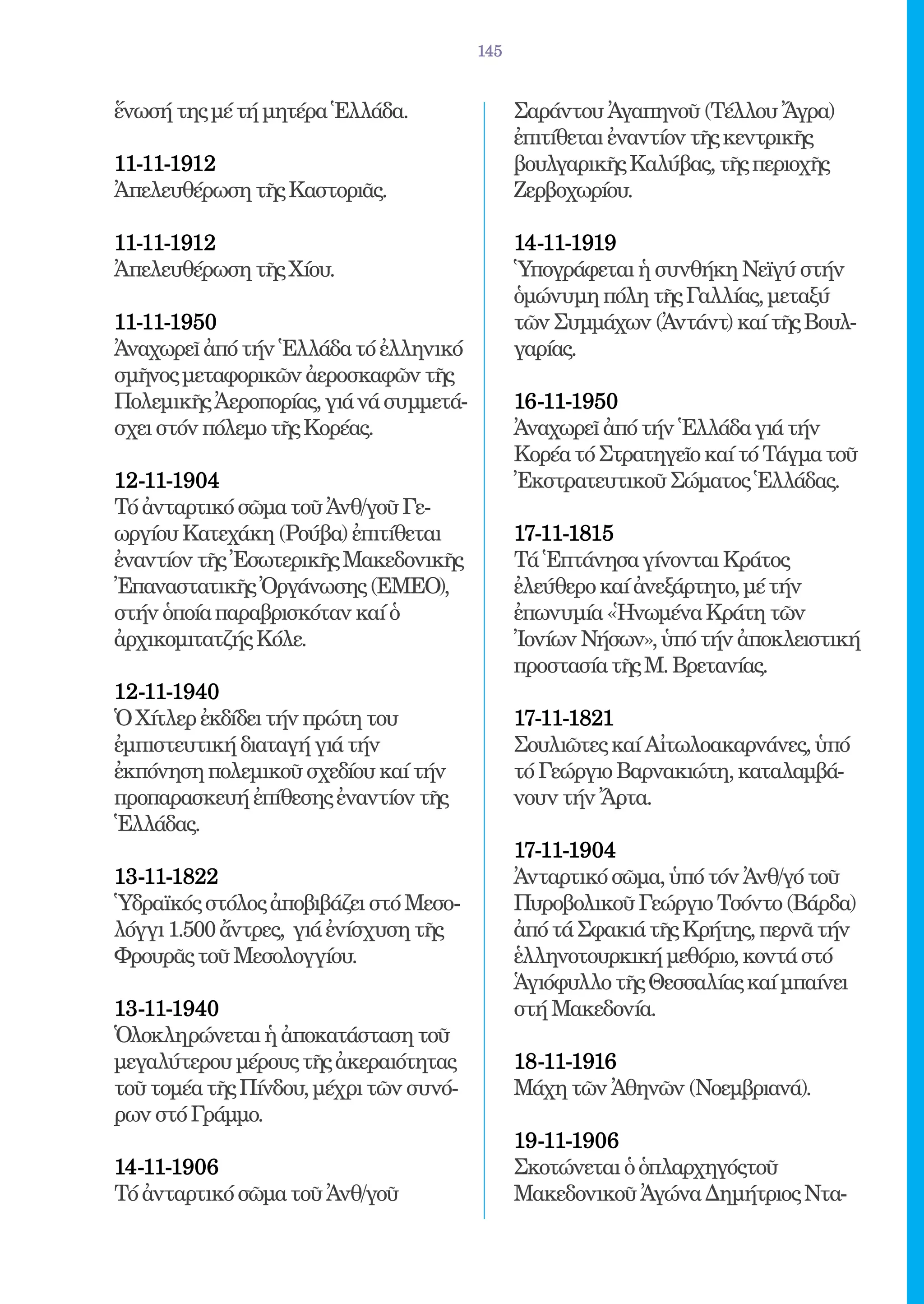145


ἕνωσή της μέ τή μητέρα Ἑλλάδα.                Σαράντου Ἀγαπηνοῦ (Τέλλου Ἄγρα)
                                              ἐπιτίθεται ἐναντίον τῆς κεντρικῆς
11-11-1912 	                                  βουλγαρικῆς Καλύβας, τῆς περιοχῆς
Ἀπελευθέρωση τῆς Καστοριᾶς.                   Ζερβοχωρίου.

11-11-1912 	                                  14-11-1919 	
Ἀπελευθέρωση τῆς Χίου.                        Ὑπογράφεται ἡ συνθήκη Νεϊγύ στήν
                                              ὁμώνυμη πόλη τῆς Γαλλίας, μεταξύ
11-11-1950 	                                  τῶν Συμμάχων (Ἀντάντ) καί τῆς Βουλ-
Ἀναχωρεῖ ἀπό τήν Ἑλλάδα τό ἐλληνικό           γαρίας.
σμῆνος μεταφορικῶν ἀεροσκαφῶν τῆς
Πολεμικῆς Ἀεροπορίας, γιά νά συμμετά-         16-11-1950 	
σχει στόν πόλεμο τῆς Κορέας.                  Ἀναχωρεῖ ἀπό τήν Ἑλλάδα γιά τήν
                                              Κορέα τό Στρατηγεῖο καί τό Τάγμα τοῦ
12-11-1904 	                                  Ἐκστρατευτικοῦ Σώματος Ἑλλάδας.
Τό ἀνταρτικό σῶμα τοῦ Ἀνθ/γοῦ Γε-
ωργίου Κατεχάκη (Ρούβα) ἐπιτίθεται            17-11-1815 	
ἐναντίον τῆς Ἐσωτερικῆς Μακεδονικῆς           Τά Ἑπτάνησα γίνονται Κράτος
Ἐπαναστατικῆς Ὀργάνωσης (ΕΜΕΟ),               ἐλεύθερο καί ἀνεξάρτητο, μέ τήν
στήν ὁποία παραβρισκόταν καί ὁ                ἐπωνυμία «Ἡνωμένα Κράτη τῶν
ἀρχικομιτατζής Κόλε.                          Ἰονίων Νήσων», ὑπό τήν ἀποκλειστική
                                              προστασία τῆς Μ. Βρετανίας.
12-11-1940 	
Ὁ Χίτλερ ἐκδίδει τήν πρώτη του                17-11-1821 	
ἐμπιστευτική διαταγή γιά τήν                  Σουλιῶτες καί Αἰτωλοακαρνάνες, ὑπό
ἐκπόνηση πολεμικοῦ σχεδίου καί τήν            τό Γεώργιο Βαρνακιώτη, καταλαμβά-
προπαρασκευή ἐπίθεσης ἐναντίον τῆς            νουν τήν Ἄρτα.
Ἑλλάδας.
                                              17-11-1904 	
13-11-1822 	                                  Ἀνταρτικό σῶμα, ὑπό τόν Ἀνθ/γό τοῦ
Ὑδραϊκός στόλος ἀποβιβάζει στό Μεσο-          Πυροβολικοῦ Γεώργιο Τσόντo (Βάρδα)
λόγγι 1.500 ἄντρες, γιά ἐνίσχυση τῆς          ἀπό τά Σφακιά τῆς Κρήτης, περνᾶ τήν
Φρουρᾶς τοῦ Μεσολογγίου.                      ἑλληνοτουρκική μεθόριο, κοντά στό
                                              Ἁγιόφυλλο τῆς Θεσσαλίας καί μπαίνει
13-11-1940 	                                  στή Μακεδονία.
Ὁλοκληρώνεται ἡ ἀποκατάσταση τοῦ
μεγαλύτερου μέρους τῆς ἀκεραιότητας           18-11-1916 	
τοῦ τομέα τῆς Πίνδου, μέχρι τῶν συνό-         Μάχη τῶν Ἀθηνῶν (Νοεμβριανά).
ρων στό Γράμμο.
                                              19-11-1906 	
14-11-1906 	                                  Σκοτώνεται ὁ ὁπλαρχηγόςτοῦ
Τό ἀνταρτικό σῶμα τοῦ Ἀνθ/γοῦ                 Μακεδονικοῦ Ἀγώνα Δημήτριος Ντα-
 