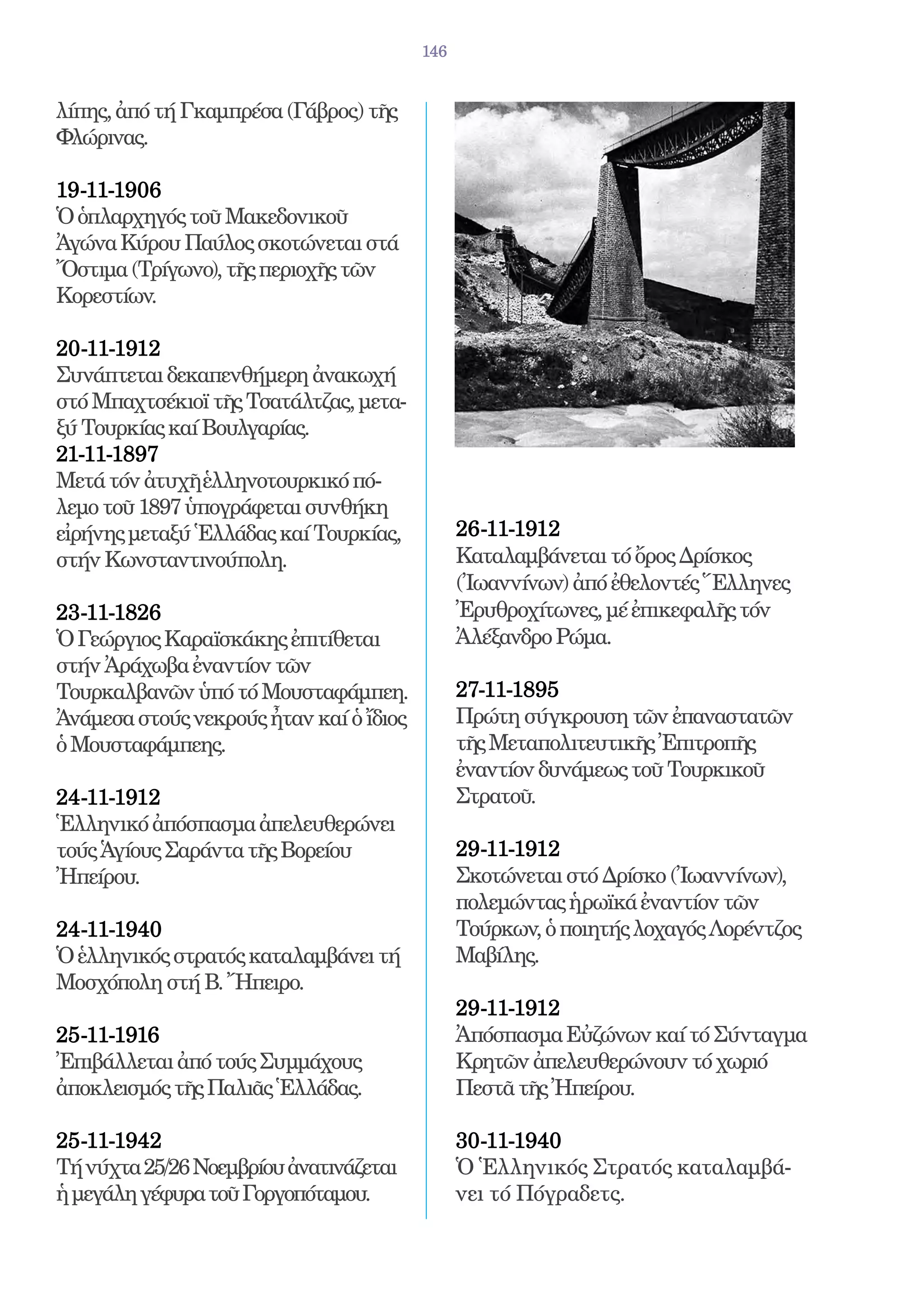 146


λίπης, ἀπό τή Γκαμπρέσα (Γάβρος) τῆς
Φλώρινας.

19-11-1906 	
Ὁ ὁπλαρχηγός τοῦ Μακεδονικοῦ
Ἀγώνα Κύρου Παύλος σκοτώνεται στά
Ὄστιμα (Τρίγωνο), τῆς περιοχῆς τῶν
Κορεστίων.

20-11-1912 	
Συνάπτεται δεκαπενθήμερη ἀνακωχή
στό Μπαχτσέκιοϊ τῆς Τσατάλτζας, μετα-
ξύ Τουρκίας καί Βουλγαρίας.
21-11-1897 	
Μετά τόν ἀτυχῆ ἑλληνοτουρκικό πό-
λεμο τοῦ 1897 ὑπογράφεται συνθήκη
εἰρήνης μεταξύ Ἑλλάδας καί Τουρκίας,           26-11-1912 	
στήν Κωνσταντινούπολη.                         Καταλαμβάνεται τό ὄρος Δρίσκος
                                               (Ἰωαννίνων) ἀπό ἐθελοντές Ἕλληνες
23-11-1826 	                                   Ἐρυθροχίτωνες, μέ ἐπικεφαλῆς τόν
Ὁ Γεώργιος Καραϊσκάκης ἐπιτίθεται              Ἀλέξανδρο Ρώμα.
στήν Ἀράχωβα ἐναντίον τῶν
Τουρκαλβανῶν ὑπό τό Μουσταφάμπεη.              27-11-1895 	
Ἀνάμεσα στούς νεκρούς ἦταν καί ὁ ἴδιος         Πρώτη σύγκρουση τῶν ἐπαναστατῶν
ὁ Μουσταφάμπεης.                               τῆς Μεταπολιτευτικῆς Ἐπιτροπῆς
                                               ἐναντίον δυνάμεως τοῦ Τουρκικοῦ
24-11-1912 	                                   Στρατοῦ.
Ἑλληνικό ἀπόσπασμα ἀπελευθερώνει
τούς Ἁγίους Σαράντα τῆς Βορείου                29-11-1912 	
Ἠπείρου.                                       Σκοτώνεται στό Δρίσκο (Ἰωαννίνων),
                                               πολεμώντας ἡρωϊκά ἐναντίον τῶν
24-11-1940 	                                   Τούρκων, ὁ ποιητής λοχαγός Λορέντζος
Ὁ ἑλληνικός στρατός καταλαμβάνει τή            Μαβίλης.
Μοσχόπολη στή Β. Ἤπειρο.
                                               29-11-1912 	
25-11-1916 	                                   Ἀπόσπασμα Εὐζώνων καί τό Σύνταγμα
Ἐπιβάλλεται ἀπό τούς Συμμάχους                 Κρητῶν ἀπελευθερώνουν τό χωριό
ἀποκλεισμός τῆς Παλιᾶς Ἑλλάδας.                Πεστᾶ τῆς Ἠπείρου.

25-11-1942 	                                   30-11-1940 	
Τή νύχτα 25/26 Νοεμβρίου ἀνατινάζεται          Ὁ Ἑλληνικός Στρατός καταλαμβά-
ἡ μεγάλη γέφυρα τοῦ Γοργοπόταμου.              νει τό Πόγραδετς.
 