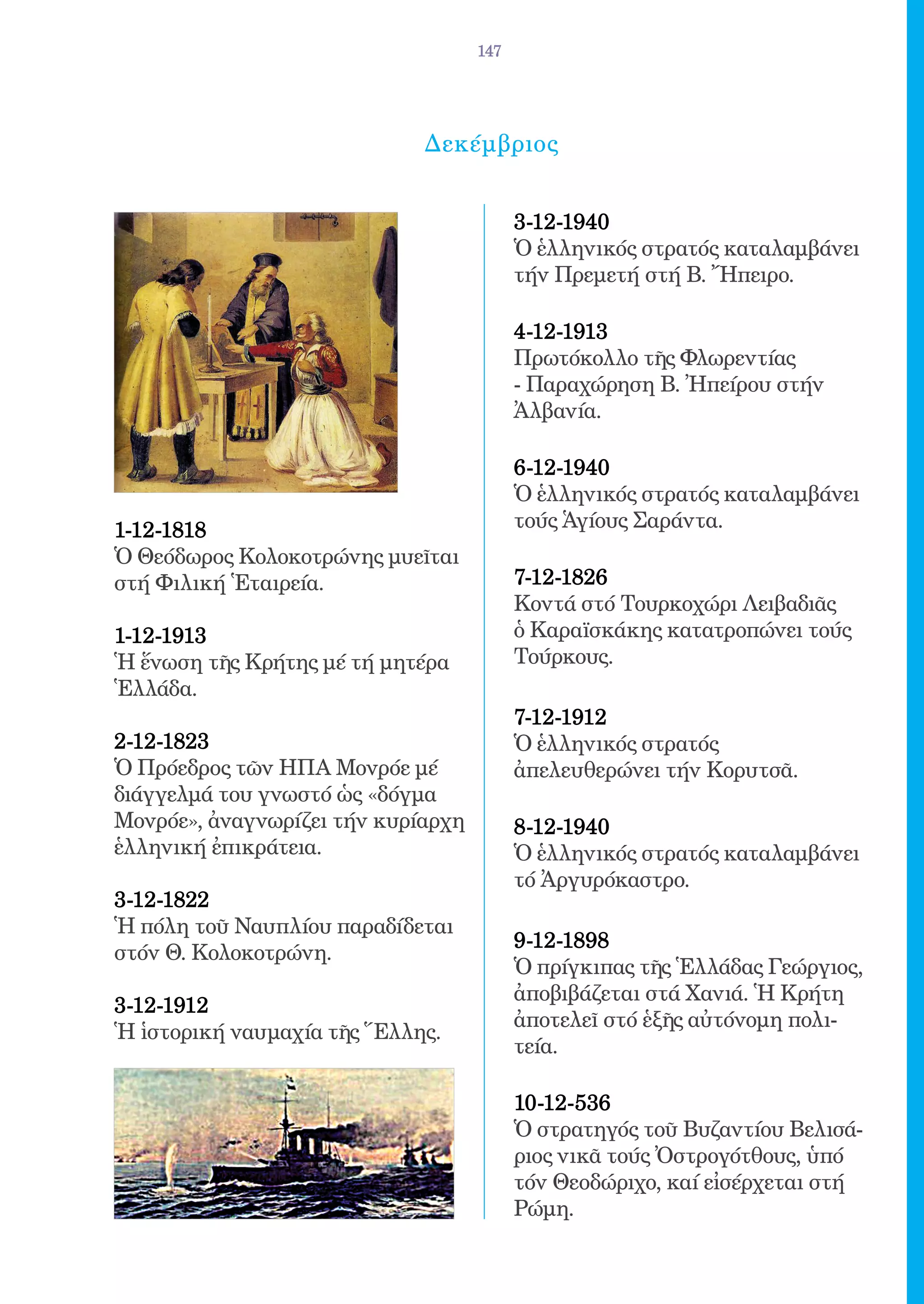 147




                             Δεκέμβριος


                                          3-12-1940 	
                                          Ὁ ἑλληνικός στρατός καταλαμβάνει
                                          τήν Πρεμετή στή Β. Ἤπειρο.

                                          4-12-1913 	
                                          Πρωτόκολλο τῆς Φλωρεντίας
                                          - Παραχώρηση Β. Ἠπείρου στήν
                                          Ἀλβανία.

                                          6-12-1940 	
                                          Ὁ ἑλληνικός στρατός καταλαμβάνει
1-12-1818 	                               τούς Ἁγίους Σαράντα.
Ὁ Θεόδωρος Κολοκοτρώνης μυεῖται
στή Φιλική Ἑταιρεία.                      7-12-1826 	
                                          Κοντά στό Τουρκοχώρι Λειβαδιᾶς
1-12-1913 	                               ὁ Καραϊσκάκης κατατροπώνει τούς
Ἡ ἕνωση τῆς Κρήτης μέ τή μητέρα           Τούρκους.
Ἑλλάδα.
                                          7-12-1912 	
2-12-1823 	                               Ὁ ἑλληνικός στρατός
Ὁ Πρόεδρος τῶν ΗΠΑ Μονρόε μέ              ἀπελευθερώνει τήν Κορυτσᾶ.
διάγγελμά του γνωστό ὡς «δόγμα
Μονρόε», ἀναγνωρίζει τήν κυρίαρχη         8-12-1940 	
ἑλληνική ἐπικράτεια.                      Ὁ ἑλληνικός στρατός καταλαμβάνει
                                          τό Ἀργυρόκαστρο.
3-12-1822 	
Ἡ πόλη τοῦ Ναυπλίου παραδίδεται
                                          9-12-1898 	
στόν Θ. Κολοκοτρώνη.
                                          Ὁ πρίγκιπας τῆς Ἑλλάδας Γεώργιος,
                                          ἀποβιβάζεται στά Χανιά. Ἡ Κρήτη
3-12-1912 	
                                          ἀποτελεῖ στό ἑξῆς αὐτόνομη πολι-
Ἡ ἱστορική ναυμαχία τῆς Ἕλλης.
                                          τεία.

                                          10-12-536	
                                          Ὁ στρατηγός τοῦ Βυζαντίου Βελισά-
                                          ριος νικᾶ τούς Ὀστρογότθους, ὑπό
                                          τόν Θεοδώριχο, καί εἰσέρχεται στή
                                          Ρώμη.
 