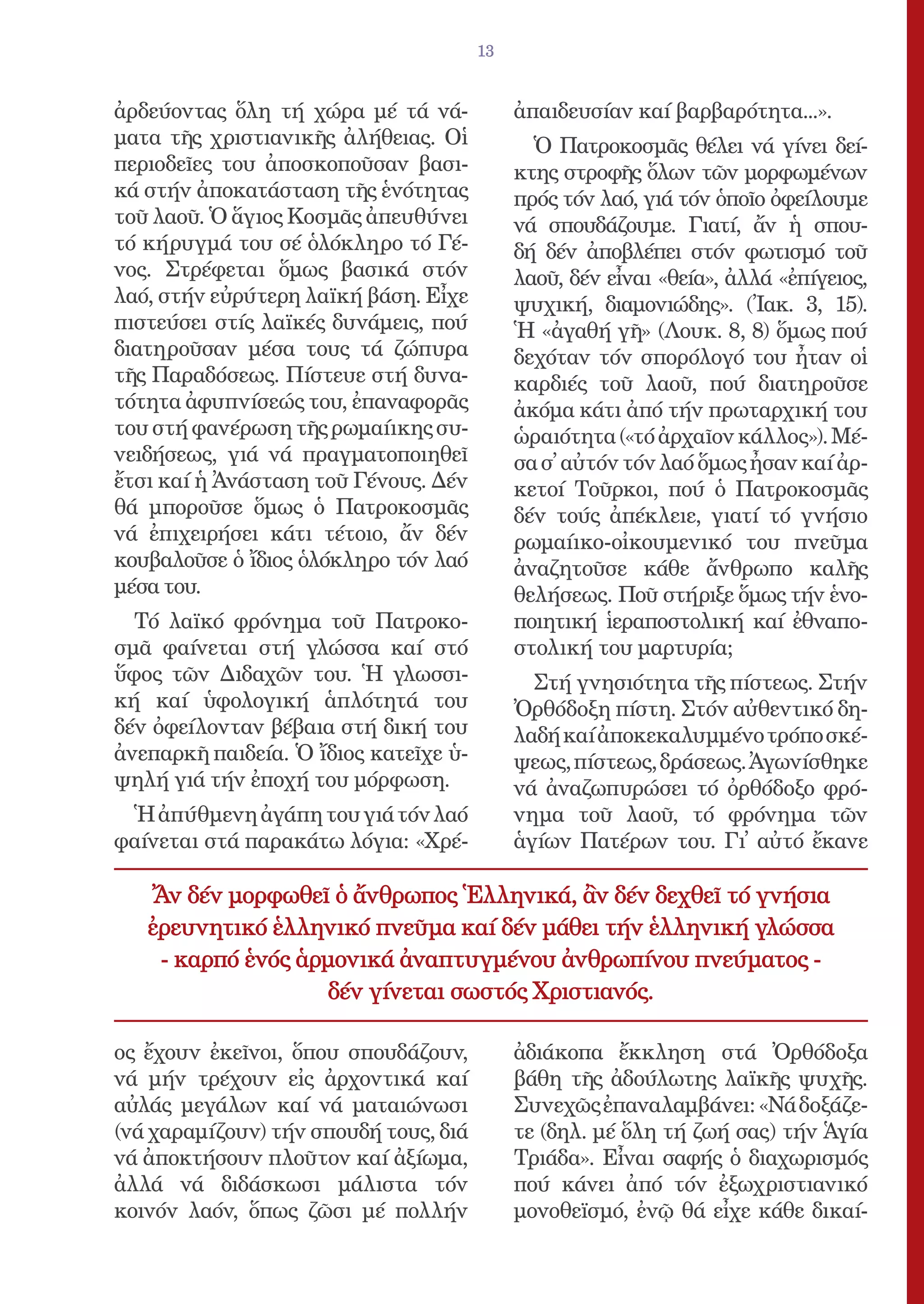 13


ἀρδεύοντας ὅλη τή χώρα μέ τά νά-            ἀπαιδευσίαν καί βαρβαρότητα...».
ματα τῆς χριστιανικῆς ἀλήθειας. Οἱ            Ὁ Πατροκοσμᾶς θέλει νά γίνει δεί-
περιοδεῖες του ἀποσκοποῦσαν βασι-           κτης στροφῆς ὅλων τῶν μορφωμένων
κά στήν ἀποκατάσταση τῆς ἑνότητας           πρός τόν λαό, γιά τόν ὁποῖο ὀφείλουμε
τοῦ λαοῦ. Ὁ ἅγιος Κοσμᾶς ἀπευθύνει          νά σπουδάζουμε. Γιατί, ἄν ἡ σπου-
τό κήρυγμά του σέ ὁλόκληρο τό Γέ-           δή δέν ἀποβλέπει στόν φωτισμό τοῦ
νος. Στρέφεται ὅμως βασικά στόν             λαοῦ, δέν εἶναι «θεία», ἀλλά «ἐπίγειος,
λαό, στήν εὐρύτερη λαϊκή βάση. Εἶχε         ψυχική, διαμονιώδης». (Ἰακ. 3, 15).
πιστεύσει στίς λαϊκές δυνάμεις, πού         Ἡ «ἀγαθή γῆ» (Λουκ. 8, 8) ὅμως πού
διατηροῦσαν μέσα τους τά ζώπυρα             δεχόταν τόν σπορόλογό του ἦταν οἱ
τῆς Παραδόσεως. Πίστευε στή δυνα-           καρδιές τοῦ λαοῦ, πού διατηροῦσε
τότητα ἀφυπνίσεώς του, ἐπαναφορᾶς           ἀκόμα κάτι ἀπό τήν πρωταρχική του
του στή φανέρωση τῆς ρωμαίικης συ-          ὡραιότητα («τό ἀρχαῖον κάλλος»). Μέ-
νειδήσεως, γιά νά πραγματοποιηθεῖ           σα σ᾿ αὐτόν τόν λαό ὅμως ἦσαν καί ἀρ-
ἔτσι καί ἡ Ἀνάσταση τοῦ Γένους. Δέν         κετοί Τοῦρκοι, πού ὁ Πατροκοσμᾶς
θά μποροῦσε ὅμως ὁ Πατροκοσμᾶς              δέν τούς ἀπέκλειε, γιατί τό γνήσιο
νά ἐπιχειρήσει κάτι τέτοιο, ἄν δέν          ρωμαίικο-οἰκουμενικό του πνεῦμα
κουβαλοῦσε ὁ ἴδιος ὁλόκληρο τόν λαό         ἀναζητοῦσε κάθε ἄνθρωπο καλῆς
μέσα του.                                   θελήσεως. Ποῦ στήριξε ὅμως τήν ἑνο-
  Τό λαϊκό φρόνημα τοῦ Πατροκο-             ποιητική ἱεραποστολική καί ἐθναπο-
σμᾶ φαίνεται στή γλώσσα καί στό             στολική του μαρτυρία;
ὕφος τῶν Διδαχῶν του. Ἡ γλωσσι-               Στή γνησιότητα τῆς πίστεως. Στήν
κή καί ὑφολογική ἁπλότητά του               Ὀρθόδοξη πίστη. Στόν αὐθεντικό δη-
δέν ὀφείλονταν βέβαια στή δική του          λαδή καί ἀποκεκαλυμμένο τρόπο σκέ-
ἀνεπαρκῆ παιδεία. Ὁ ἴδιος κατεῖχε ὑ-        ψεως, πίστεως, δράσεως. Ἀγωνίσθηκε
ψηλή γιά τήν ἐποχή του μόρφωση.             νά ἀναζωπυρώσει τό ὀρθόδοξο φρό-
 Ἡ ἀπύθμενη ἀγάπη του γιά τόν λαό           νημα τοῦ λαοῦ, τό φρόνημα τῶν
φαίνεται στά παρακάτω λόγια: «Χρέ-          ἁγίων Πατέρων του. Γι᾿ αὐτό ἔκανε

   Ἄν δέν μορφωθεῖ ὁ ἄνθρωπος Ἑλληνικά, ἂν δέν δεχθεῖ τό γνήσια
   ἐρευνητικό ἑλληνικό πνεῦμα καί δέν μάθει τήν ἑλληνική γλώσσα
    - καρπό ἑνός ἁρμονικά ἀναπτυγμένου ἀνθρωπίνου πνεύματος -
                    δέν γίνεται σωστός Χριστιανός.

ος ἔχουν ἐκεῖνοι, ὅπου σπουδάζουν,          ἀδιάκοπα ἔκκληση στά Ὀρθόδοξα
νά μήν τρέχουν εἰς ἀρχοντικά καί            βάθη τῆς ἀδούλωτης λαϊκῆς ψυχῆς.
αὐλάς μεγάλων καί νά ματαιώνωσι             Συνεχῶς ἐπαναλαμβάνει: «Νά δοξάζε-
(νά χαραμίζουν) τήν σπουδή τους, διά        τε (δηλ. μέ ὅλη τή ζωή σας) τήν Ἁγία
νά ἀποκτήσουν πλοῦτον καί ἀξίωμα,           Τριάδα». Εἶναι σαφής ὁ διαχωρισμός
ἀλλά νά διδάσκωσι μάλιστα τόν               πού κάνει ἀπό τόν ἐξωχριστιανικό
κοινόν λαόν, ὅπως ζῶσι μέ πολλήν            μονοθεϊσμό, ἐνῷ θά εἶχε κάθε δικαί-
 