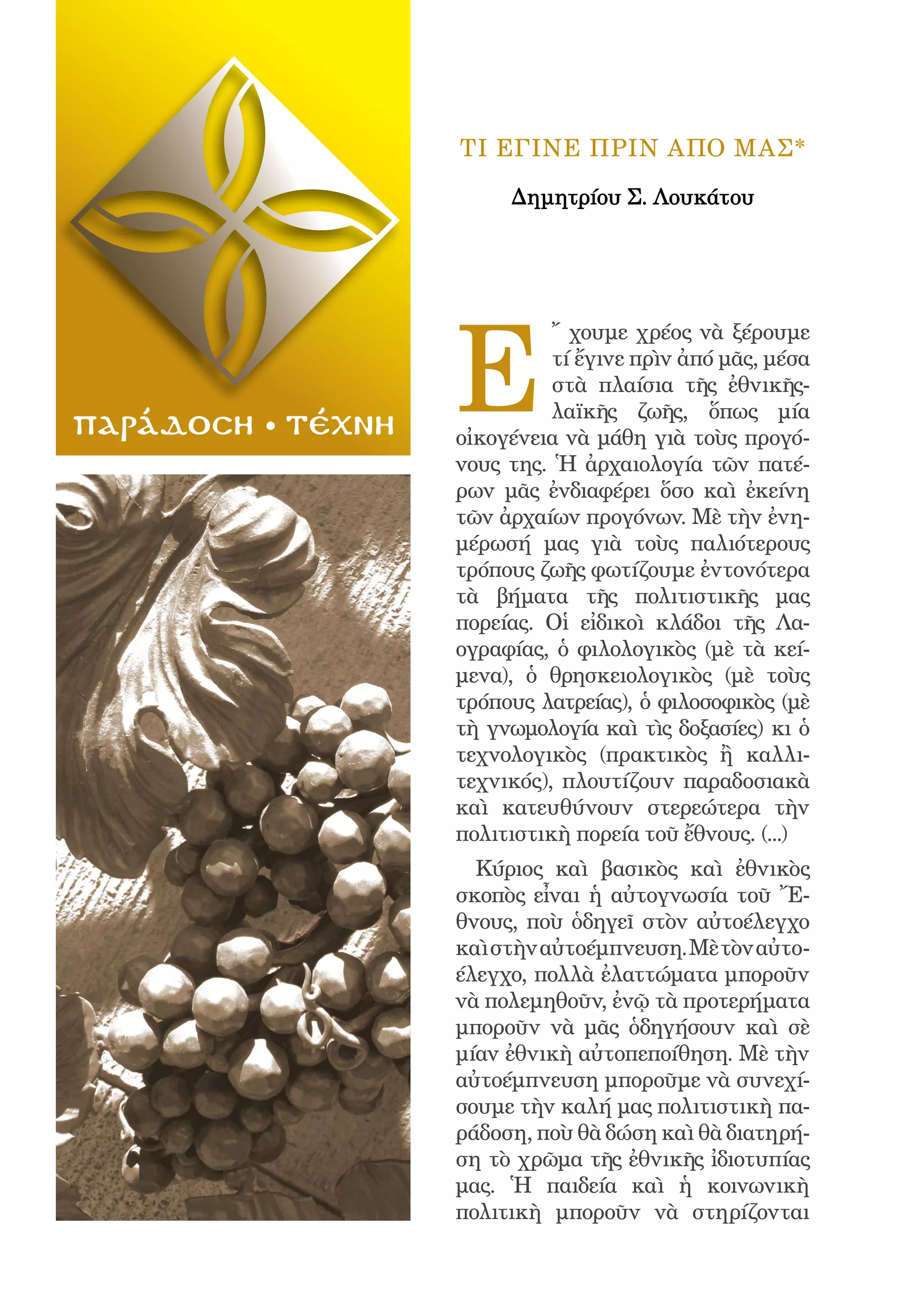 150




                         ΤΙ ΕΓΙΝΕ ΠΡΙΝ ΑΠΟ ΜΑΣ*

                              Δημητρίου Σ. Λουκάτου




                         E
                                   ῎ χουμε χρέος νὰ ξέρουμε
                                   τί ἔγινε πρὶν ἀπό μᾶς, μέσα
                                   στὰ πλαίσια τῆς ἐθνικῆς-
                                   λαϊκῆς ζωῆς, ὅπως μία
παράδοση   τέχνη         οἰκογένεια νὰ μάθη γιὰ τοὺς προγό-
                         νους της. Ἡ ἀρχαιολογία τῶν πατέ-
                         ρων μᾶς ἐνδιαφέρει ὅσο καὶ ἐκείνη
                         τῶν ἀρχαίων προγόνων. Μὲ τὴν ἐνη-
                         μέρωσή μας γιὰ τοὺς παλιότερους
                         τρόπους ζωῆς φωτίζουμε ἐντονότερα
                         τὰ βήματα τῆς πολιτιστικῆς μας
                         πορείας. Οἱ εἰδικοὶ κλάδοι τῆς Λα-
                         ογραφίας, ὁ φιλολογικὸς (μὲ τὰ κεί-
                         μενα), ὁ θρησκειολογικὸς (μὲ τοὺς
                         τρόπους λατρείας), ὁ φιλοσοφικὸς (μὲ
                         τὴ γνωμολογία καὶ τὶς δοξασίες) κι ὁ
                         τεχνολογικὸς (πρακτικὸς ἢ καλλι-
                         τεχνικός), πλουτίζουν παραδοσιακὰ
                         καὶ κατευθύνουν στερεώτερα τὴν
                         πολιτιστικὴ πορεία τοῦ ἔθνους. (...)
                           Κύριος καὶ βασικὸς καὶ ἐθνικὸς
                         σκοπὸς εἶναι ἡ αὐτογνωσία τοῦ Ἔ-
                         θνους, ποὺ ὁδηγεῖ στὸν αὐτοέλεγχο
                         καὶ στὴν αὐτοέμπνευση. Μὲ τὸν αὐτο-
                         έλεγχο, πολλὰ ἐλαττώματα μποροῦν
                         νὰ πολεμηθοῦν, ἐνῷ τὰ προτερήματα
                         μποροῦν νὰ μᾶς ὁδηγήσουν καὶ σὲ
                         μίαν ἐθνικὴ αὐτοπεποίθηση. Μὲ τὴν
                         αὐτοέμπνευση μποροῦμε νὰ συνεχί-
                         σουμε τὴν καλή μας πολιτιστικὴ πα-
                         ράδοση, ποὺ θὰ δώση καὶ θὰ διατηρή-
                         ση τὸ χρῶμα τῆς ἐθνικῆς ἰδιοτυπίας
                         μας. Ἡ παιδεία καὶ ἡ κοινωνικὴ
                         πολιτικὴ μποροῦν νὰ στηρίζονται
 