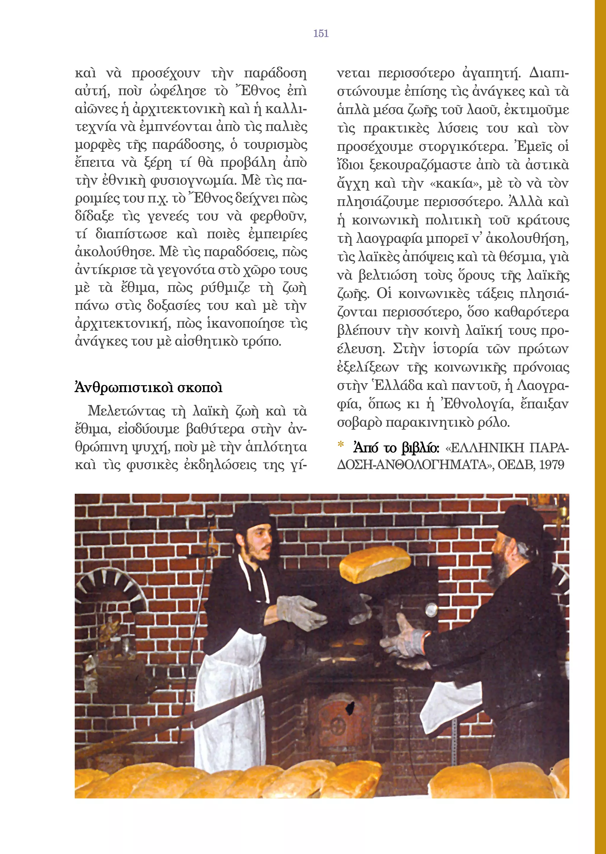 151


καὶ νὰ προσέχουν τὴν παράδοση                 νεται περισσότερο ἀγαπητή. Διαπι-
αὐτή, ποὺ ὠφέλησε τὸ Ἔθνος ἐπὶ                στώνουμε ἐπίσης τὶς ἀνάγκες καὶ τὰ
αἰῶνες ἡ ἀρχιτεκτονικὴ καὶ ἡ καλλι-           ἁπλὰ μέσα ζωῆς τοῦ λαοῦ, ἐκτιμοῦμε
τεχνία νὰ ἐμπνέονται ἀπὸ τὶς παλιὲς           τὶς πρακτικὲς λύσεις του καὶ τὸν
μορφὲς τῆς παράδοσης, ὁ τουρισμὸς             προσέχουμε στοργικότερα. Ἐμεῖς οἱ
ἔπειτα νὰ ξέρη τί θὰ προβάλη ἀπὸ              ἴδιοι ξεκουραζόμαστε ἀπὸ τὰ ἀστικὰ
τὴν ἐθνικὴ φυσιογνωμία. Μὲ τὶς πα-            ἄγχη καὶ τὴν «κακία», μὲ τὸ νὰ τὸν
ροιμίες του π.χ. τὸ Ἔθνος δείχνει πὼς         πλησιάζουμε περισσότερο. Ἀλλὰ καὶ
δίδαξε τὶς γενεές του νὰ φερθοῦν,             ἡ κοινωνικὴ πολιτικὴ τοῦ κράτους
τί διαπίστωσε καὶ ποιὲς ἐμπειρίες             τὴ λαογραφία μπορεῖ ν᾿ ἀκολουθήση,
ἀκολούθησε. Μὲ τὶς παραδόσεις, πὼς            τὶς λαϊκὲς ἀπόψεις καὶ τὰ θέσμια, γιὰ
ἀντίκρισε τὰ γεγονότα στὸ χῶρο τους           νὰ βελτιώση τοὺς ὅρους τῆς λαϊκῆς
μὲ τὰ ἔθιμα, πὼς ρύθμιζε τὴ ζωὴ               ζωῆς. Οἱ κοινωνικὲς τάξεις πλησιά-
πάνω στὶς δοξασίες του καὶ μὲ τὴν             ζονται περισσότερο, ὅσο καθαρότερα
ἀρχιτεκτονική, πὼς ἱκανοποίησε τὶς            βλέπουν τὴν κοινὴ λαϊκή τους προ-
ἀνάγκες του μὲ αἰσθητικὸ τρόπο.
                                              έλευση. Στὴν ἱστορία τῶν πρώτων
                                              ἐξελίξεων τῆς κοινωνικῆς πρόνοιας
Ἀνθρωπιστικοὶ σκοποὶ                          στὴν Ἑλλάδα καὶ παντοῦ, ἡ Λαογρα-
  Μελετώντας τὴ λαϊκὴ ζωὴ καὶ τὰ              φία, ὅπως κι ἡ Ἐθνολογία, ἔπαιξαν
ἔθιμα, εἰσδύουμε βαθύτερα στὴν ἀν-            σοβαρὸ παρακινητικὸ ρόλο.
θρώπινη ψυχή, ποὺ μὲ τὴν ἁπλότητα             * Ἀπό το βιβλίο: «ΕΛΛΗΝΙΚΗ ΠΑΡΑ-
καὶ τὶς φυσικὲς ἐκδηλώσεις της γί-            ΔΟΣΗ-ΑΝΘΟΛΟΓΗΜΑΤΑ», ΟΕΔΒ, 1979
 