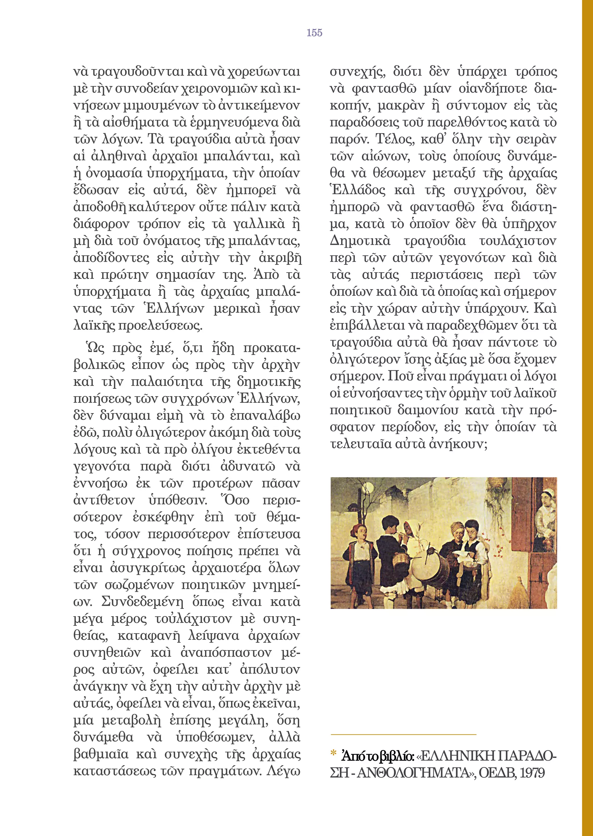 155


νὰ τραγουδοῦνται καὶ νὰ χορεύωνται             συνεχής, διότι δὲν ὑπάρχει τρόπος
μὲ τὴν συνοδείαν χειρονομιῶν καὶ κι-           νὰ φαντασθῶ μίαν οἱανδήποτε δια-
νήσεων μιμουμένων τὸ ἀντικείμενον              κοπήν, μακρὰν ἢ σύντομον εἰς τὰς
ἢ τὰ αἰσθήματα τὰ ἑρμηνευόμενα διὰ             παραδόσεις τοῦ παρελθόντος κατὰ τὸ
τῶν λόγων. Τὰ τραγούδια αὐτὰ ἦσαν              παρόν. Τέλος, καθ᾿ ὅλην τὴν σειρὰν
αἱ ἀληθιναὶ ἀρχαῖοι μπαλάνται, καὶ             τῶν αἰώνων, τοὺς ὁποίους δυνάμε-
ἡ ὀνομασία ὑπορχήματα, τὴν ὁποίαν              θα νὰ θέσωμεν μεταξύ τῆς ἀρχαίας
ἔδωσαν εἰς αὐτά, δὲν ἠμπορεῖ νὰ                Ἑλλάδος καὶ τῆς συγχρόνου, δὲν
ἀποδοθῆ καλύτερον οὔτε πάλιν κατὰ              ἠμπορῶ νὰ φαντασθῶ ἕνα διάστη-
διάφορον τρόπον εἰς τὰ γαλλικὰ ἢ               μα, κατὰ τὸ ὁποῖον δὲν θὰ ὑπῆρχον
μὴ διὰ τοῦ ὀνόματος τῆς μπαλάντας,             Δημοτικὰ τραγούδια τουλάχιστον
ἀποδίδοντες εἰς αὐτὴν τὴν ἀκριβῆ               περὶ τῶν αὐτῶν γεγονότων καὶ διὰ
καὶ πρώτην σημασίαν της. Ἀπὸ τὰ                τὰς αὐτάς περιστάσεις περὶ τῶν
ὑπορχήματα ἢ τὰς ἀρχαίας μπαλά-                ὁποίων καὶ διὰ τὰ ὁποίας καὶ σήμερον
ντας τῶν Ἑλλήνων μερικαὶ ἦσαν                  εἰς τὴν χώραν αὐτὴν ὑπάρχουν. Καὶ
λαϊκῆς προελεύσεως.                            ἐπιβάλλεται νὰ παραδεχθῶμεν ὅτι τὰ
  Ὡς πρὸς ἐμέ, ὅ,τι ἤδη προκατα-               τραγούδια αὐτὰ θὰ ἦσαν πάντοτε τὸ
βολικῶς εἶπον ὡς πρὸς τὴν ἀρχὴν                ὀλιγώτερον ἴσης ἀξίας μὲ ὅσα ἔχομεν
καὶ τὴν παλαιότητα τῆς δημοτικῆς               σήμερον. Ποῦ εἶναι πράγματι οἱ λόγοι
ποιήσεως τῶν συγχρόνων Ἑλλήνων,                οἱ εὐνοήσαντες τὴν ὁρμὴν τοῦ λαϊκοῦ
δὲν δύναμαι εἰμὴ νὰ τὸ ἐπαναλάβω               ποιητικοῦ δαιμονίου κατὰ τὴν πρό-
ἐδῶ, πολὺ ὀλιγώτερον ἀκόμη διὰ τοὺς            σφατον περίοδον, εἰς τὴν ὁποίαν τὰ
λόγους καὶ τὰ πρὸ ὀλίγου ἐκτεθέντα             τελευταῖα αὐτὰ ἀνήκουν;
γεγονότα παρὰ διότι ἀδυνατῶ νὰ
ἐννοήσω ἐκ τῶν προτέρων πᾶσαν
ἀντίθετον ὑπόθεσιν. Ὅσο περισ-
σότερον ἐσκέφθην ἐπὶ τοῦ θέμα-
τος, τόσον περισσότερον ἐπίστευσα
ὅτι ἡ σύγχρονος ποίησις πρέπει νὰ
εἶναι ἀσυγκρίτως ἀρχαιοτέρα ὅλων
τῶν σωζομένων ποιητικῶν μνημεί-
ων. Συνδεδεμένη ὅπως εἶναι κατὰ
μέγα μέρος τοὐλάχιστον μὲ συνη-
θείας, καταφανῆ λείψανα ἀρχαίων
συνηθειῶν καὶ ἀναπόσπαστον μέ-
ρος αὐτῶν, ὀφείλει κατ᾿ ἀπόλυτον
ἀνάγκην νὰ ἔχη τὴν αὐτὴν ἀρχὴν μὲ
αὐτάς, ὀφείλει νὰ εἶναι, ὅπως ἐκεῖναι,
μία μεταβολὴ ἐπίσης μεγάλη, ὅση
δυνάμεθα νὰ ὑποθέσωμεν, ἀλλὰ
βαθμιαῖα καὶ συνεχὴς τῆς ἀρχαίας               * Ἀπότοβιβλίο:«ΕΛΛΗΝΙΚΗ ΠΑΡΑΔΟ-
καταστάσεως τῶν πραγμάτων. Λέγω                ΣΗ - ΑΝΘΟΛΟΓΗΜΑΤΑ», ΟΕΔΒ, 1979
 