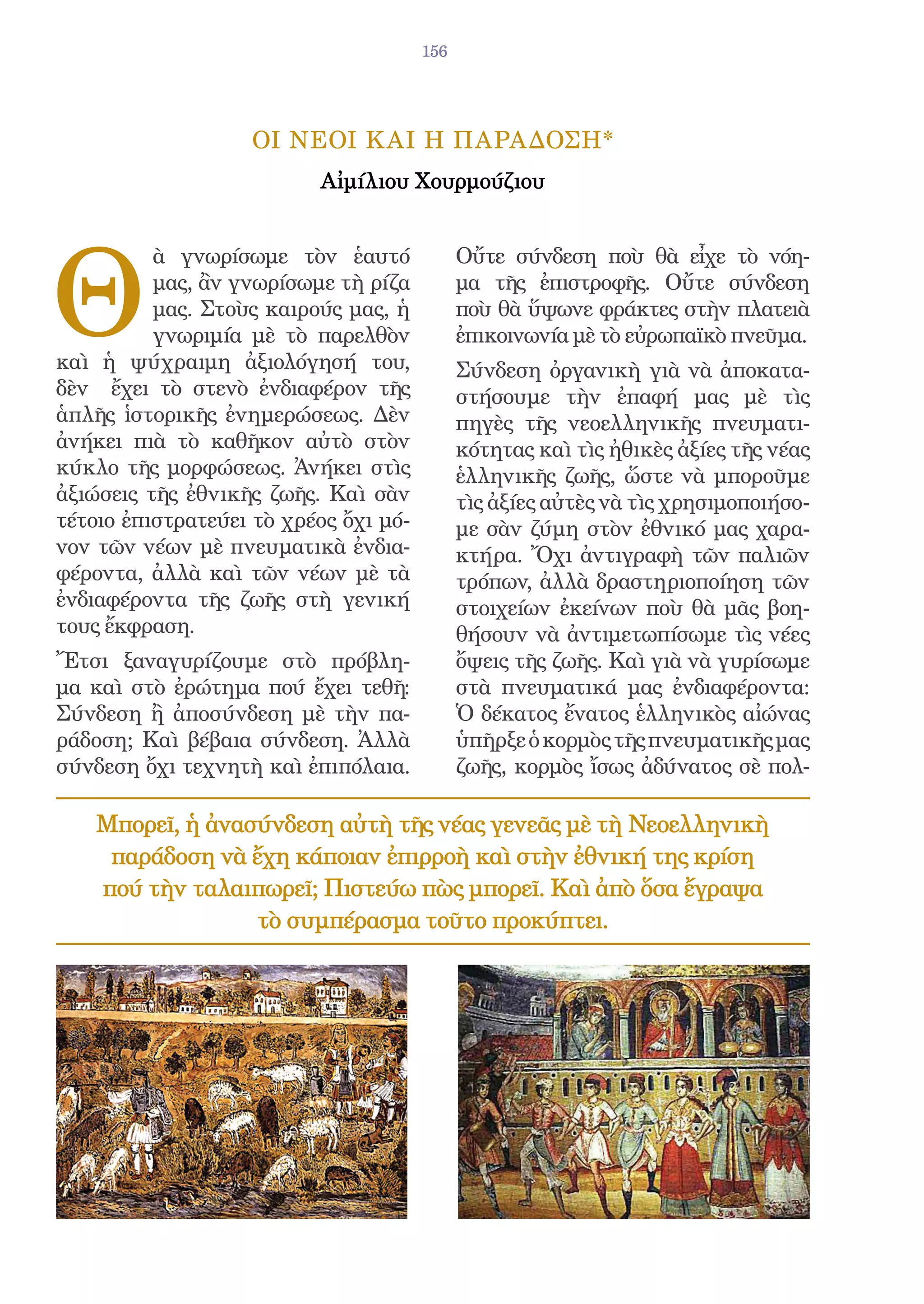 156




                   ΟΙ ΝΕΟΙ Κ ΑΙ Η ΠΑΡΑΔΟΣΗ*
                          Αἰμίλιου Χουρμούζιου




Θ
          ὰ γνωρίσωμε τὸν ἑαυτό              Οὔτε σύνδεση ποὺ θὰ εἶχε τὸ νόη-
          μας, ἂν γνωρίσωμε τὴ ρίζα          μα τῆς ἐπιστροφῆς. Οὔτε σύνδεση
          μας. Στοὺς καιρούς μας, ἡ          ποὺ θὰ ὕψωνε φράκτες στὴν πλατειὰ
          γνωριμία μὲ τὸ παρελθὸν            ἐπικοινωνία μὲ τὸ εὐρωπαϊκὸ πνεῦμα.
καὶ ἡ ψύχραιμη ἀξιολόγησή του,               Σύνδεση ὀργανικὴ γιὰ νὰ ἀποκατα-
δὲν ἔχει τὸ στενὸ ἐνδιαφέρον τῆς             στήσουμε τὴν ἐπαφή μας μὲ τὶς
ἁπλῆς ἱστορικῆς ἐνημερώσεως. Δὲν             πηγὲς τῆς νεοελληνικῆς πνευματι-
ἀνήκει πιὰ τὸ καθῆκον αὐτὸ στὸν              κότητας καὶ τὶς ἠθικὲς ἀξίες τῆς νέας
κύκλο τῆς μορφώσεως. Ἀνήκει στὶς             ἑλληνικῆς ζωῆς, ὥστε νὰ μποροῦμε
ἀξιώσεις τῆς ἐθνικῆς ζωῆς. Καὶ σὰν           τὶς ἀξίες αὐτὲς νὰ τὶς χρησιμοποιήσο-
τέτοιο ἐπιστρατεύει τὸ χρέος ὄχι μό-         με σὰν ζύμη στὸν ἐθνικό μας χαρα-
νον τῶν νέων μὲ πνευματικὰ ἐνδια-            κτήρα. Ὄχι ἀντιγραφὴ τῶν παλιῶν
φέροντα, ἀλλὰ καὶ τῶν νέων μὲ τὰ             τρόπων, ἀλλὰ δραστηριοποίηση τῶν
ἐνδιαφέροντα τῆς ζωῆς στὴ γενική             στοιχείων ἐκείνων ποὺ θὰ μᾶς βοη-
τους ἔκφραση.                                θήσουν νὰ ἀντιμετωπίσωμε τὶς νέες
Ἔτσι ξαναγυρίζουμε στὸ πρόβλη-               ὄψεις τῆς ζωῆς. Καὶ γιὰ νὰ γυρίσωμε
μα καὶ στὸ ἐρώτημα πού ἔχει τεθῆ:            στὰ πνευματικά μας ἐνδιαφέροντα:
Σύνδεση ἢ ἀποσύνδεση μὲ τὴν πα-              Ὁ δέκατος ἔνατος ἑλληνικὸς αἰώνας
ράδοση; Καὶ βέβαια σύνδεση. Ἀλλὰ             ὑπῆρξε ὁ κορμὸς τῆς πνευματικῆς μας
σύνδεση ὄχι τεχνητὴ καὶ ἐπιπόλαια.           ζωῆς, κορμὸς ἴσως ἀδύνατος σὲ πολ-

    Μπορεῖ, ἡ ἀνασύνδεση αὐτὴ τῆς νέας γενεᾶς μὲ τὴ Νεοελληνικὴ
     παράδοση νὰ ἔχη κάποιαν ἐπιρροὴ καὶ στὴν ἐθνική της κρίση
    πού τὴν ταλαιπωρεῖ; Πιστεύω πὼς μπορεῖ. Καὶ ἀπὸ ὅσα ἔγραψα
                  τὸ συμπέρασμα τοῦτο προκύπτει.
 