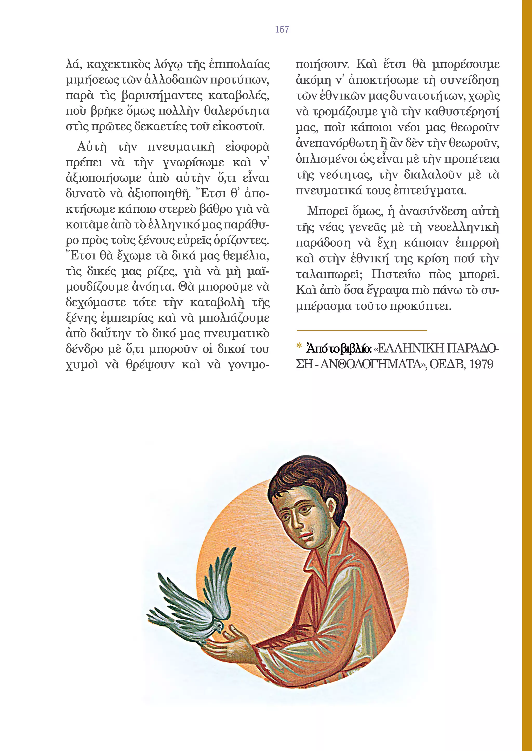 157


λά, καχεκτικὸς λόγῳ τῆς ἐπιπολαίας            ποιήσουν. Καὶ ἔτσι θὰ μπορέσουμε
μιμήσεως τῶν ἀλλοδαπῶν προτύπων,              ἀκόμη ν᾿ ἀποκτήσωμε τὴ συνείδηση
παρὰ τὶς βαρυσήμαντες καταβολές,              τῶν ἐθνικῶν μας δυνατοτήτων, χωρὶς
ποὺ βρῆκε ὅμως πολλὴν θαλερότητα              νὰ τρομάζουμε γιὰ τὴν καθυστέρησή
στὶς πρῶτες δεκαετίες τοῦ εἰκοστοῦ.           μας, ποὺ κάποιοι νέοι μας θεωροῦν
  Αὐτὴ τὴν πνευματικὴ εἰσφορὰ                 ἀνεπανόρθωτη ἢ ἂν δὲν τὴν θεωροῦν,
πρέπει νὰ τὴν γνωρίσωμε καὶ ν᾿                ὁπλισμένοι ὡς εἶναι μὲ τὴν προπέτεια
ἀξιοποιήσωμε ἀπὸ αὐτὴν ὅ,τι εἶναι             τῆς νεότητας, τὴν διαλαλοῦν μὲ τὰ
δυνατὸ νὰ ἀξιοποιηθῆ. Ἔτσι θ᾿ ἀπο-            πνευματικά τους ἐπιτεύγματα.
κτήσωμε κάποιο στερεὸ βάθρο γιὰ νὰ              Μπορεῖ ὅμως, ἡ ἀνασύνδεση αὐτὴ
κοιτᾶμε ἀπὸ τὸ ἑλληνικό μας παράθυ-           τῆς νέας γενεᾶς μὲ τὴ νεοελληνικὴ
ρο πρὸς τοὺς ξένους εὐρεῖς ὁρίζοντες.         παράδοση νὰ ἔχη κάποιαν ἐπιρροὴ
Ἔτσι θὰ ἔχωμε τὰ δικά μας θεμέλια,            καὶ στὴν ἐθνική της κρίση πού τὴν
τὶς δικές μας ρίζες, γιὰ νὰ μὴ μαϊ-           ταλαιπωρεῖ; Πιστεύω πὼς μπορεῖ.
μουδίζουμε ἀνόητα. Θὰ μποροῦμε νὰ             Καὶ ἀπὸ ὅσα ἔγραψα πιὸ πάνω τὸ συ-
δεχώμαστε τότε τὴν καταβολὴ τῆς               μπέρασμα τοῦτο προκύπτει.
ξένης ἐμπειρίας καὶ νὰ μπολιάζουμε
ἀπὸ δαὔτην τὸ δικό μας πνευματικὸ
δένδρο μὲ ὅ,τι μποροῦν οἱ δικοί του           * Ἀπότοβιβλίο:«ΕΛΛΗΝΙΚΗ ΠΑΡΑΔΟ-
χυμοὶ νὰ θρέψουν καὶ νὰ γονιμο-               ΣΗ - ΑΝΘΟΛΟΓΗΜΑΤΑ», ΟΕΔΒ, 1979
 