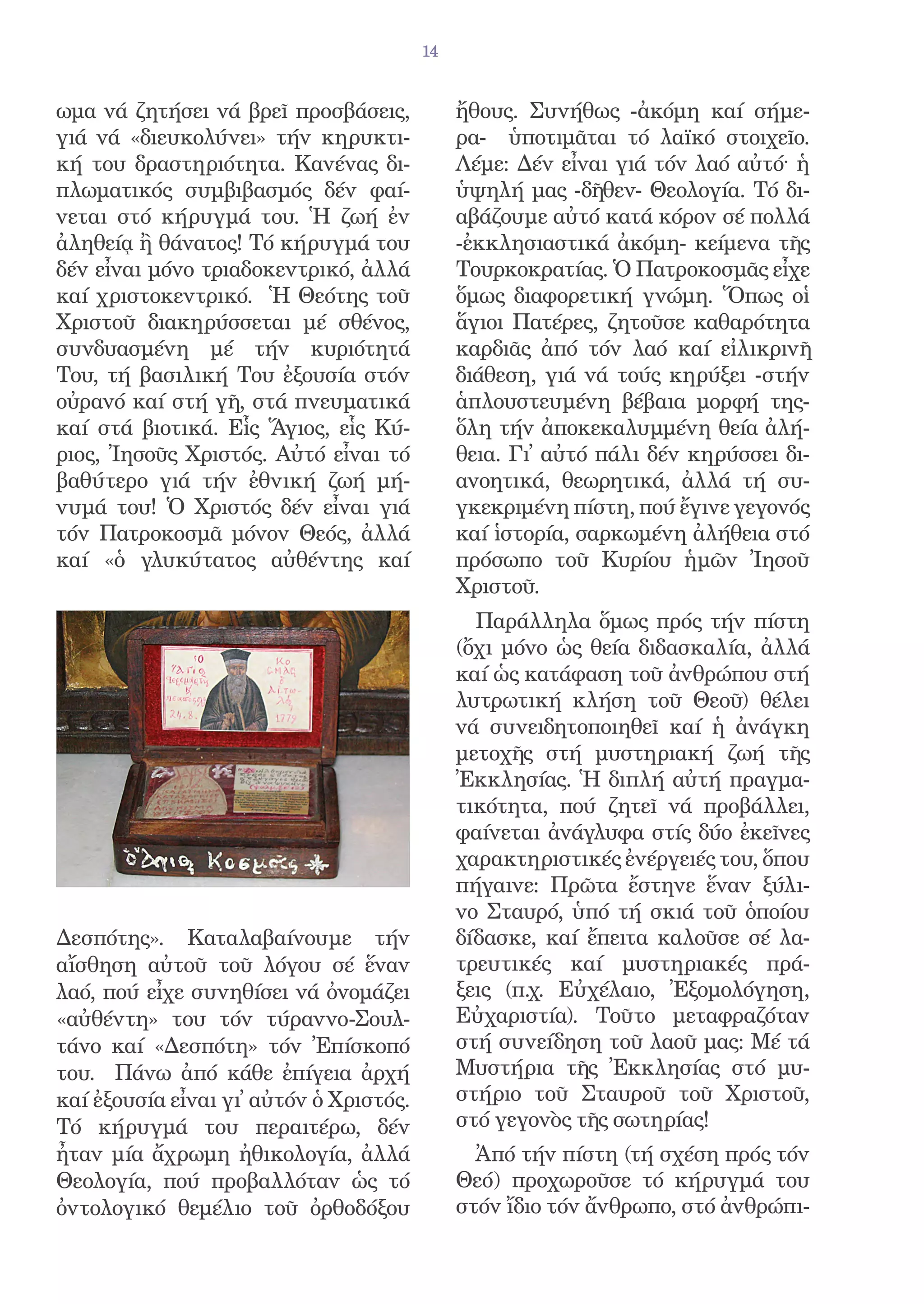 14


ωμα νά ζητήσει νά βρεῖ προσβάσεις,            ἤθους. Συνήθως -ἀκόμη καί σήμε-
γιά νά «διευκολύνει» τήν κηρυκτι-             ρα- ὑποτιμᾶται τό λαϊκό στοιχεῖο.
κή του δραστηριότητα. Κανένας δι-             Λέμε: Δέν εἶναι γιά τόν λαό αὐτό· ἡ
πλωματικός συμβιβασμός δέν φαί-               ὑψηλή μας -δῆθεν- Θεολογία. Τό δι-
νεται στό κήρυγμά του. Ἡ ζωή ἐν               αβάζουμε αὐτό κατά κόρον σέ πολλά
ἀληθείᾳ ἢ θάνατος! Τό κήρυγμά του             -ἐκκλησιαστικά ἀκόμη- κείμενα τῆς
δέν εἶναι μόνο τριαδοκεντρικό, ἀλλά           Τουρκοκρατίας. Ὁ Πατροκοσμᾶς εἶχε
καί χριστοκεντρικό. Ἡ Θεότης τοῦ              ὅμως διαφορετική γνώμη. Ὅπως οἱ
Χριστοῦ διακηρύσσεται μέ σθένος,              ἅγιοι Πατέρες, ζητοῦσε καθαρότητα
συνδυασμένη μέ τήν κυριότητά                  καρδιᾶς ἀπό τόν λαό καί εἰλικρινῆ
Του, τή βασιλική Του ἐξουσία στόν             διάθεση, γιά νά τούς κηρύξει -στήν
οὐρανό καί στή γῆ, στά πνευματικά             ἁπλουστευμένη βέβαια μορφή της-
καί στά βιοτικά. Εἷς Ἅγιος, εἷς Κύ-           ὅλη τήν ἀποκεκαλυμμένη θεία ἀλή-
ριος, Ἰησοῦς Χριστός. Αὐτό εἶναι τό           θεια. Γι᾿ αὐτό πάλι δέν κηρύσσει δι-
βαθύτερο γιά τήν ἐθνική ζωή μή-               ανοητικά, θεωρητικά, ἀλλά τή συ-
νυμά του! Ὁ Χριστός δέν εἶναι γιά             γκεκριμένη πίστη, πού ἔγινε γεγονός
τόν Πατροκοσμᾶ μόνον Θεός, ἀλλά               καί ἱστορία, σαρκωμένη ἀλήθεια στό
καί «ὁ γλυκύτατος αὐθέντης καί                πρόσωπο τοῦ Κυρίου ἡμῶν Ἰησοῦ
                                              Χριστοῦ.
                                                Παράλληλα ὅμως πρός τήν πίστη
                                              (ὄχι μόνο ὡς θεία διδασκαλία, ἀλλά
                                              καί ὡς κατάφαση τοῦ ἀνθρώπου στή
                                              λυτρωτική κλήση τοῦ Θεοῦ) θέλει
                                              νά συνειδητοποιηθεῖ καί ἡ ἀνάγκη
                                              μετοχῆς στή μυστηριακή ζωή τῆς
                                              Ἐκκλησίας. Ἡ διπλή αὐτή πραγμα-
                                              τικότητα, πού ζητεῖ νά προβάλλει,
                                              φαίνεται ἀνάγλυφα στίς δύο ἐκεῖνες
                                              χαρακτηριστικές ἐνέργειές του, ὅπου
                                              πήγαινε: Πρῶτα ἔστηνε ἕναν ξύλι-
                                              νο Σταυρό, ὑπό τή σκιά τοῦ ὁποίου
Δεσπότης». Καταλαβαίνουμε τήν                 δίδασκε, καί ἔπειτα καλοῦσε σέ λα-
αἴσθηση αὐτοῦ τοῦ λόγου σέ ἕναν               τρευτικές καί μυστηριακές πρά-
λαό, πού εἶχε συνηθίσει νά ὀνομάζει           ξεις (π.χ. Εὐχέλαιο, Ἐξομολόγηση,
«αὐθέντη» του τόν τύραννο-Σουλ-               Εὐχαριστία). Τοῦτο μεταφραζόταν
τάνο καί «Δεσπότη» τόν Ἐπίσκοπό               στή συνείδηση τοῦ λαοῦ μας: Μέ τά
του. Πάνω ἀπό κάθε ἐπίγεια ἀρχή               Μυστήρια τῆς Ἐκκλησίας στό μυ-
καί ἐξουσία εἶναι γι᾿ αὐτόν ὁ Χριστός.        στήριο τοῦ Σταυροῦ τοῦ Χριστοῦ,
Τό κήρυγμά του περαιτέρω, δέν                 στό γεγονὸς τῆς σωτηρίας!
ἦταν μία ἄχρωμη ἠθικολογία, ἀλλά                Ἀπό τήν πίστη (τή σχέση πρός τόν
Θεολογία, πού προβαλλόταν ὡς τό               Θεό) προχωροῦσε τό κήρυγμά του
ὀντολογικό θεμέλιο τοῦ ὀρθοδόξου              στόν ἴδιο τόν ἄνθρωπο, στό ἀνθρώπι-
 