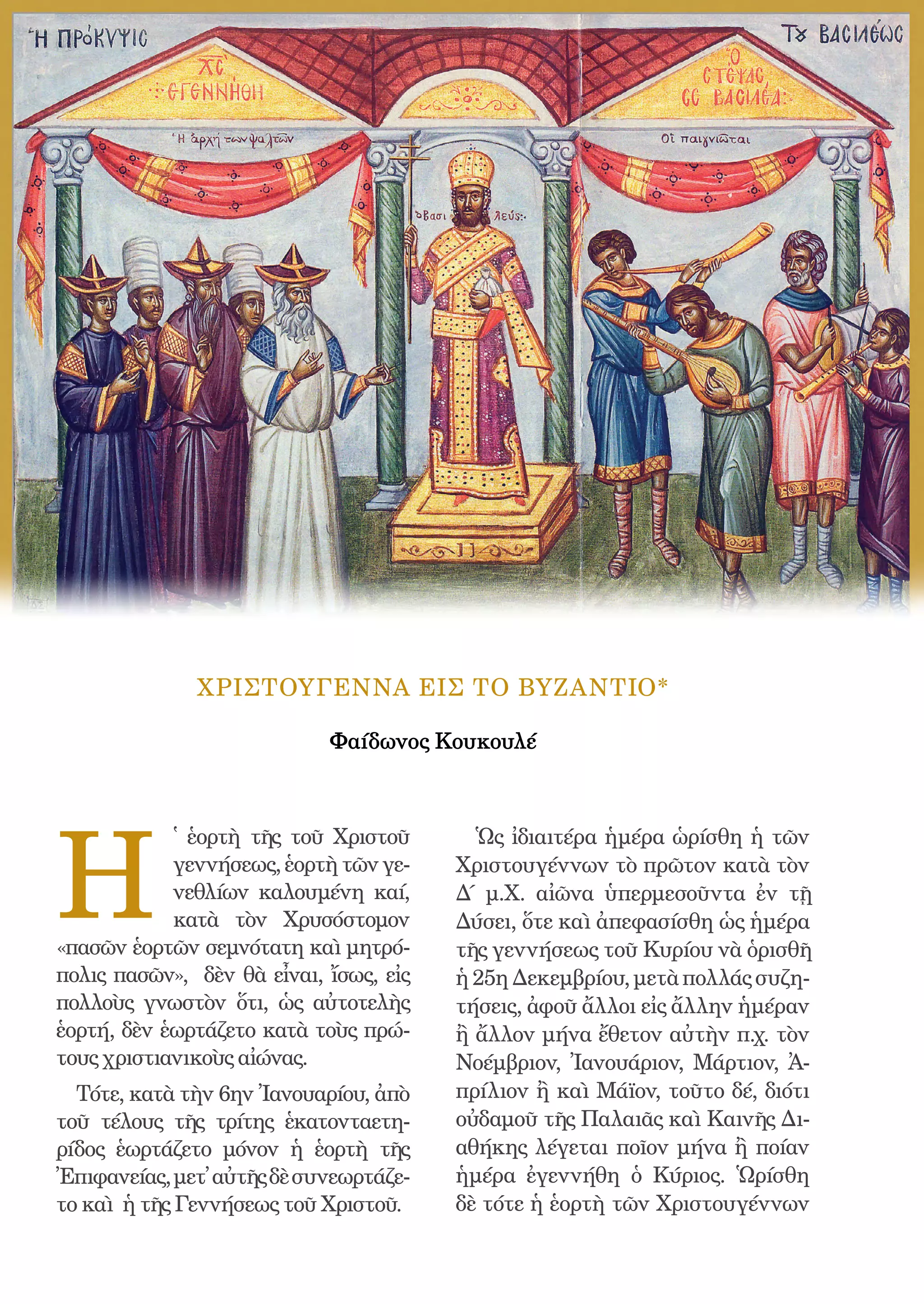 158




              ΧΡΙΣΤΟΥΓΕΝΝΑ ΕΙΣ ΤΟ ΒΥΖΑΝΤΙΟ*

                            Φαίδωνος Κουκουλέ




H
            ̔ ἑορτὴ τῆς τοῦ Χριστοῦ             Ὡς ἰδιαιτέρα ἡμέρα ὡρίσθη ἡ τῶν
            γεννήσεως, ἑορτὴ τῶν γε-          Χριστουγέννων τὸ πρῶτον κατὰ τὸν
            νεθλίων καλουμένη καί,            Δ΄ μ.Χ. αἰῶνα ὑπερμεσοῦντα ἐν τῇ
            κατὰ τὸν Χρυσόστομον              Δύσει, ὅτε καὶ ἀπεφασίσθη ὡς ἡμέρα
«πασῶν ἑορτῶν σεμνότατη καὶ μητρό-            τῆς γεννήσεως τοῦ Κυρίου νὰ ὁρισθῆ
πολις πασῶν», δὲν θὰ εἶναι, ἴσως, εἰς         ἡ 25η Δεκεμβρίου, μετὰ πολλάς συζη-
πολλοὺς γνωστὸν ὅτι, ὡς αὐτοτελὴς             τήσεις, ἀφοῦ ἄλλοι εἰς ἄλλην ἡμέραν
ἑορτή, δὲν ἑωρτάζετο κατὰ τοὺς πρώ-           ἢ ἄλλον μήνα ἔθετον αὐτὴν π.χ. τὸν
τους χριστιανικοὺς αἰώνας.                    Νοέμβριον, Ἰανουάριον, Μάρτιον, Ἀ-
  Τότε, κατὰ τὴν 6ην Ἰανουαρίου, ἀπὸ          πρίλιον ἢ καὶ Μάϊον, τοῦτο δέ, διότι
τοῦ τέλους τῆς τρίτης ἑκατονταετη-            οὐδαμοῦ τῆς Παλαιᾶς καὶ Καινῆς Δι-
ρίδος ἑωρτάζετο μόνον ἡ ἑορτὴ τῆς             αθήκης λέγεται ποῖον μήνα ἢ ποίαν
Ἐπιφανείας, μετ᾿ αὐτῆς δὲ συνεωρτάζε-         ἡμέρα ἐγεννήθη ὁ Κύριος. Ὡρίσθη
το καὶ ἡ τῆς Γεννήσεως τοῦ Χριστοῦ.           δὲ τότε ἡ ἑορτὴ τῶν Χριστουγέννων
 