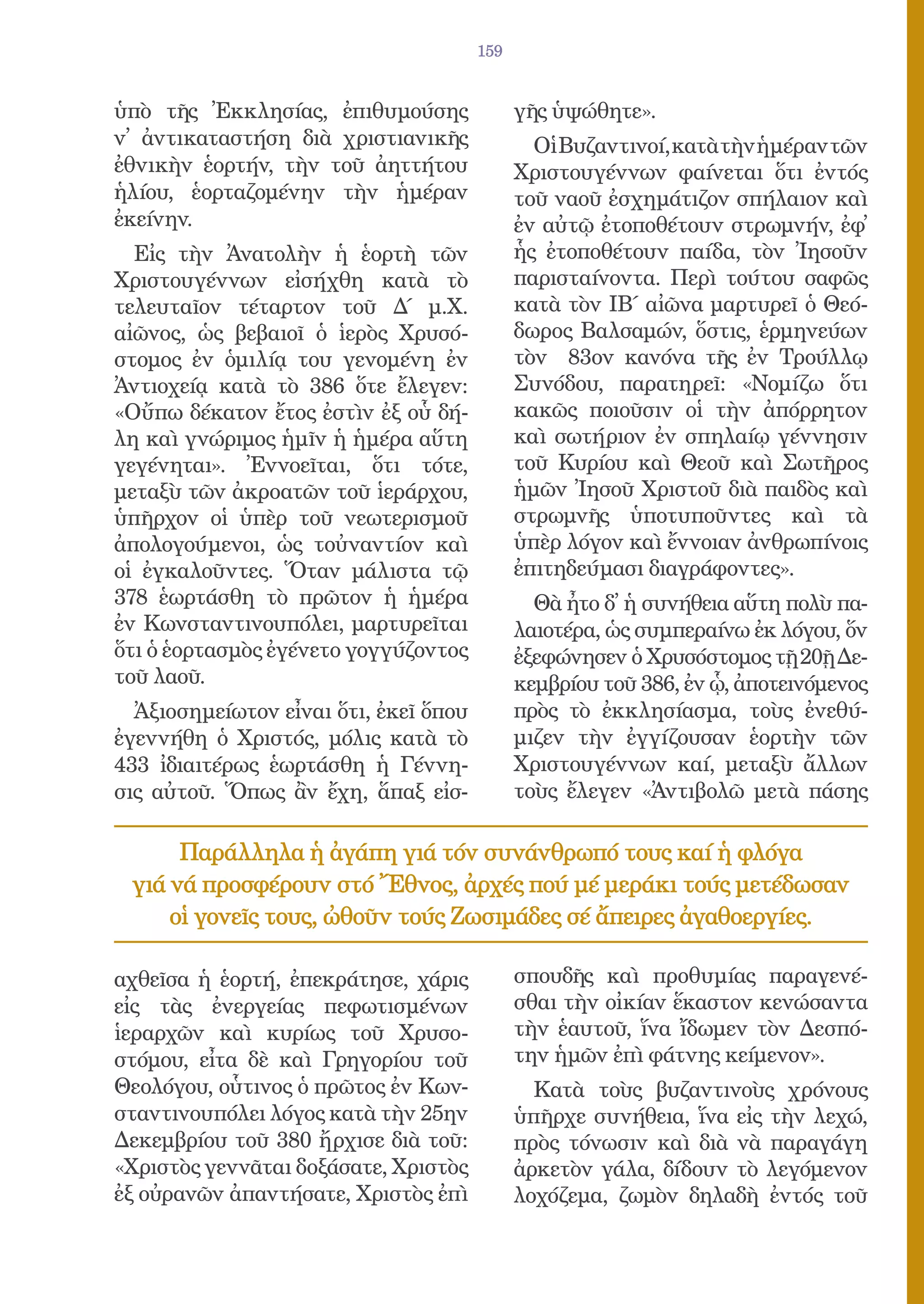 159


ὑπὸ τῆς Ἐκκλησίας, ἐπιθυμούσης               γῆς ὑψώθητε».
ν᾿ ἀντικαταστήση διὰ χριστιανικῆς              Οἱ Βυζαντινοί, κατὰ τὴν ἡμέραν τῶν
ἐθνικὴν ἑορτήν, τὴν τοῦ ἀηττήτου             Χριστουγέννων φαίνεται ὅτι ἐντός
ἡλίου, ἑορταζομένην τὴν ἡμέραν               τοῦ ναοῦ ἐσχημάτιζον σπήλαιον καὶ
ἐκείνην.                                     ἐν αὐτῷ ἐτοποθέτουν στρωμνήν, ἐφ᾿
  Εἰς τὴν Ἀνατολὴν ἡ ἑορτὴ τῶν               ἧς ἐτοποθέτουν παίδα, τὸν Ἰησοῦν
Χριστουγέννων εἰσήχθη κατὰ τὸ                παρισταίνοντα. Περὶ τούτου σαφῶς
τελευταῖον τέταρτον τοῦ Δ΄ μ.Χ.              κατὰ τὸν ΙΒ΄ αἰῶνα μαρτυρεῖ ὁ Θεό-
αἰῶνος, ὡς βεβαιοῖ ὁ ἱερὸς Χρυσό-            δωρος Βαλσαμών, ὅστις, ἑρμηνεύων
στομος ἐν ὁμιλίᾳ του γενομένη ἐν             τὸν 83ον κανόνα τῆς ἐν Τρούλλῳ
Ἀντιοχείᾳ κατὰ τὸ 386 ὅτε ἔλεγεν:            Συνόδου, παρατηρεῖ: «Νομίζω ὅτι
«Οὔπω δέκατον ἔτος ἐστὶν ἐξ οὗ δή-           κακῶς ποιοῦσιν οἱ τὴν ἀπόρρητον
λη καὶ γνώριμος ἡμῖν ἡ ἡμέρα αὕτη            καὶ σωτήριον ἐν σπηλαίῳ γέννησιν
γεγένηται». Ἐννοεῖται, ὅτι τότε,             τοῦ Κυρίου καὶ Θεοῦ καὶ Σωτῆρος
μεταξὺ τῶν ἀκροατῶν τοῦ ἱεράρχου,            ἡμῶν Ἰησοῦ Χριστοῦ διὰ παιδὸς καὶ
ὑπῆρχον οἱ ὑπὲρ τοῦ νεωτερισμοῦ              στρωμνῆς ὑποτυποῦντες καὶ τὰ
ἀπολογούμενοι, ὡς τοὐναντίον καὶ             ὑπὲρ λόγον καὶ ἔννοιαν ἀνθρωπίνοις
οἱ ἐγκαλοῦντες. Ὅταν μάλιστα τῷ              ἐπιτηδεύμασι διαγράφοντες».
378 ἑωρτάσθη τὸ πρῶτον ἡ ἡμέρα                 Θὰ ἦτο δ᾿ ἡ συνήθεια αὕτη πολὺ πα-
ἐν Κωνσταντινουπόλει, μαρτυρεῖται            λαιοτέρα, ὡς συμπεραίνω ἐκ λόγου, ὅν
ὅτι ὁ ἑορτασμὸς ἐγένετο γογγύζοντος          ἐξεφώνησεν ὁ Χρυσόστομος τῇ 20ῇ Δε-
τοῦ λαοῦ.                                    κεμβρίου τοῦ 386, ἐν ᾧ, ἀποτεινόμενος
  Ἀξιοσημείωτον εἶναι ὅτι, ἐκεῖ ὅπου         πρὸς τὸ ἐκκλησίασμα, τοὺς ἐνεθύ-
ἐγεννήθη ὁ Χριστός, μόλις κατὰ τὸ            μιζεν τὴν ἐγγίζουσαν ἑορτὴν τῶν
433 ἰδιαιτέρως ἑωρτάσθη ἡ Γέννη-             Χριστουγέννων καί, μεταξὺ ἄλλων
σις αὐτοῦ. Ὅπως ἂν ἔχη, ἅπαξ εἰσ-            τοὺς ἔλεγεν «Ἀντιβολῶ μετὰ πάσης

      Παράλληλα ἡ ἀγάπη γιά τόν συνάνθρωπό τους καί ἡ φλόγα
 γιά νά προσφέρουν στό Ἔθνος, ἀρχές πού μέ μεράκι τούς μετέδωσαν
     οἱ γονεῖς τους, ὠθοῦν τούς Ζωσιμάδες σέ ἄπειρες ἀγαθοεργίες.

αχθεῖσα ἡ ἑορτή, ἐπεκράτησε, χάρις           σπουδῆς καὶ προθυμίας παραγενέ-
εἰς τὰς ἐνεργείας πεφωτισμένων               σθαι τὴν οἰκίαν ἕκαστον κενώσαντα
ἱεραρχῶν καὶ κυρίως τοῦ Χρυσο-               τὴν ἑαυτοῦ, ἵνα ἴδωμεν τὸν Δεσπό-
στόμου, εἶτα δὲ καὶ Γρηγορίου τοῦ            την ἡμῶν ἐπὶ φάτνης κείμενον».
Θεολόγου, οὗτινος ὁ πρῶτος ἐν Κων-             Κατὰ τοὺς βυζαντινοὺς χρόνους
σταντινουπόλει λόγος κατὰ τὴν 25ην           ὑπῆρχε συνήθεια, ἵνα εἰς τὴν λεχώ,
Δεκεμβρίου τοῦ 380 ἤρχισε διὰ τοῦ:           πρὸς τόνωσιν καὶ διὰ νὰ παραγάγη
«Χριστὸς γεννᾶται δοξάσατε, Χριστὸς          ἀρκετὸν γάλα, δίδουν τὸ λεγόμενον
ἐξ οὐρανῶν ἀπαντήσατε, Χριστὸς ἐπὶ           λοχόζεμα, ζωμὸν δηλαδὴ ἐντός τοῦ
 