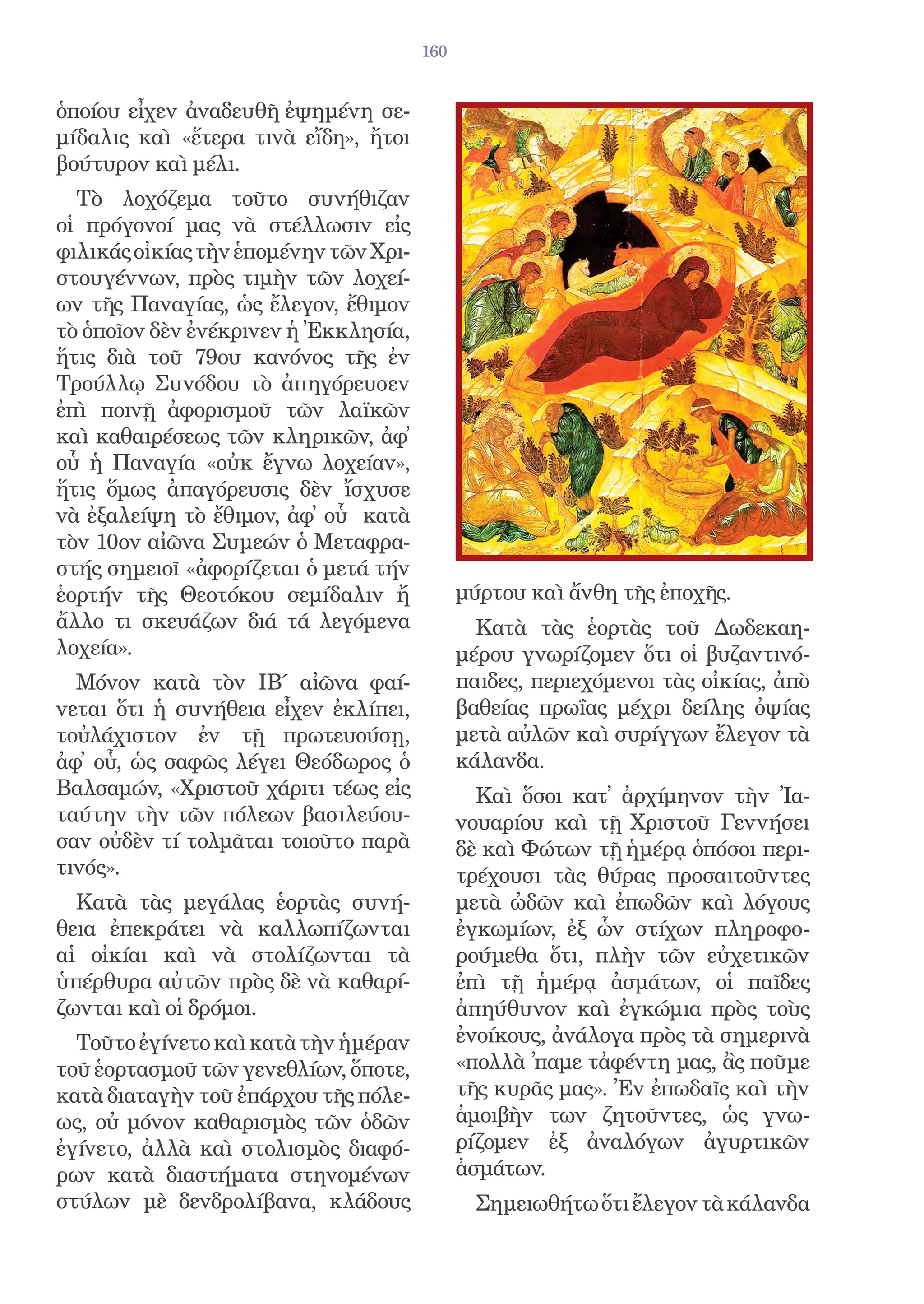 160


ὁποίου εἶχεν ἀναδευθῆ ἐψημένη σε-
μίδαλις καὶ «ἕτερα τινὰ εἴδη», ἤτοι
βούτυρον καὶ μέλι.
  Τὸ λοχόζεμα τοῦτο συνήθιζαν
οἱ πρόγονοί μας νὰ στέλλωσιν εἰς
φιλικάς οἰκίας τὴν ἑπομένην τῶν Χρι-
στουγέννων, πρὸς τιμὴν τῶν λοχεί-
ων τῆς Παναγίας, ὡς ἔλεγον, ἔθιμον
τὸ ὁποῖον δὲν ἐνέκρινεν ἡ Ἐκκλησία,
ἥτις διὰ τοῦ 79ου κανόνος τῆς ἐν
Τρούλλῳ Συνόδου τὸ ἀπηγόρευσεν
ἐπὶ ποινῇ ἀφορισμοῦ τῶν λαϊκῶν
καὶ καθαιρέσεως τῶν κληρικῶν, ἀφ᾿
οὗ ἡ Παναγία «οὐκ ἔγνω λοχείαν»,
ἥτις ὅμως ἀπαγόρευσις δὲν ἴσχυσε
νὰ ἐξαλείψη τὸ ἔθιμον, ἀφ᾿ οὗ κατὰ
τὸν 10ον αἰῶνα Συμεών ὁ Μεταφρα-
στής σημειοῖ «ἀφορίζεται ὁ μετά τήν
ἑορτήν τῆς Θεοτόκου σεμίδαλιν ἤ              μύρτου καὶ ἄνθη τῆς ἐποχῆς.
ἄλλο τι σκευάζων διά τά λεγόμενα               Κατὰ τὰς ἑορτὰς τοῦ Δωδεκαη-
λοχεία».                                     μέρου γνωρίζομεν ὅτι οἱ βυζαντινό-
  Μόνον κατὰ τὸν ΙΒ΄ αἰῶνα φαί-              παιδες, περιεχόμενοι τὰς οἰκίας, ἀπὸ
νεται ὅτι ἡ συνήθεια εἶχεν ἐκλίπει,          βαθείας πρωΐας μέχρι δείλης ὀψίας
τοὐλάχιστον ἐν τῇ πρωτευούσῃ,                μετὰ αὐλῶν καὶ συρίγγων ἔλεγον τὰ
ἀφ᾿ οὗ, ὡς σαφῶς λέγει Θεόδωρος ὁ            κάλανδα.
Βαλσαμών, «Χριστοῦ χάριτι τέως εἰς             Καὶ ὅσοι κατ᾿ ἀρχίμηνον τὴν Ἰα-
ταύτην τὴν τῶν πόλεων βασιλεύου-             νουαρίου καὶ τῇ Χριστοῦ Γεννήσει
σαν οὐδὲν τί τολμᾶται τοιοῦτο παρὰ           δὲ καὶ Φώτων τῇ ἡμέρᾳ ὁπόσοι περι-
τινός».                                      τρέχουσι τὰς θύρας προσαιτοῦντες
  Κατὰ τὰς μεγάλας ἑορτὰς συνή-              μετὰ ὠδῶν καὶ ἐπωδῶν καὶ λόγους
θεια ἐπεκράτει νὰ καλλωπίζωνται              ἐγκωμίων, ἐξ ὧν στίχων πληροφο-
αἱ οἰκίαι καὶ νὰ στολίζωνται τὰ              ρούμεθα ὅτι, πλὴν τῶν εὐχετικῶν
ὑπέρθυρα αὐτῶν πρὸς δὲ νὰ καθαρί-            ἐπὶ τῇ ἡμέρᾳ ἀσμάτων, οἱ παῖδες
ζωνται καὶ οἱ δρόμοι.                        ἀπηύθυνον καὶ ἐγκώμια πρὸς τοὺς
  Τοῦτο ἐγίνετο καὶ κατὰ τὴν ἡμέραν          ἐνοίκους, ἀνάλογα πρὸς τὰ σημερινὰ
τοῦ ἑορτασμοῦ τῶν γενεθλίων, ὅποτε,          «πολλὰ ᾿παμε τἀφέντη μας, ἂς ποῦμε
κατὰ διαταγὴν τοῦ ἐπάρχου τῆς πόλε-          τῆς κυρᾶς μας». Ἐν ἐπωδαῖς καὶ τὴν
ως, οὐ μόνον καθαρισμὸς τῶν ὁδῶν             ἀμοιβὴν των ζητοῦντες, ὡς γνω-
ἐγίνετο, ἀλλὰ καὶ στολισμὸς διαφό-           ρίζομεν ἐξ ἀναλόγων ἀγυρτικῶν
ρων κατὰ διαστήματα στηνομένων               ἀσμάτων.
στύλων μὲ δενδρολίβανα, κλάδους                Σημειωθήτω ὅτι ἔλεγον τὰ κάλανδα
 