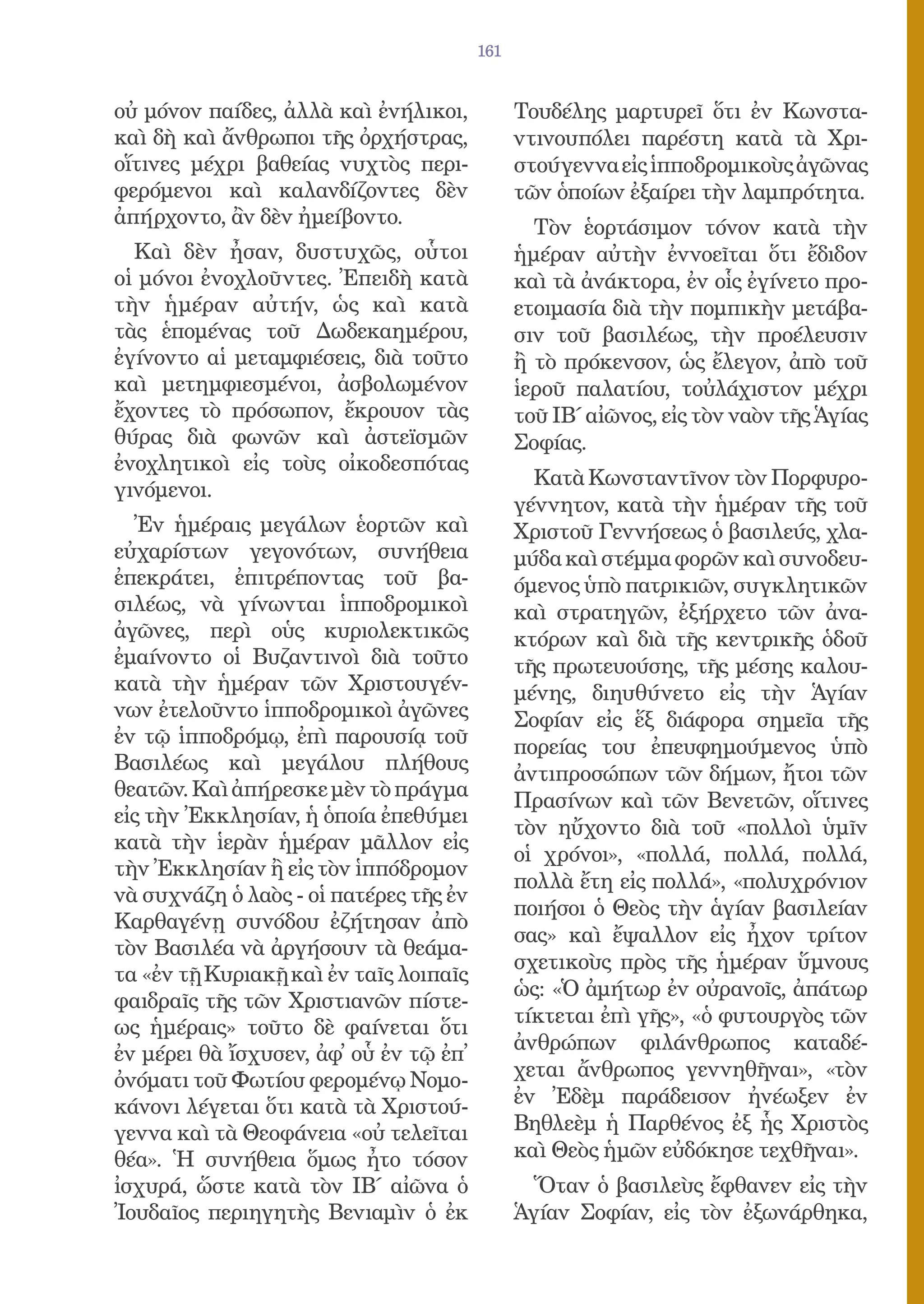 161


οὐ μόνον παίδες, ἀλλὰ καὶ ἐνήλικοι,           Τουδέλης μαρτυρεῖ ὅτι ἐν Κωνστα-
καὶ δὴ καὶ ἄνθρωποι τῆς ὀρχήστρας,            ντινουπόλει παρέστη κατὰ τὰ Χρι-
οἵτινες μέχρι βαθείας νυχτὸς περι-            στούγεννα εἰς ἱπποδρομικοὺς ἀγῶνας
φερόμενοι καὶ καλανδίζοντες δὲν               τῶν ὁποίων ἐξαίρει τὴν λαμπρότητα.
ἀπήρχοντο, ἂν δὲν ἠμείβοντο.                    Τὸν ἑορτάσιμον τόνον κατὰ τὴν
  Καὶ δὲν ἦσαν, δυστυχῶς, οὗτοι               ἡμέραν αὐτὴν ἐννοεῖται ὅτι ἔδιδον
οἱ μόνοι ἐνοχλοῦντες. Ἐπειδὴ κατὰ             καὶ τὰ ἀνάκτορα, ἐν οἷς ἐγίνετο προ-
τὴν ἡμέραν αὐτήν, ὡς καὶ κατὰ                 ετοιμασία διὰ τὴν πομπικὴν μετάβα-
τὰς ἑπομένας τοῦ Δωδεκαημέρου,                σιν τοῦ βασιλέως, τὴν προέλευσιν
ἐγίνοντο αἱ μεταμφιέσεις, διὰ τοῦτο           ἢ τὸ πρόκενσον, ὡς ἔλεγον, ἀπὸ τοῦ
καὶ μετημφιεσμένοι, ἀσβολωμένον               ἱεροῦ παλατίου, τοὐλάχιστον μέχρι
ἔχοντες τὸ πρόσωπον, ἔκρουον τὰς              τοῦ ΙΒ΄ αἰῶνος, εἰς τὸν ναὸν τῆς Ἁγίας
θύρας διὰ φωνῶν καὶ ἀστεϊσμῶν                 Σοφίας.
ἐνοχλητικοὶ εἰς τοὺς οἰκοδεσπότας
                                                Κατὰ Κωνσταντῖνον τὸν Πορφυρο-
γινόμενοι.
                                              γέννητον, κατὰ τὴν ἡμέραν τῆς τοῦ
  Ἐν ἡμέραις μεγάλων ἑορτῶν καὶ               Χριστοῦ Γεννήσεως ὁ βασιλεύς, χλα-
εὐχαρίστων γεγονότων, συνήθεια                μύδα καὶ στέμμα φορῶν καὶ συνοδευ-
ἐπεκράτει, ἐπιτρέποντας τοῦ βα-               όμενος ὑπὸ πατρικιῶν, συγκλητικῶν
σιλέως, νὰ γίνωνται ἱπποδρομικοὶ              καὶ στρατηγῶν, ἐξήρχετο τῶν ἀνα-
ἀγῶνες, περὶ οὑς κυριολεκτικῶς                κτόρων καὶ διὰ τῆς κεντρικῆς ὁδοῦ
ἐμαίνοντο οἱ Βυζαντινοὶ διὰ τοῦτο             τῆς πρωτευούσης, τῆς μέσης καλου-
κατὰ τὴν ἡμέραν τῶν Χριστουγέν-               μένης, διηυθύνετο εἰς τὴν Ἁγίαν
νων ἐτελοῦντο ἱπποδρομικοὶ ἀγῶνες             Σοφίαν εἰς ἕξ διάφορα σημεῖα τῆς
ἐν τῷ ἱπποδρόμῳ, ἐπὶ παρουσίᾳ τοῦ             πορείας του ἐπευφημούμενος ὑπὸ
Βασιλέως καὶ μεγάλου πλήθους                  ἀντιπροσώπων τῶν δήμων, ἤτοι τῶν
θεατῶν. Καὶ ἀπήρεσκε μὲν τὸ πράγμα
                                              Πρασίνων καὶ τῶν Βενετῶν, οἵτινες
εἰς τὴν Ἐκκλησίαν, ἡ ὁποία ἐπεθύμει
                                              τὸν ηὔχοντο διὰ τοῦ «πολλοὶ ὑμῖν
κατὰ τὴν ἱερὰν ἡμέραν μᾶλλον εἰς
                                              οἱ χρόνοι», «πολλά, πολλά, πολλά,
τὴν Ἐκκλησίαν ἢ εἰς τὸν ἱππόδρομον
                                              πολλὰ ἔτη εἰς πολλά», «πολυχρόνιον
νὰ συχνάζη ὁ λαὸς - οἱ πατέρες τῆς ἐν
                                              ποιήσοι ὁ Θεὸς τὴν ἁγίαν βασιλείαν
Καρθαγένῃ συνόδου ἐζήτησαν ἀπὸ
                                              σας» καὶ ἔψαλλον εἰς ἦχον τρίτον
τὸν Βασιλέα νὰ ἀργήσουν τὰ θεάμα-
                                              σχετικοὺς πρὸς τῆς ἡμέραν ὕμνους
τα «ἐν τῇ Κυριακῇ καὶ ἐν ταῖς λοιπαῖς
                                              ὡς: «Ὁ ἀμήτωρ ἐν οὐρανοῖς, ἀπάτωρ
φαιδραῖς τῆς τῶν Χριστιανῶν πίστε-
                                              τίκτεται ἐπὶ γῆς», «ὁ φυτουργὸς τῶν
ως ἡμέραις» τοῦτο δὲ φαίνεται ὅτι
                                              ἀνθρώπων φιλάνθρωπος καταδέ-
ἐν μέρει θὰ ἴσχυσεν, ἀφ᾿ οὗ ἐν τῷ ἐπ᾿
ὀνόματι τοῦ Φωτίου φερομένῳ Νομο-             χεται ἄνθρωπος γεννηθῆναι», «τὸν
κάνονι λέγεται ὅτι κατὰ τὰ Χριστού-           ἐν Ἐδὲμ παράδεισον ἠνέωξεν ἐν
γεννα καὶ τὰ Θεοφάνεια «οὐ τελεῖται           Βηθλεὲμ ἡ Παρθένος ἐξ ἧς Χριστὸς
θέα». Ἡ συνήθεια ὅμως ἦτο τόσον               καὶ Θεὸς ἡμῶν εὐδόκησε τεχθῆναι».
ἰσχυρά, ὥστε κατὰ τὸν ΙΒ΄ αἰῶνα ὁ               Ὅταν ὁ βασιλεὺς ἔφθανεν εἰς τὴν
Ἰουδαῖος περιηγητὴς Βενιαμὶν ὁ ἐκ             Ἁγίαν Σοφίαν, εἰς τὸν ἐξωνάρθηκα,
 