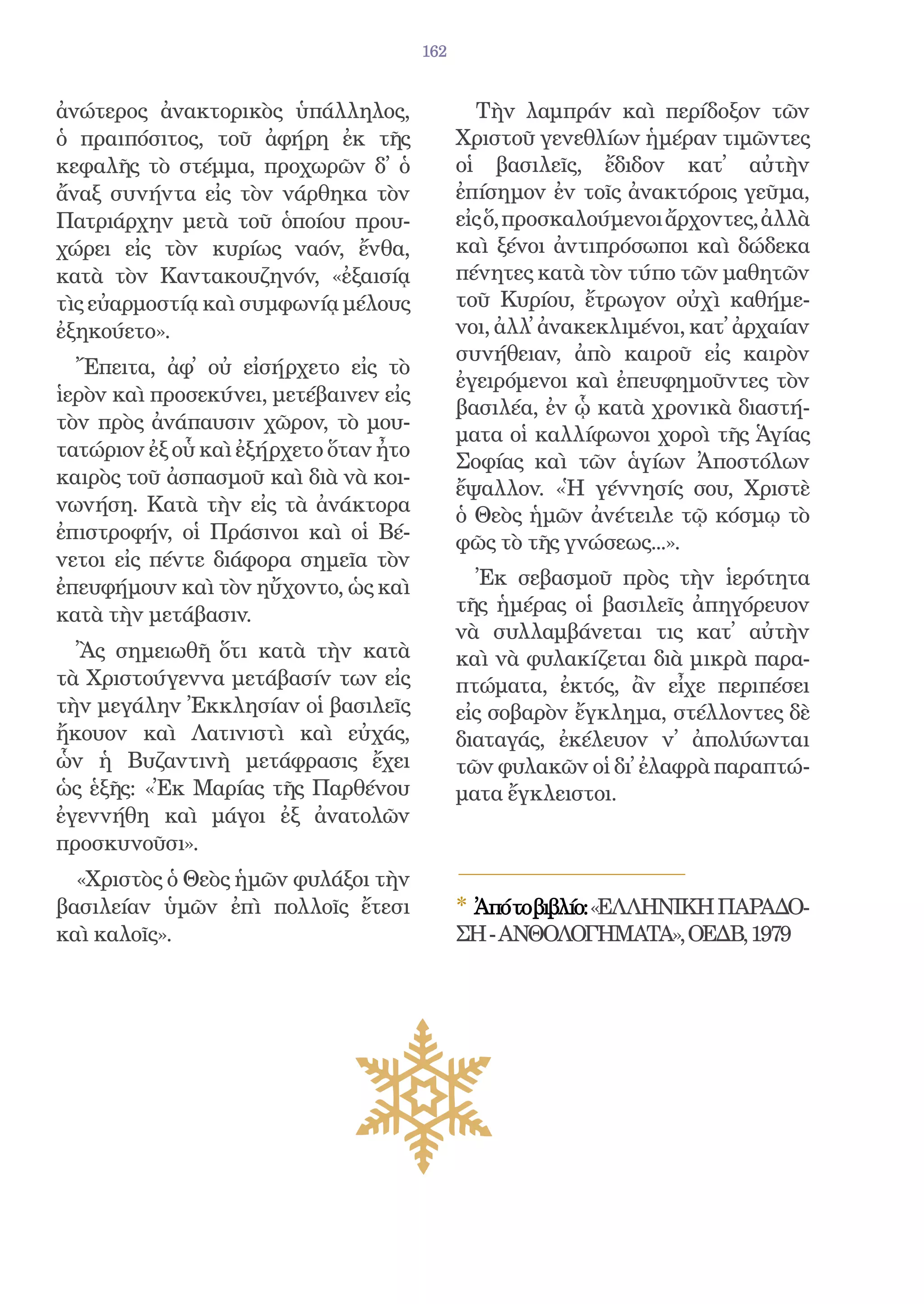 162


ἀνώτερος ἀνακτορικὸς ὑπάλληλος,                Τὴν λαμπράν καὶ περίδοξον τῶν
ὁ πραιπόσιτος, τοῦ ἀφήρη ἐκ τῆς              Χριστοῦ γενεθλίων ἡμέραν τιμῶντες
κεφαλῆς τὸ στέμμα, προχωρῶν δ᾿ ὁ             οἱ βασιλεῖς, ἔδιδον κατ᾿ αὐτὴν
ἄναξ συνήντα εἰς τὸν νάρθηκα τὸν             ἐπίσημον ἐν τοῖς ἀνακτόροις γεῦμα,
Πατριάρχην μετὰ τοῦ ὁποίου πρου-             εἰς ὅ, προσκαλούμενοι ἄρχοντες, ἀλλὰ
χώρει εἰς τὸν κυρίως ναόν, ἔνθα,             καὶ ξένοι ἀντιπρόσωποι καὶ δώδεκα
κατὰ τὸν Καντακουζηνόν, «ἐξαισίᾳ             πένητες κατὰ τὸν τύπο τῶν μαθητῶν
τὶς εὐαρμοστίᾳ καὶ συμφωνίᾳ μέλους           τοῦ Κυρίου, ἔτρωγον οὐχὶ καθήμε-
ἐξηκούετο».                                  νοι, ἀλλ᾿ ἀνακεκλιμένοι, κατ᾿ ἀρχαίαν
                                             συνήθειαν, ἀπὸ καιροῦ εἰς καιρὸν
  Ἔπειτα, ἀφ᾿ οὐ εἰσήρχετο εἰς τὸ
                                             ἐγειρόμενοι καὶ ἐπευφημοῦντες τὸν
ἱερὸν καὶ προσεκύνει, μετέβαινεν εἰς
                                             βασιλέα, ἐν ᾧ κατὰ χρονικὰ διαστή-
τὸν πρὸς ἀνάπαυσιν χῶρον, τὸ μου-
                                             ματα οἱ καλλίφωνοι χοροὶ τῆς Ἁγίας
τατώριον ἐξ οὗ καὶ ἐξήρχετο ὅταν ἦτο
                                             Σοφίας καὶ τῶν ἁγίων Ἀποστόλων
καιρὸς τοῦ ἀσπασμοῦ καὶ διὰ νὰ κοι-
                                             ἔψαλλον. «Ἡ γέννησίς σου, Χριστὲ
νωνήση. Κατὰ τὴν εἰς τὰ ἀνάκτορα             ὁ Θεὸς ἡμῶν ἀνέτειλε τῷ κόσμῳ τὸ
ἐπιστροφήν, οἱ Πράσινοι καὶ οἱ Βέ-           φῶς τὸ τῆς γνώσεως...».
νετοι εἰς πέντε διάφορα σημεῖα τὸν
ἐπευφήμουν καὶ τὸν ηὔχοντο, ὡς καὶ             Ἐκ σεβασμοῦ πρὸς τὴν ἱερότητα
κατὰ τὴν μετάβασιν.                          τῆς ἡμέρας οἱ βασιλεῖς ἀπηγόρευον
                                             νὰ συλλαμβάνεται τις κατ᾿ αὐτὴν
  Ἂς σημειωθῆ ὅτι κατὰ τὴν κατὰ              καὶ νὰ φυλακίζεται διὰ μικρὰ παρα-
τὰ Χριστούγεννα μετάβασίν των εἰς            πτώματα, ἐκτός, ἂν εἶχε περιπέσει
τὴν μεγάλην Ἐκκλησίαν οἱ βασιλεῖς            εἰς σοβαρὸν ἔγκλημα, στέλλοντες δὲ
ἤκουον καὶ Λατινιστὶ καὶ εὐχάς,              διαταγάς, ἐκέλευον ν᾿ ἀπολύωνται
ὧν ἡ Βυζαντινὴ μετάφρασις ἔχει               τῶν φυλακῶν οἱ δι᾿ ἐλαφρὰ παραπτώ-
ὡς ἑξῆς: «Ἐκ Μαρίας τῆς Παρθένου             ματα ἔγκλειστοι.
ἐγεννήθη καὶ μάγοι ἐξ ἀνατολῶν
προσκυνοῦσι».
  «Χριστὸς ὁ Θεὸς ἡμῶν φυλάξοι τὴν
βασιλείαν ὑμῶν ἐπὶ πολλοῖς ἔτεσι             * Ἀπότοβιβλίο:«ΕΛΛΗΝΙΚΗ ΠΑΡΑΔΟ-
καὶ καλοῖς».                                 ΣΗ - ΑΝΘΟΛΟΓΗΜΑΤΑ», ΟΕΔΒ, 1979
 