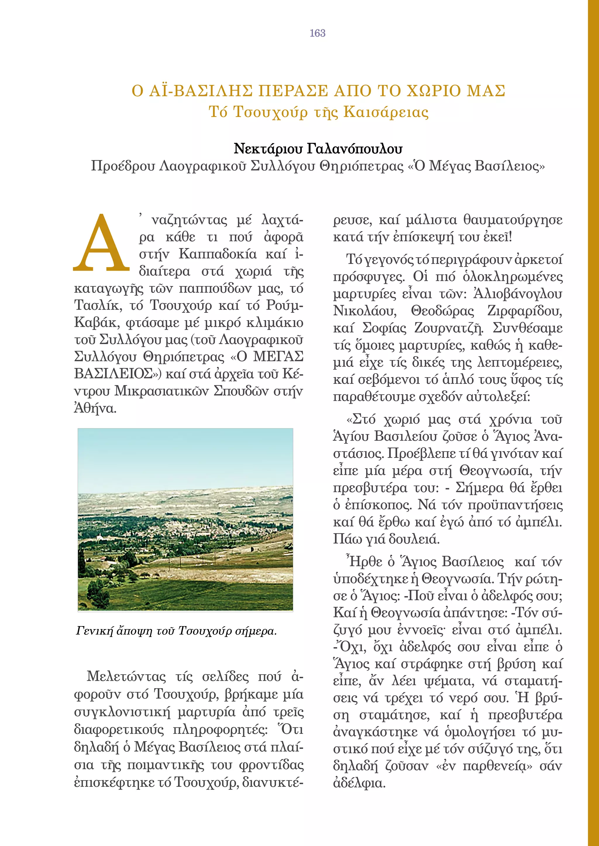 163




         O AΪ-ΒΑΣΙΛΗΣ ΠΕΡΑΣΕ AΠΟ ΤΟ ΧΩΡΙΟ ΜΑΣ
                 Tό Τσουχούρ τῆς Καισάρειας

                    Νεκτάριου Γαλανόπουλου
  Προέδρου Λαογραφικοῦ Συλλόγου Θηριόπετρας «Ὁ Μέγας Βασίλειος»




A
         ̓ ναζητώντας μέ λαχτά-            ρευσε, καί μάλιστα θαυματούργησε
         ρα κάθε τι πού ἀφορᾶ              κατά τήν ἐπίσκεψή του ἐκεῖ!
         στήν Καππαδοκία καί ἰ-              Τό γεγονός τό περιγράφουν ἀρκετοί
         διαίτερα στά χωριά τῆς            πρόσφυγες. Οἱ πιό ὁλοκληρωμένες
καταγωγῆς τῶν παππούδων μας, τό            μαρτυρίες εἶναι τῶν: Ἀλιοβάνογλου
Τασλίκ, τό Τσουχούρ καί τό Ρούμ-           Νικολάου, Θεοδώρας Ζιρφαρίδου,
Καβάκ, φτάσαμε μέ μικρό κλιμάκιο           καί Σοφίας Ζουρνατζῆ. Συνθέσαμε
τοῦ Συλλόγου μας (τοῦ Λαογραφικοῦ          τίς ὅμοιες μαρτυρίες, καθώς ἡ καθε-
Συλλόγου Θηριόπετρας «O ΜΕΓΑΣ              μιά εἶχε τίς δικές της λεπτομέρειες,
ΒΑΣΙΛΕΙΟΣ») καί στά ἀρχεῖα τοῦ Κέ-         καί σεβόμενοι τό ἁπλό τους ὕφος τίς
ντρου Μικρασιατικῶν Σπουδῶν στήν           παραθέτουμε σχεδόν αὐτολεξεί:
Ἀθήνα.
                                             «Στό χωριό μας στά χρόνια τοῦ
                                           Ἁγίου Βασιλείου ζοῦσε ὁ Ἅγιος Ἀνα-
                                           στάσιος. Προέβλεπε τί θά γινόταν καί
                                           εἶπε μία μέρα στή Θεογνωσία, τήν
                                           πρεσβυτέρα του: - Σήμερα θά ἔρθει
                                           ὁ ἐπίσκοπος. Νά τόν προϋπαντήσεις
                                           καί θά ἔρθω καί ἐγώ ἀπό τό ἀμπέλι.
                                           Πάω γιά δουλειά.
                                             Ἦρθε ὁ Ἅγιος Βασίλειος καί τόν
                                           ὑποδέχτηκε ἡ Θεογνωσία. Τήν ρώτη-
                                           σε ὁ Ἅγιος: -Ποῦ εἶναι ὁ ἀδελφός σου;
                                           Καί ἡ Θεογνωσία ἀπάντησε: -Τόν σύ-
Γενική ἄποψη τοῦ Τσουχούρ σήμερα.          ζυγό μου ἐννοεῖς· εἶναι στό ἀμπέλι.
                                           -Ὄχι, ὄχι ἀδελφός σου εἶναι εἶπε ὁ
                                           Ἅγιος καί στράφηκε στή βρύση καί
  Μελετώντας τίς σελίδες πού ἀ-            εἶπε, ἄν λέει ψέματα, νά σταματή-
φοροῦν στό Τσουχούρ, βρήκαμε μία           σεις νά τρέχει τό νερό σου. Ἡ βρύ-
συγκλονιστική μαρτυρία ἀπό τρεῖς           ση σταμάτησε, καί ἡ πρεσβυτέρα
διαφορετικούς πληροφορητές: Ὅτι            ἀναγκάστηκε νά ὁμολογήσει τό μυ-
δηλαδή ὁ Μέγας Βασίλειος στά πλαί-         στικό πού εἶχε μέ τόν σύζυγό της, ὅτι
σια τῆς ποιμαντικῆς του φροντίδας          δηλαδή ζοῦσαν «ἐν παρθενείᾳ» σάν
ἐπισκέφτηκε τό Τσουχούρ, διανυκτέ-         ἀδέλφια.
 
