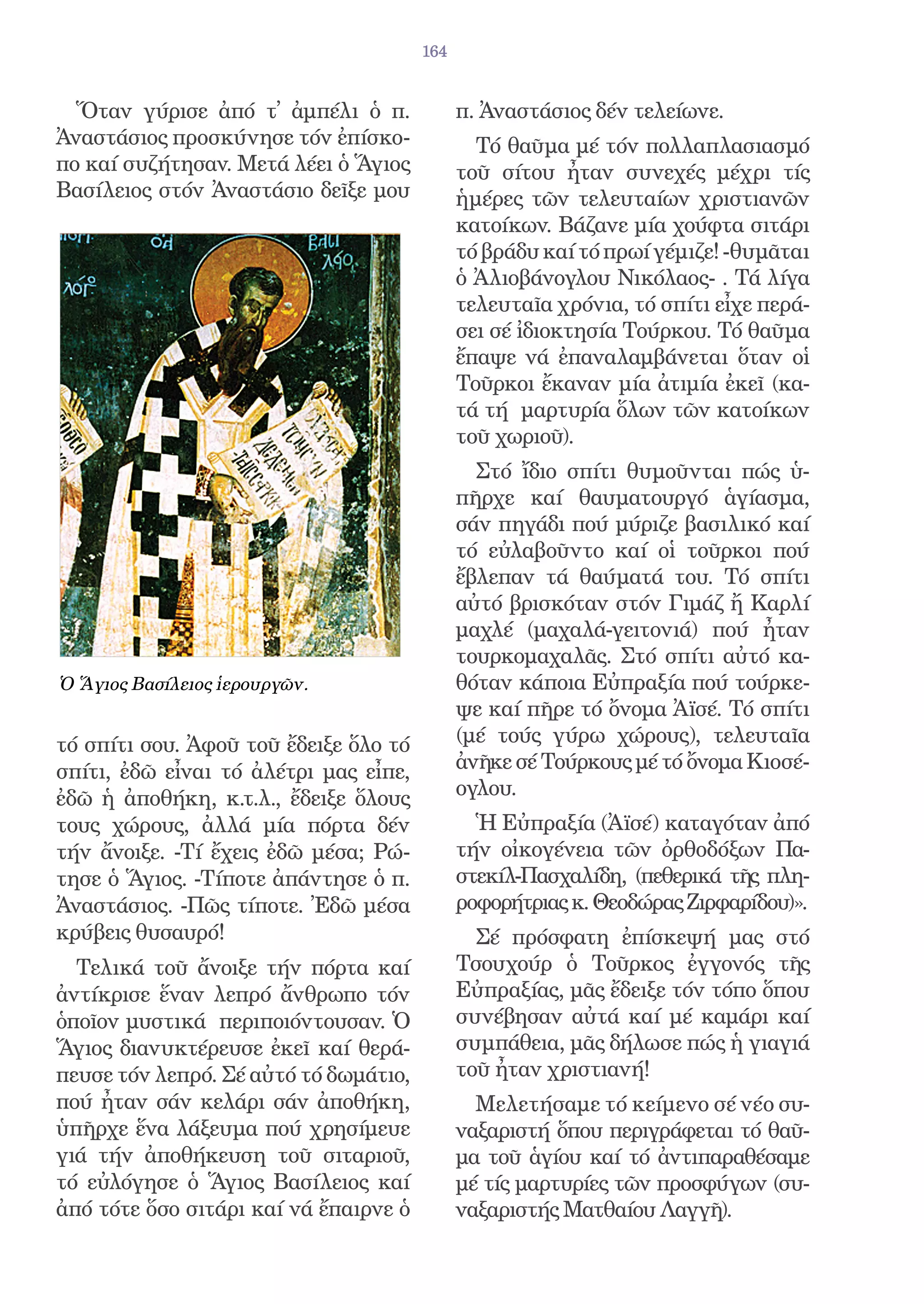 164


  Ὅταν γύρισε ἀπό τ̓ ἀμπέλι ὁ π.             π. Ἀναστάσιος δέν τελείωνε.
Ἀναστάσιος προσκύνησε τόν ἐπίσκο-              Τό θαῦμα μέ τόν πολλαπλασιασμό
πο καί συζήτησαν. Μετά λέει ὁ Ἅγιος          τοῦ σίτου ἦταν συνεχές μέχρι τίς
Βασίλειος στόν Ἀναστάσιο δεῖξε μου           ἡμέρες τῶν τελευταίων χριστιανῶν
                                             κατοίκων. Βάζανε μία χούφτα σιτάρι
                                             τό βράδυ καί τό πρωί γέμιζε! -θυμᾶται
                                             ὁ Ἀλιοβάνογλου Νικόλαος- . Τά λίγα
                                             τελευταῖα χρόνια, τό σπίτι εἶχε περά-
                                             σει σέ ἰδιοκτησία Τούρκου. Τό θαῦμα
                                             ἔπαψε νά ἐπαναλαμβάνεται ὅταν οἱ
                                             Τοῦρκοι ἔκαναν μία ἀτιμία ἐκεῖ (κα-
                                             τά τή μαρτυρία ὅλων τῶν κατοίκων
                                             τοῦ χωριοῦ).
                                               Στό ἴδιο σπίτι θυμοῦνται πώς ὑ-
                                             πῆρχε καί θαυματουργό ἁγίασμα,
                                             σάν πηγάδι πού μύριζε βασιλικό καί
                                             τό εὐλαβοῦντο καί οἱ τοῦρκοι πού
                                             ἔβλεπαν τά θαύματά του. Τό σπίτι
                                             αὐτό βρισκόταν στόν Γιμάζ ἤ Καρλί
                                             μαχλέ (μαχαλά-γειτονιά) πού ἦταν
                                             τουρκομαχαλᾶς. Στό σπίτι αὐτό κα-
Ὁ Ἅγιος Βασίλειος ἱερουργῶν.                 θόταν κάποια Εὐπραξία πού τούρκε-
                                             ψε καί πῆρε τό ὄνομα Ἀϊσέ. Τό σπίτι
τό σπίτι σου. Ἀφοῦ τοῦ ἔδειξε ὅλο τό         (μέ τούς γύρω χώρους), τελευταῖα
σπίτι, ἐδῶ εἶναι τό ἀλέτρι μας εἶπε,         ἀνῆκε σέ Τούρκους μέ τό ὄνομα Κιοσέ-
ἐδῶ ἡ ἀποθήκη, κ.τ.λ., ἔδειξε ὅλους          ογλου.
τους χώρους, ἀλλά μία πόρτα δέν                Ἡ Εὐπραξία (Ἀϊσέ) καταγόταν ἀπό
τήν ἄνοιξε. -Τί ἔχεις ἐδῶ μέσα; Ρώ-          τήν οἰκογένεια τῶν ὀρθοδόξων Πα-
τησε ὁ Ἅγιος. -Τίποτε ἀπάντησε ὁ π.          στεκίλ-Πασχαλίδη, (πεθερικά τῆς πλη-
Ἀναστάσιος. -Πῶς τίποτε. Ἐδῶ μέσα            ροφορήτριας κ. Θεοδώρας Ζιρφαρίδου)».
κρύβεις θυσαυρό!                               Σέ πρόσφατη ἐπίσκεψή μας στό
  Τελικά τοῦ ἄνοιξε τήν πόρτα καί            Τσουχούρ ὁ Τοῦρκος ἐγγονός τῆς
ἀντίκρισε ἕναν λεπρό ἄνθρωπο τόν             Εὐπραξίας, μᾶς ἔδειξε τόν τόπο ὅπου
ὁποῖον μυστικά περιποιόντουσαν. Ὁ            συνέβησαν αὐτά καί μέ καμάρι καί
Ἅγιος διανυκτέρευσε ἐκεῖ καί θερά-           συμπάθεια, μᾶς δήλωσε πώς ἡ γιαγιά
πευσε τόν λεπρό. Σέ αὐτό τό δωμάτιο,         τοῦ ἦταν χριστιανή!
πού ἦταν σάν κελάρι σάν ἀποθήκη,               Μελετήσαμε τό κείμενο σέ νέο συ-
ὑπῆρχε ἕνα λάξευμα πού χρησίμευε             ναξαριστή ὅπου περιγράφεται τό θαῦ-
γιά τήν ἀποθήκευση τοῦ σιταριοῦ,             μα τοῦ ἁγίου καί τό ἀντιπαραθέσαμε
τό εὐλόγησε ὁ Ἅγιος Βασίλειος καί            μέ τίς μαρτυρίες τῶν προσφύγων (συ-
ἀπό τότε ὅσο σιτάρι καί νά ἔπαιρνε ὁ         ναξαριστής Ματθαίου Λαγγῆ).
 