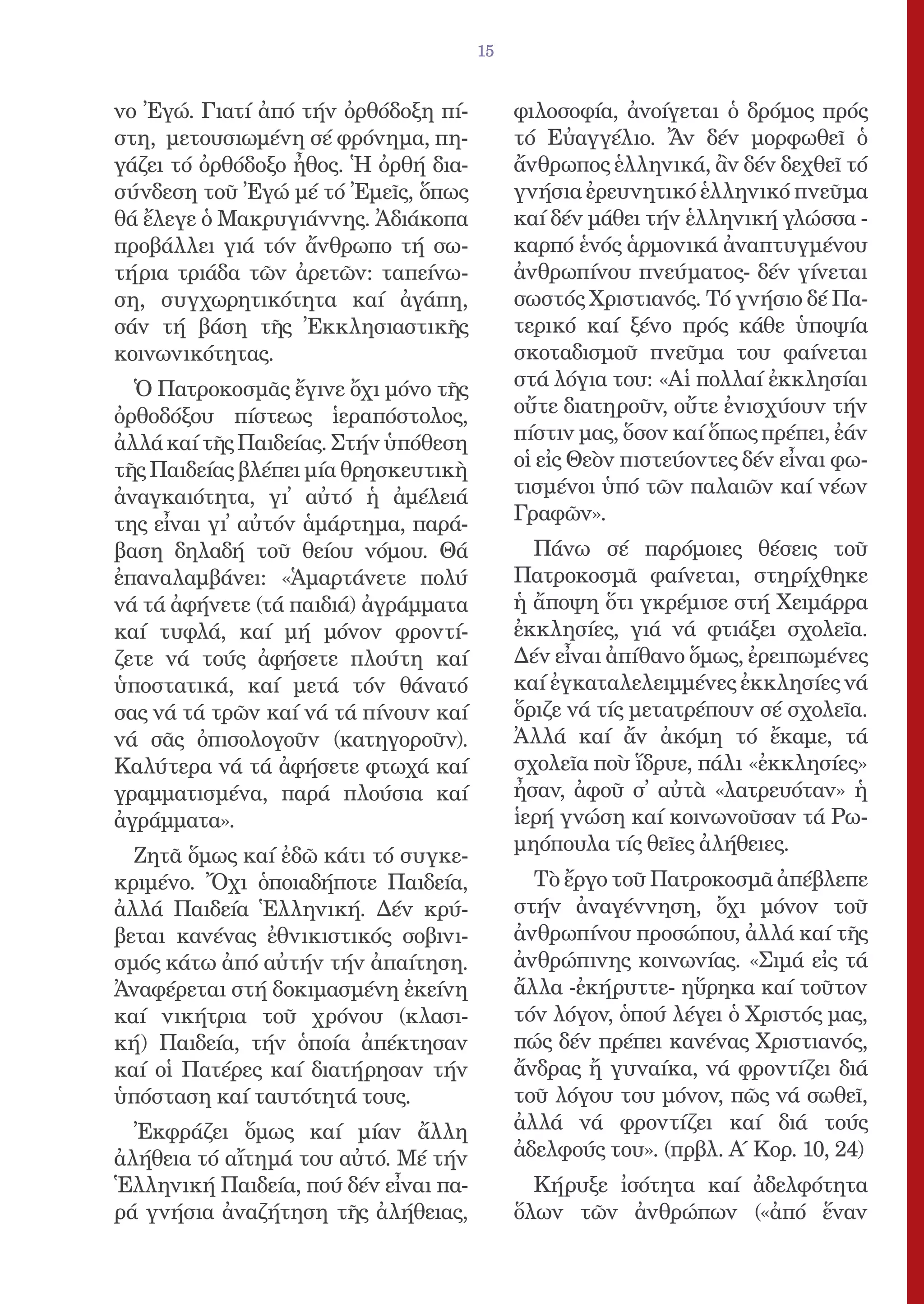 15


νο Ἐγώ. Γιατί ἀπό τήν ὀρθόδοξη πί-         φιλοσοφία, ἀνοίγεται ὁ δρόμος πρός
στη, μετουσιωμένη σέ φρόνημα, πη-          τό Εὐαγγέλιο. Ἄν δέν μορφωθεῖ ὁ
γάζει τό ὀρθόδοξο ἦθος. Ἡ ὀρθή δια-        ἄνθρωπος ἑλληνικά, ἂν δέν δεχθεῖ τό
σύνδεση τοῦ Ἐγώ μέ τό Ἐμεῖς, ὅπως          γνήσια ἐρευνητικό ἑλληνικό πνεῦμα
θά ἔλεγε ὁ Μακρυγιάννης. Ἀδιάκοπα          καί δέν μάθει τήν ἑλληνική γλώσσα -
προβάλλει γιά τόν ἄνθρωπο τή σω-           καρπό ἑνός ἁρμονικά ἀναπτυγμένου
τήρια τριάδα τῶν ἀρετῶν: ταπείνω-          ἀνθρωπίνου πνεύματος- δέν γίνεται
ση, συγχωρητικότητα καί ἀγάπη,             σωστός Χριστιανός. Τό γνήσιο δέ Πα-
σάν τή βάση τῆς Ἐκκλησιαστικῆς             τερικό καί ξένο πρός κάθε ὑποψία
κοινωνικότητας.                            σκοταδισμοῦ πνεῦμα του φαίνεται
  Ὁ Πατροκοσμᾶς ἔγινε ὄχι μόνο τῆς         στά λόγια του: «Αἱ πολλαί ἐκκλησίαι
ὀρθοδόξου πίστεως ἱεραπόστολος,            οὔτε διατηροῦν, οὔτε ἐνισχύουν τήν
ἀλλά καί τῆς Παιδείας. Στήν ὑπόθεση        πίστιν μας, ὅσον καί ὅπως πρέπει, ἐάν
τῆς Παιδείας βλέπει μία θρησκευτικὴ        οἱ εἰς Θεὸν πιστεύοντες δέν εἶναι φω-
ἀναγκαιότητα, γι᾿ αὐτό ἡ ἀμέλειά           τισμένοι ὑπό τῶν παλαιῶν καί νέων
της εἶναι γι᾿ αὐτόν ἁμάρτημα, παρά-        Γραφῶν».
βαση δηλαδή τοῦ θείου νόμου. Θά              Πάνω σέ παρόμοιες θέσεις τοῦ
ἐπαναλαμβάνει: «Ἁμαρτάνετε πολύ            Πατροκοσμᾶ φαίνεται, στηρίχθηκε
νά τά ἀφήνετε (τά παιδιά) ἀγράμματα        ἡ ἄποψη ὅτι γκρέμισε στή Χειμάρρα
καί τυφλά, καί μή μόνον φροντί-            ἐκκλησίες, γιά νά φτιάξει σχολεῖα.
ζετε νά τούς ἀφήσετε πλούτη καί            Δέν εἶναι ἀπίθανο ὅμως, ἐρειπωμένες
ὑποστατικά, καί μετά τόν θάνατό            καί ἐγκαταλελειμμένες ἐκκλησίες νά
σας νά τά τρῶν καί νά τά πίνουν καί        ὅριζε νά τίς μετατρέπουν σέ σχολεῖα.
νά σᾶς ὀπισολογοῦν (κατηγοροῦν).           Ἀλλά καί ἄν ἀκόμη τό ἔκαμε, τά
Καλύτερα νά τά ἀφήσετε φτωχά καί           σχολεῖα ποὺ ἵδρυε, πάλι «ἐκκλησίες»
γραμματισμένα, παρά πλούσια καί            ἦσαν, ἀφοῦ σ᾿ αὐτὰ «λατρευόταν» ἡ
ἀγράμματα».                                ἱερή γνώση καί κοινωνοῦσαν τά Ρω-
                                           μηόπουλα τίς θεῖες ἀλήθειες.
  Ζητᾶ ὅμως καί ἐδῶ κάτι τό συγκε-
κριμένο. Ὄχι ὁποιαδήποτε Παιδεία,            Τὸ ἔργο τοῦ Πατροκοσμᾶ ἀπέβλεπε
ἀλλά Παιδεία Ἑλληνική. Δέν κρύ-            στήν ἀναγέννηση, ὄχι μόνον τοῦ
βεται κανένας ἐθνικιστικός σοβινι-         ἀνθρωπίνου προσώπου, ἀλλά καί τῆς
σμός κάτω ἀπό αὐτήν τήν ἀπαίτηση.          ἀνθρώπινης κοινωνίας. «Σιμά εἰς τά
Ἀναφέρεται στή δοκιμασμένη ἐκείνη          ἄλλα -ἐκήρυττε- ηὕρηκα καί τοῦτον
καί νικήτρια τοῦ χρόνου (κλασι-            τόν λόγον, ὁπού λέγει ὁ Χριστός μας,
κή) Παιδεία, τήν ὁποία ἀπέκτησαν           πώς δέν πρέπει κανένας Χριστιανός,
καί οἱ Πατέρες καί διατήρησαν τήν          ἄνδρας ἤ γυναίκα, νά φροντίζει διά
ὑπόσταση καί ταυτότητά τους.               τοῦ λόγου του μόνον, πῶς νά σωθεῖ,
  Ἐκφράζει ὅμως καί μίαν ἄλλη              ἀλλά νά φροντίζει καί διά τούς
ἀλήθεια τό αἴτημά του αὐτό. Μέ τήν         ἀδελφούς του». (πρβλ. Α΄ Κορ. 10, 24)
Ἑλληνική Παιδεία, πού δέν εἶναι πα-          Κήρυξε ἰσότητα καί ἀδελφότητα
ρά γνήσια ἀναζήτηση τῆς ἀλήθειας,          ὅλων τῶν ἀνθρώπων («ἀπό ἕναν
 