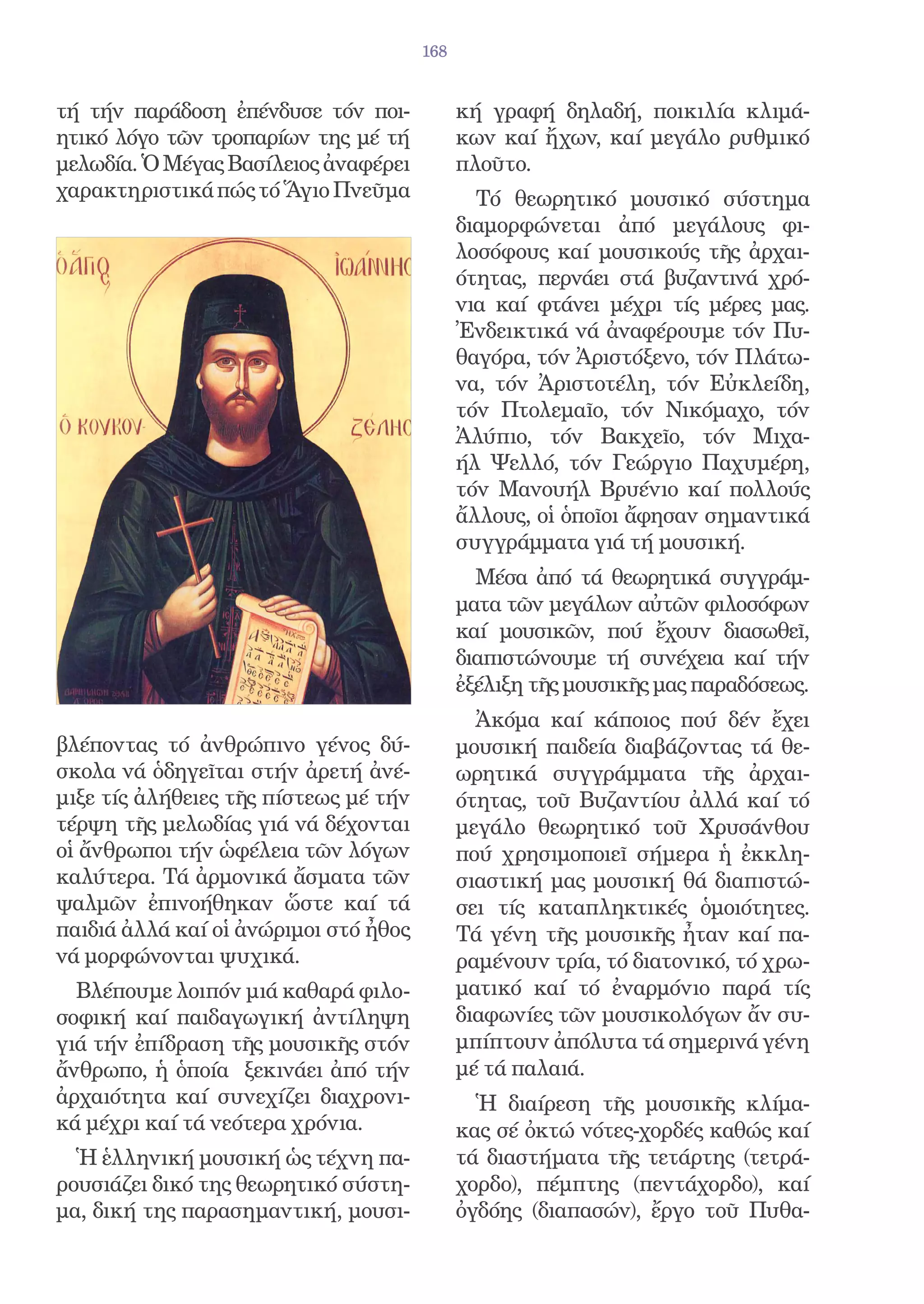 168


τή τήν παράδοση ἐπένδυσε τόν ποι-            κή γραφή δηλαδή, ποικιλία κλιμά-
ητικό λόγο τῶν τροπαρίων της μέ τή           κων καί ἤχων, καί μεγάλο ρυθμικό
μελωδία. Ὁ Μέγας Βασίλειος ἀναφέρει          πλοῦτο.
χαρακτηριστικά πώς τό Ἅγιο Πνεῦμα              Τό θεωρητικό μουσικό σύστημα
                                             διαμορφώνεται ἀπό μεγάλους φι-
                                             λοσόφους καί μουσικούς τῆς ἀρχαι-
                                             ότητας, περνάει στά βυζαντινά χρό-
                                             νια καί φτάνει μέχρι τίς μέρες μας.
                                             Ἐνδεικτικά νά ἀναφέρουμε τόν Πυ-
                                             θαγόρα, τόν Ἀριστόξενο, τόν Πλάτω-
                                             να, τόν Ἀριστοτέλη, τόν Εὐκλείδη,
                                             τόν Πτολεμαῖο, τόν Νικόμαχο, τόν
                                             Ἀλύπιο, τόν Βακχεῖο, τόν Μιχα-
                                             ήλ Ψελλό, τόν Γεώργιο Παχυμέρη,
                                             τόν Μανουήλ Βρυένιο καί πολλούς
                                             ἄλλους, οἱ ὁποῖοι ἄφησαν σημαντικά
                                             συγγράμματα γιά τή μουσική.
                                               Μέσα ἀπό τά θεωρητικά συγγράμ-
                                             ματα τῶν μεγάλων αὐτῶν φιλοσόφων
                                             καί μουσικῶν, πού ἔχουν διασωθεῖ,
                                             διαπιστώνουμε τή συνέχεια καί τήν
                                             ἐξέλιξη τῆς μουσικῆς μας παραδόσεως.
                                               Ἀκόμα καί κάποιος πού δέν ἔχει
βλέποντας τό ἀνθρώπινο γένος δύ-             μουσική παιδεία διαβάζοντας τά θε-
σκολα νά ὁδηγεῖται στήν ἀρετή ἀνέ-           ωρητικά συγγράμματα τῆς ἀρχαι-
μιξε τίς ἀλήθειες τῆς πίστεως μέ τήν         ότητας, τοῦ Βυζαντίου ἀλλά καί τό
τέρψη τῆς μελωδίας γιά νά δέχονται           μεγάλο θεωρητικό τοῦ Χρυσάνθου
οἱ ἄνθρωποι τήν ὡφέλεια τῶν λόγων            πού χρησιμοποιεῖ σήμερα ἡ ἐκκλη-
καλύτερα. Τά ἀρμονικά ἄσματα τῶν             σιαστική μας μουσική θά διαπιστώ-
ψαλμῶν ἐπινοήθηκαν ὥστε καί τά               σει τίς καταπληκτικές ὁμοιότητες.
παιδιά ἀλλά καί οἱ ἀνώριμοι στό ἦθος         Τά γένη τῆς μουσικῆς ἦταν καί πα-
νά μορφώνονται ψυχικά.                       ραμένουν τρία, τό διατονικό, τό χρω-
  Βλέπουμε λοιπόν μιά καθαρά φιλο-           ματικό καί τό ἐναρμόνιο παρά τίς
σοφική καί παιδαγωγική ἀντίληψη              διαφωνίες τῶν μουσικολόγων ἄν συ-
γιά τήν ἐπίδραση τῆς μουσικῆς στόν           μπίπτουν ἀπόλυτα τά σημερινά γένη
ἄνθρωπο, ἡ ὁποία ξεκινάει ἀπό τήν            μέ τά παλαιά.
ἀρχαιότητα καί συνεχίζει διαχρονι-             Ἡ διαίρεση τῆς μουσικῆς κλίμα-
κά μέχρι καί τά νεότερα χρόνια.              κας σέ ὀκτώ νότες-χορδές καθώς καί
  Ἡ ἑλληνική μουσική ὡς τέχνη πα-            τά διαστήματα τῆς τετάρτης (τετρά-
ρουσιάζει δικό της θεωρητικό σύστη-          χορδο), πέμπτης (πεντάχορδο), καί
μα, δική της παρασημαντική, μουσι-           ὀγδόης (διαπασών), ἔργο τοῦ Πυθα-
 