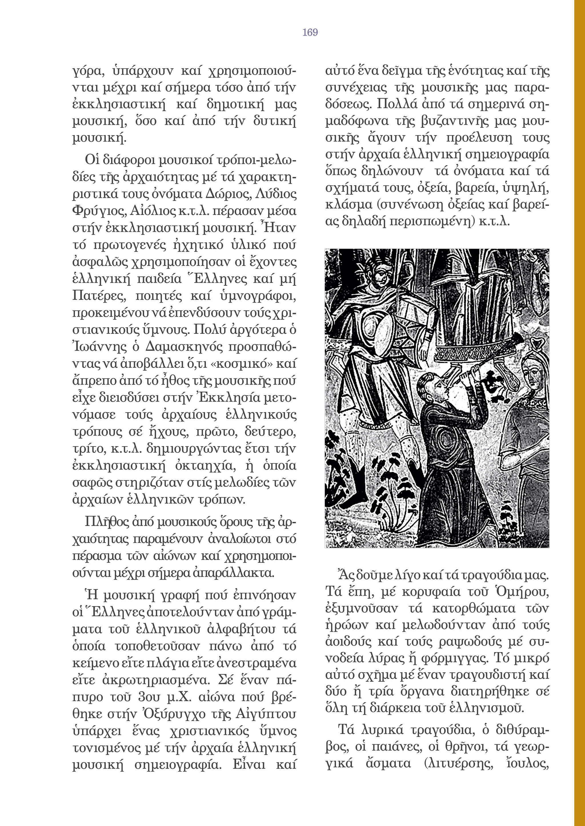 169


γόρα, ὑπάρχουν καί χρησιμοποιού-             αὐτό ἕνα δεῖγμα τῆς ἑνότητας καί τῆς
νται μέχρι καί σήμερα τόσο ἀπό τήν           συνέχειας τῆς μουσικῆς μας παρα-
ἐκκλησιαστική καί δημοτική μας               δόσεως. Πολλά ἀπό τά σημερινά ση-
μουσική, ὅσο καί ἀπό τήν δυτική              μαδόφωνα τῆς βυζαντινῆς μας μου-
μουσική.                                     σικῆς ἄγουν τήν προέλευση τους
  Οἱ διάφοροι μουσικοί τρόποι-μελω-          στήν ἀρχαία ἑλληνική σημειογραφία
δίες τῆς ἀρχαιότητας μέ τά χαρακτη-          ὅπως δηλώνουν τά ὀνόματα καί τά
ριστικά τους ὀνόματα Δώριος, Λύδιος          σχήματά τους, ὀξεία, βαρεία, ὑψηλή,
Φρύγιος, Αἰόλιος κ.τ.λ. πέρασαν μέσα         κλάσμα (συνένωση ὀξείας καί βαρεί-
στήν ἐκκλησιαστική μουσική. Ἦταν             ας δηλαδή περισπωμένη) κ.τ.λ.
τό πρωτογενές ἠχητικό ὑλικό πού
ἀσφαλῶς χρησιμοποίησαν οἱ ἔχοντες
ἑλληνική παιδεία Ἕλληνες καί μή
Πατέρες, ποιητές καί ὑμνογράφοι,
προκειμένου νά ἐπενδύσουν τούς χρι-
στιανικούς ὕμνους. Πολύ ἀργότερα ὁ
Ἰωάννης ὁ Δαμασκηνός προσπαθώ-
ντας νά ἀποβάλλει ὅ,τι «κοσμικό» καί
ἄπρεπο ἀπό τό ἦθος τῆς μουσικῆς πού
εἶχε διεισδύσει στήν Ἐκκλησία μετο-
νόμασε τούς ἀρχαίους ἑλληνικούς
τρόπους σέ ἤχους, πρῶτο, δεύτερο,
τρίτο, κ.τ.λ. δημιουργώντας ἔτσι τήν
ἐκκλησιαστική ὀκταηχία, ἡ ὁποία
σαφῶς στηριζόταν στίς μελωδίες τῶν
ἀρχαίων ἑλληνικῶν τρόπων.
  Πλῆθος ἀπό μουσικούς ὅρους τῆς ἀρ-
χαιότητας παραμένουν ἀναλοίωτοι στό
πέρασμα τῶν αἰώνων καί χρησημοποι-
ούνται μέχρι σήμερα ἀπαράλλακτα.               Ἄς δοῦμε λίγο καί τά τραγούδια μας.
   Ἡ μουσική γραφή πού ἐπινόησαν             Τά ἔπη, μέ κορυφαία τοῦ Ὁμήρου,
οἱ Ἕλληνες ἀποτελούνταν ἀπό γράμ-            ἐξυμνοῦσαν τά κατορθώματα τῶν
ματα τοῦ ἑλληνικοῦ ἀλφαβήτου τά              ἡρώων καί μελωδούνταν ἀπό τούς
ὁποία τοποθετοῦσαν πάνω ἀπό τό               ἀοιδούς καί τούς ραψωδούς μέ συ-
κείμενο εἴτε πλάγια εἴτε ἀνεστραμένα         νοδεία λύρας ἤ φόρμιγγας. Τό μικρό
εἴτε ἀκρωτηριασμένα. Σέ ἕναν πά-             αὐτό σχῆμα μέ ἕναν τραγουδιστή καί
πυρο τοῦ 3ου μ.Χ. αἰώνα πού βρέ-             δύο ἤ τρία ὄργανα διατηρήθηκε σέ
θηκε στήν Ὀξύρυγχο τῆς Αἰγύπτου              ὅλη τή διάρκεια τοῦ ἑλληνισμοῦ.
ὑπάρχει ἕνας χριστιανικός ὕμνος                Τά λυρικά τραγούδια, ὁ διθύραμ-
τονισμένος μέ τήν ἀρχαία ἑλληνική            βος, οἱ παιάνες, οἱ θρῆνοι, τά γεωρ-
μουσική σημειογραφία. Εἶναι καί              γικά ἄσματα (λιτυέρσης, ἴουλος,
 