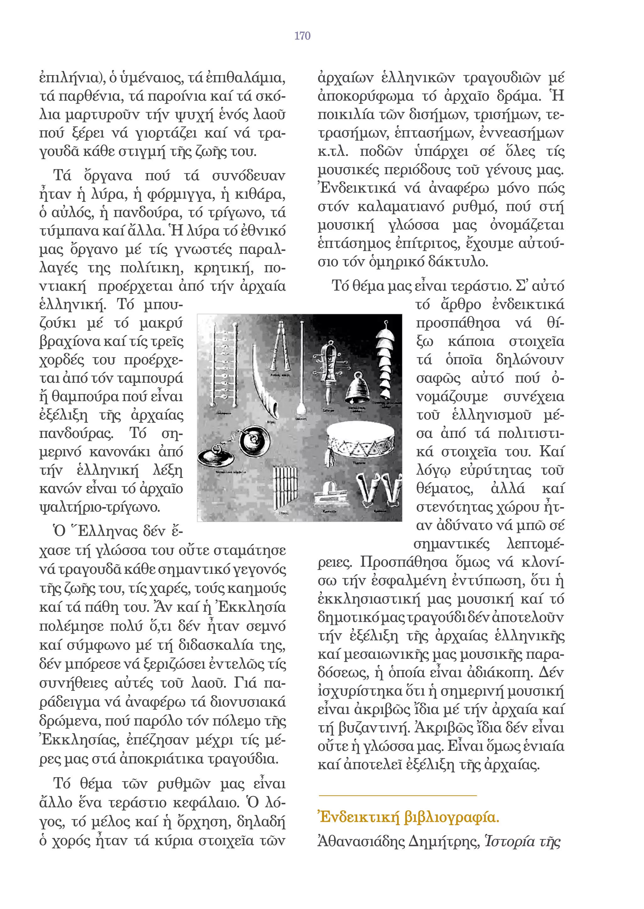 170


ἐπιλήνια), ὁ ὑμέναιος, τά ἐπιθαλάμια,         ἀρχαίων ἑλληνικῶν τραγουδιῶν μέ
τά παρθένια, τά παροίνια καί τά σκό-          ἀποκορύφωμα τό ἀρχαῖο δράμα. Ἡ
λια μαρτυροῦν τήν ψυχή ἑνός λαοῦ              ποικιλία τῶν δισήμων, τρισήμων, τε-
πού ξέρει νά γιορτάζει καί νά τρα-            τρασήμων, ἑπτασήμων, ἐννεασήμων
γουδᾶ κάθε στιγμή τῆς ζωῆς του.               κ.τλ. ποδῶν ὑπάρχει σέ ὅλες τίς
  Τά ὄργανα πού τά συνόδευαν                  μουσικές περιόδους τοῦ γένους μας.
ἦταν ἡ λύρα, ἡ φόρμιγγα, ἡ κιθάρα,            Ἐνδεικτικά νά ἀναφέρω μόνο πώς
ὁ αὐλός, ἡ πανδούρα, τό τρίγωνο, τά           στόν καλαματιανό ρυθμό, πού στή
τύμπανα καί ἄλλα. Ἡ λύρα τό ἐθνικό            μουσική γλώσσα μας ὀνομάζεται
μας ὄργανο μέ τίς γνωστές παραλ-              ἑπτάσημος ἐπίτριτος, ἔχουμε αὐτού-
λαγές της πολίτικη, κρητική, πο-              σιο τόν ὁμηρικό δάκτυλο.
ντιακή προέρχεται ἀπό τήν ἀρχαία                Τό θέμα μας εἶναι τεράστιο. Σ᾿ αὐτό
ἑλληνική. Τό μπου-                                          τό ἄρθρο ἐνδεικτικά
ζούκι μέ τό μακρύ                                            προσπάθησα νά θί-
βραχίονα καί τίς τρεῖς                                       ξω κάποια στοιχεῖα
χορδές του προέρχε-                                          τά ὁποῖα δηλώνουν
ται ἀπό τόν ταμπουρά                                         σαφῶς αὐτό πού ὀ-
ἤ θαμπούρα πού εἶναι                                         νομάζουμε συνέχεια
ἐξέλιξη τῆς ἀρχαίας                                          τοῦ ἑλληνισμοῦ μέ-
πανδούρας. Τό ση-                                            σα ἀπό τά πολιτιστι-
μερινό κανονάκι ἀπό                                          κά στοιχεῖα του. Καί
τήν ἑλληνική λέξη                                            λόγῳ εὐρύτητας τοῦ
κανών εἶναι τό ἀρχαῖο                                        θέματος, ἀλλά καί
ψαλτήριο-τρίγωνο.                                            στενότητας χώρου ἦτ-
  Ὁ Ἕλληνας δέν ἔ-                                           αν ἀδύνατο νά μπῶ σέ
χασε τή γλώσσα του οὔτε σταμάτησε                           σημαντικές λεπτομέ-
νά τραγουδᾶ κάθε σημαντικό γεγονός            ρειες. Προσπάθησα ὅμως νά κλονί-
τῆς ζωῆς του, τίς χαρές, τούς καημούς         σω τήν ἐσφαλμένη ἐντύπωση, ὅτι ἡ
                                              ἐκκλησιαστική μας μουσική καί τό
καί τά πάθη του. Ἄν καί ἡ Ἐκκλησία
                                              δημοτικό μας τραγούδι δέν ἀποτελοῦν
πολέμησε πολύ ὅ,τι δέν ἦταν σεμνό
                                              τήν ἐξέλιξη τῆς ἀρχαίας ἑλληνικῆς
καί σύμφωνο μέ τή διδασκαλία της,
                                              καί μεσαιωνικῆς μας μουσικῆς παρα-
δέν μπόρεσε νά ξεριζώσει ἐντελῶς τίς
                                              δόσεως, ἡ ὁποία εἶναι ἀδιάκοπη. Δέν
συνήθειες αὐτές τοῦ λαοῦ. Γιά πα-
                                              ἰσχυρίστηκα ὅτι ἡ σημερινή μουσική
ράδειγμα νά ἀναφέρω τά διονυσιακά             εἶναι ἀκριβῶς ἴδια μέ τήν ἀρχαία καί
δρώμενα, πού παρόλο τόν πόλεμο τῆς            τή βυζαντινή. Ἀκριβῶς ἴδια δέν εἶναι
Ἐκκλησίας, ἐπέζησαν μέχρι τίς μέ-             οὔτε ἡ γλώσσα μας. Εἶναι ὅμως ἑνιαία
ρες μας στά ἀποκριάτικα τραγούδια.            καί ἀποτελεῖ ἐξέλιξη τῆς ἀρχαίας.
  Τό θέμα τῶν ρυθμῶν μας εἶναι
ἄλλο ἕνα τεράστιο κεφάλαιο. Ὁ λό-
γος, τό μέλος καί ἡ ὄρχηση, δηλαδή            Ἐνδεικτική βιβλιογραφία.
ὁ χορός ἦταν τά κύρια στοιχεῖα τῶν            Ἀθανασιάδης Δημήτρης, Ἱστορία τῆς
 