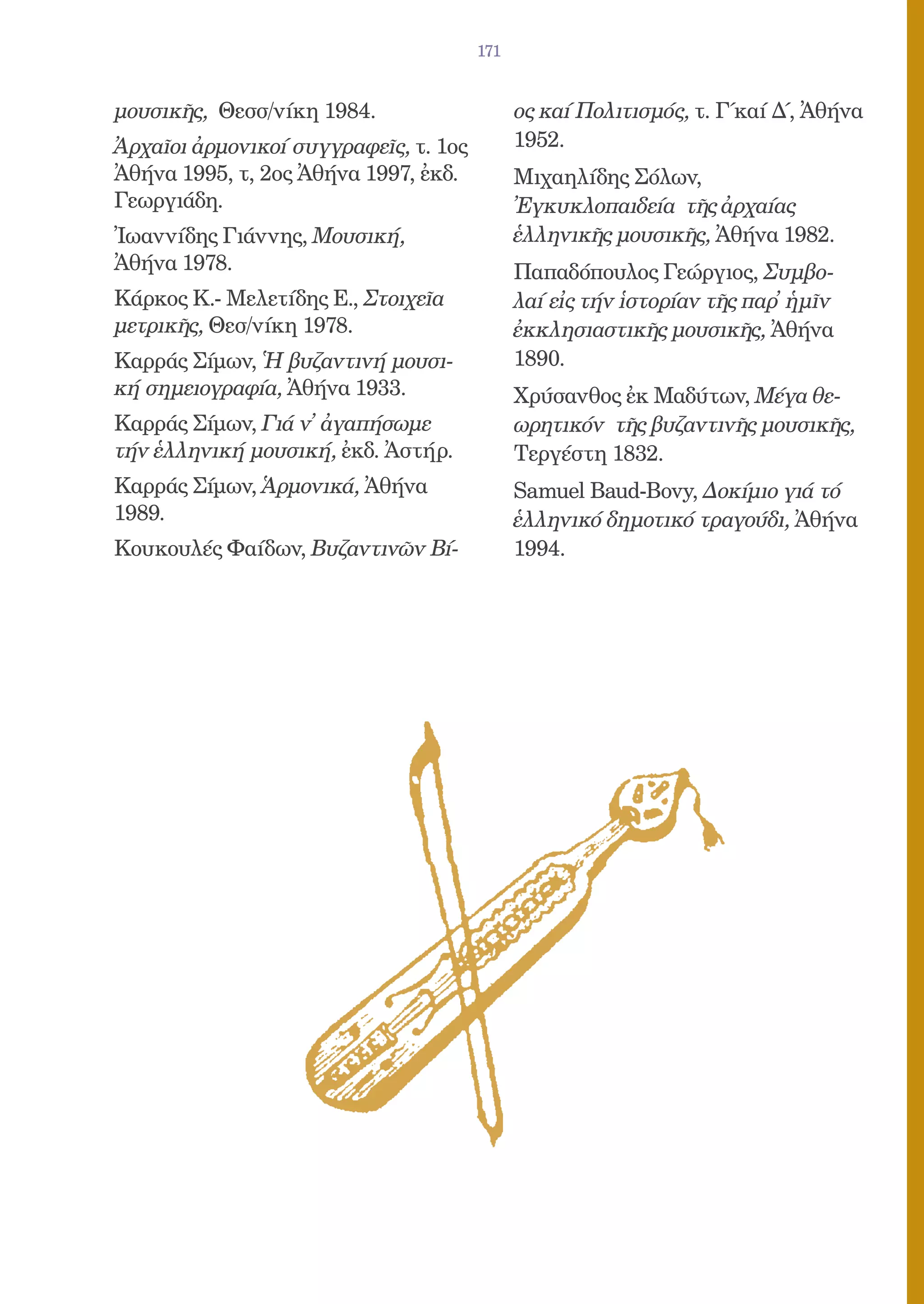 171


μουσικῆς, Θεσσ/νίκη 1984.                    ος καί Πολιτισμός, τ. Γ΄καί Δ΄, Ἀθήνα
Ἀρχαῖοι ἀρμονικοί συγγραφεῖς, τ. 1ος         1952.
Ἀθήνα 1995, τ, 2ος Ἀθήνα 1997, ἐκδ.          Μιχαηλίδης Σόλων,
Γεωργιάδη.                                   Ἐγκυκλοπαιδεία τῆς ἀρχαίας
Ἰωαννίδης Γιάννης, Μουσική,                  ἑλληνικῆς μουσικῆς, Ἀθήνα 1982.
Ἀθήνα 1978.                                  Παπαδόπουλος Γεώργιος, Συμβο-
Κάρκος Κ.- Μελετίδης Ε., Στοιχεῖα            λαί εἰς τήν ἱστορίαν τῆς παρ᾿ ἡμῖν
μετρικῆς, Θεσ/νίκη 1978.                     ἐκκλησιαστικῆς μουσικῆς, Ἀθήνα
Καρράς Σίμων, Ἡ βυζαντινή μουσι-             1890.
κή σημειογραφία, Ἀθήνα 1933.                 Χρύσανθος ἐκ Μαδύτων, Μέγα θε-
Καρράς Σίμων, Γιά ν᾿ ἀγαπήσωμε               ωρητικόν τῆς βυζαντινῆς μουσικῆς,
τήν ἑλληνική μουσική, ἐκδ. Ἀστήρ.            Τεργέστη 1832.
Καρράς Σίμων, Ἁρμονικά, Ἀθήνα                Samuel Baud-Bovy, Δοκίμιο γιά τό
1989.                                        ἑλληνικό δημοτικό τραγούδι, Ἀθήνα
Κουκουλές Φαίδων, Βυζαντινῶν Βί-             1994.
 