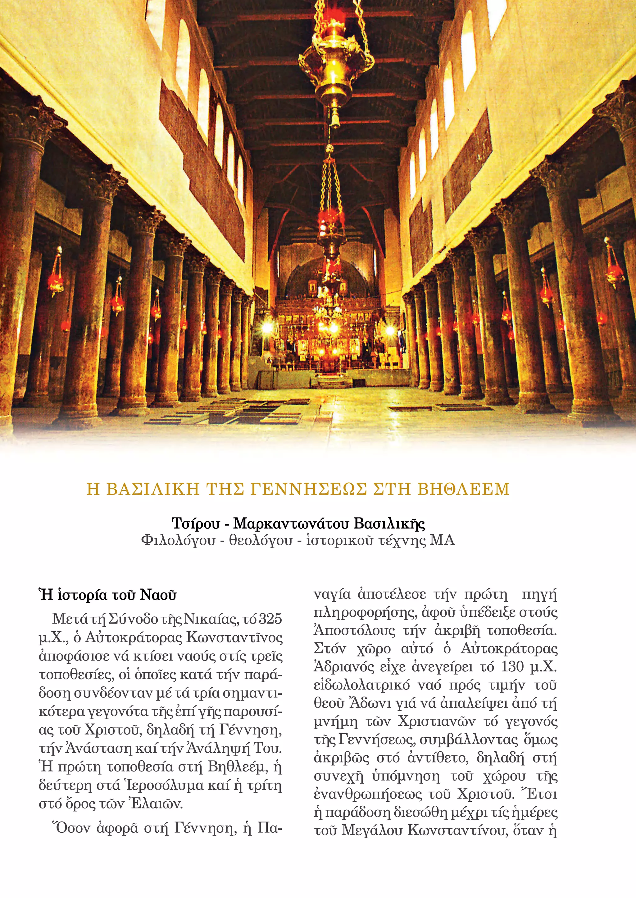 172




       H ΒΑΣΙΛΙΚΗ ΤHΣ ΓΕΝΝΗΣΕΩΣ ΣΤΗ ΒΗΘΛΕΕΜ

                   Τσίρου - Μαρκαντωνάτου Βασιλικῆς
               Φιλολόγου - θεολόγου - ἱστορικοῦ τέχνης ΜΑ


Ἡ ἱστορία τοῦ Ναοῦ                           ναγία ἀποτέλεσε τήν πρώτη πηγή
  Μετά τή Σύνοδο τῆς Νικαίας, τό 325         πληροφορήσης, ἀφοῦ ὑπέδειξε στούς
μ.Χ., ὁ Αὐτοκράτορας Κωνσταντῖνος            Ἀποστόλους τήν ἀκριβῆ τοποθεσία.
ἀποφάσισε νά κτίσει ναούς στίς τρεῖς         Στόν χῶρο αὐτό ὁ Αὐτοκράτορας
                                             Ἀδριανός εἶχε ἀνεγείρει τό 130 μ.Χ.
τοποθεσίες, οἱ ὁποῖες κατά τήν παρά-
                                             εἰδωλολατρικό ναό πρός τιμήν τοῦ
δοση συνδέονταν μέ τά τρία σημαντι-
                                             θεοῦ Ἄδωνι γιά νά ἀπαλείψει ἀπό τή
κότερα γεγονότα τῆς ἐπί γῆς παρουσί-
                                             μνήμη τῶν Χριστιανῶν τό γεγονός
ας τοῦ Χριστοῦ, δηλαδή τή Γέννηση,
                                             τῆς Γεννήσεως, συμβάλλοντας ὅμως
τήν Ἀνάσταση καί τήν Ἀνάληψή Του.
                                             ἀκριβῶς στό ἀντίθετο, δηλαδή στή
Ἡ πρώτη τοποθεσία στή Βηθλεέμ, ἡ
                                             συνεχῆ ὑπόμνηση τοῦ χώρου τῆς
δεύτερη στά Ἱεροσόλυμα καί ἡ τρίτη
                                             ἐνανθρωπήσεως τοῦ Χριστοῦ. Ἔτσι
στό ὄρος τῶν Ἐλαιῶν.
                                             ἡ παράδοση διεσώθη μέχρι τίς ἡμέρες
  Ὅσον ἀφορᾶ στή Γέννηση, ἡ Πα-              τοῦ Μεγάλου Κωνσταντίνου, ὅταν ἡ
 