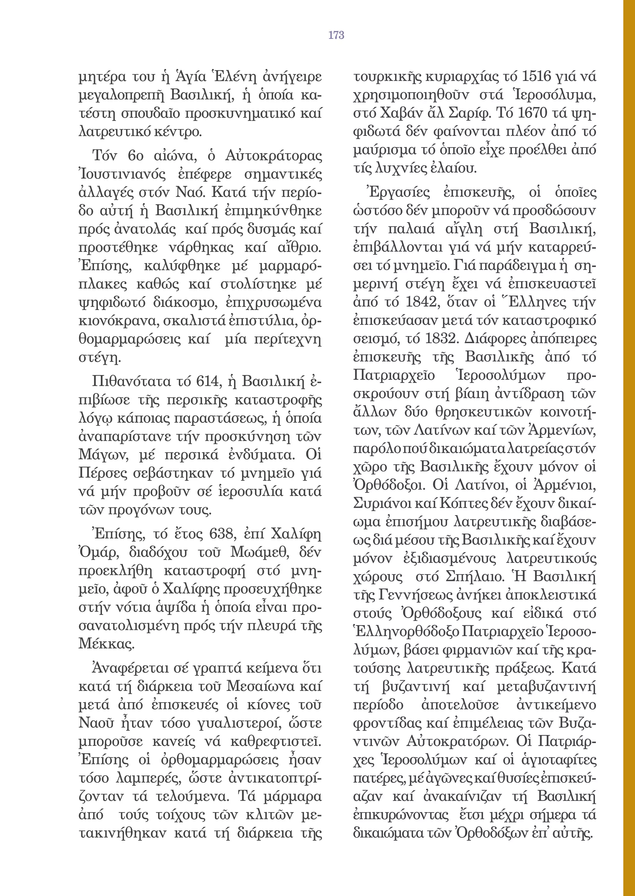 173


μητέρα του ἡ Ἁγία Ἑλένη ἀνήγειρε            τουρκικῆς κυριαρχίας τό 1516 γιά νά
μεγαλοπρεπῆ Βασιλική, ἡ ὁποία κα-           χρησιμοποιηθοῦν στά Ἱεροσόλυμα,
τέστη σπουδαῖο προσκυνηματικό καί           στό Χαβάν ἄλ Σαρίφ. Τό 1670 τά ψη-
λατρευτικό κέντρο.                          φιδωτά δέν φαίνονται πλέον ἀπό τό
  Τόν 6ο αἰώνα, ὁ Αὐτοκράτορας              μαύρισμα τό ὁποῖο εἶχε προέλθει ἀπό
Ἰουστινιανός ἐπέφερε σημαντικές             τίς λυχνίες ἐλαίου.
ἀλλαγές στόν Ναό. Κατά τήν περίο-             Ἐργασίες ἐπισκευῆς, οἱ ὁποῖες
δο αὐτή ἡ Βασιλική ἐπιμηκύνθηκε             ὡστόσο δέν μποροῦν νά προσδώσουν
πρός ἀνατολάς καί πρός δυσμάς καί           τήν παλαιά αἴγλη στή Βασιλική,
προστέθηκε νάρθηκας καί αἴθριο.             ἐπιβάλλονται γιά νά μήν καταρρεύ-
Ἐπίσης, καλύφθηκε μέ μαρμαρό-               σει τό μνημεῖο. Γιά παράδειγμα ἡ ση-
πλακες καθώς καί στολίστηκε μέ              μερινή στέγη ἔχει νά ἐπισκευαστεῖ
ψηφιδωτό διάκοσμο, ἐπιχρυσωμένα             ἀπό τό 1842, ὅταν οἱ Ἕλληνες τήν
κιονόκρανα, σκαλιστά ἐπιστύλια, ὀρ-         ἐπισκεύασαν μετά τόν καταστροφικό
θομαρμαρώσεις καί μία περίτεχνη             σεισμό, τό 1832. Διάφορες ἀπόπειρες
στέγη.                                      ἐπισκευῆς τῆς Βασιλικῆς ἀπό τό
  Πιθανότατα τό 614, ἡ Βασιλική ἐ-          Πατριαρχεῖο Ἱεροσολύμων προ-
πιβίωσε τῆς περσικῆς καταστροφῆς            σκρούουν στή βίαιη ἀντίδραση τῶν
λόγῳ κάποιας παραστάσεως, ἡ ὁποία           ἄλλων δύο θρησκευτικῶν κοινοτή-
ἀναπαρίστανε τήν προσκύνηση τῶν             των, τῶν Λατίνων καί τῶν Ἀρμενίων,
Μάγων, μέ περσικά ἐνδύματα. Οἱ              παρόλο πού δικαιώματα λατρείας στόν
Πέρσες σεβάστηκαν τό μνημεῖο γιά            χῶρο τῆς Βασιλικῆς ἔχουν μόνον οἱ
νά μήν προβοῦν σέ ἱεροσυλία κατά            Ὀρθόδοξοι. Οἱ Λατίνοι, οἱ Ἀρμένιοι,
τῶν προγόνων τους.                          Συριάνοι καί Κόπτες δέν ἔχουν δικαί-
                                            ωμα ἐπισήμου λατρευτικῆς διαβάσε-
  Ἐπίσης, τό ἔτος 638, ἐπί Χαλίφη           ως διά μέσου τῆς Βασιλικῆς καί ἔχουν
Ὀμάρ, διαδόχου τοῦ Μωάμεθ, δέν              μόνον ἐξιδιασμένους λατρευτικούς
προεκλήθη καταστροφή στό μνη-               χώρους στό Σπήλαιο. Ἡ Βασιλική
μεῖο, ἀφοῦ ὁ Χαλίφης προσευχήθηκε           τῆς Γεννήσεως ἀνήκει ἀποκλειστικά
στήν νότια ἁψίδα ἡ ὁποία εἶναι προ-         στούς Ὀρθόδοξους καί εἰδικά στό
σανατολισμένη πρός τήν πλευρά τῆς           Ἑλληνορθόδοξο Πατριαρχεῖο Ἱεροσο-
Μέκκας.                                     λύμων, βάσει φιρμανιῶν καί τῆς κρα-
  Ἀναφέρεται σέ γραπτά κείμενα ὅτι          τούσης λατρευτικῆς πράξεως. Κατά
κατά τή διάρκεια τοῦ Μεσαίωνα καί           τή βυζαντινή καί μεταβυζαντινή
μετά ἀπό ἐπισκευές οἱ κίονες τοῦ            περίοδο ἀποτελοῦσε ἀντικείμενο
Ναοῦ ἦταν τόσο γυαλιστεροί, ὥστε            φροντίδας καί ἐπιμέλειας τῶν Βυζα-
μποροῦσε κανείς νά καθρεφτιστεῖ.            ντινῶν Αὐτοκρατόρων. Οἱ Πατριάρ-
Ἐπίσης οἱ ὀρθομαρμαρώσεις ἦσαν              χες Ἱεροσολύμων καί οἱ ἁγιοταφίτες
τόσο λαμπερές, ὥστε ἀντικατοπτρί-           πατέρες, μέ ἀγῶνες καί θυσίες ἐπισκεύ-
ζονταν τά τελούμενα. Τά μάρμαρα             αζαν καί ἀνακαίνιζαν τή Βασιλική
ἀπό τούς τοίχους τῶν κλιτῶν με-             ἐπικυρώνοντας ἔτσι μέχρι σήμερα τά
τακινήθηκαν κατά τή διάρκεια τῆς            δικαιώματα τῶν Ὀρθοδόξων ἐπ̓ αὐτῆς.
 