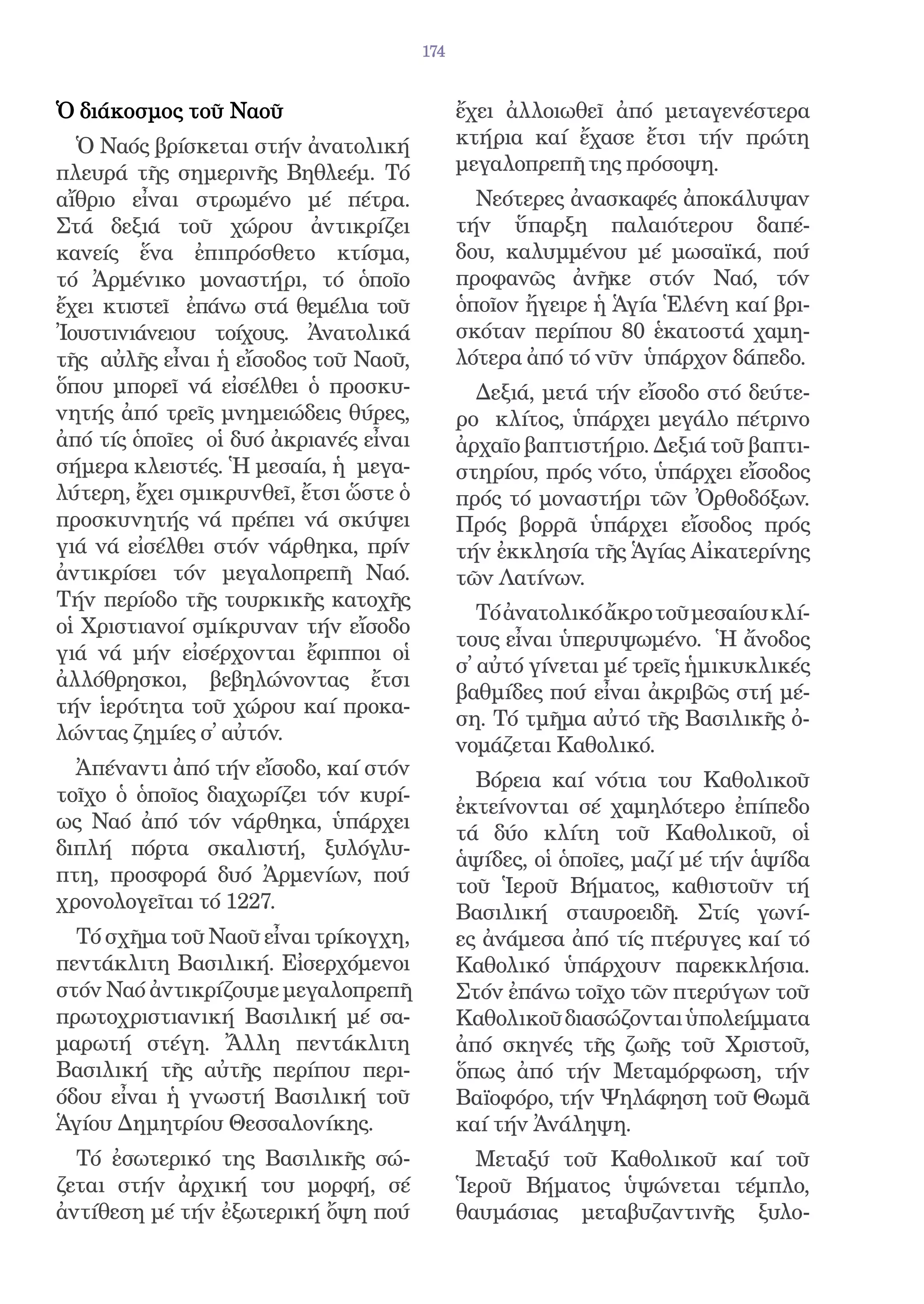 174


Ὁ διάκοσμος τοῦ Ναοῦ                         ἔχει ἀλλοιωθεῖ ἀπό μεταγενέστερα
  Ὁ Ναός βρίσκεται στήν ἀνατολική            κτήρια καί ἔχασε ἔτσι τήν πρώτη
πλευρά τῆς σημερινῆς Βηθλεέμ. Τό             μεγαλοπρεπῆ της πρόσοψη.
αἴθριο εἶναι στρωμένο μέ πέτρα.                Νεότερες ἀνασκαφές ἀποκάλυψαν
Στά δεξιά τοῦ χώρου ἀντικρίζει               τήν ὕπαρξη παλαιότερου δαπέ-
κανείς ἕνα ἐπιπρόσθετο κτίσμα,               δου, καλυμμένου μέ μωσαϊκά, πού
τό Ἀρμένικο μοναστήρι, τό ὁποῖο              προφανῶς ἀνῆκε στόν Ναό, τόν
ἔχει κτιστεῖ ἐπάνω στά θεμέλια τοῦ           ὁποῖον ἤγειρε ἡ Ἁγία Ἑλένη καί βρι-
Ἰουστινιάνειου τοίχους. Ἀνατολικά            σκόταν περίπου 80 ἑκατοστά χαμη-
τῆς αὐλῆς εἶναι ἡ εἴσοδος τοῦ Ναοῦ,          λότερα ἀπό τό νῦν ὑπάρχον δάπεδο.
ὅπου μπορεῖ νά εἰσέλθει ὁ προσκυ-              Δεξιά, μετά τήν εἴσοδο στό δεύτε-
νητής ἀπό τρεῖς μνημειώδεις θύρες,           ρο κλίτος, ὑπάρχει μεγάλο πέτρινο
ἀπό τίς ὁποῖες οἱ δυό ἀκριανές εἶναι         ἀρχαῖο βαπτιστήριο. Δεξιά τοῦ βαπτι-
σήμερα κλειστές. Ἡ μεσαία, ἡ μεγα-           στηρίου, πρός νότο, ὑπάρχει εἴσοδος
λύτερη, ἔχει σμικρυνθεῖ, ἔτσι ὥστε ὁ         πρός τό μοναστήρι τῶν Ὀρθοδόξων.
προσκυνητής νά πρέπει νά σκύψει              Πρός βορρᾶ ὑπάρχει εἴσοδος πρός
γιά νά εἰσέλθει στόν νάρθηκα, πρίν           τήν ἐκκλησία τῆς Ἁγίας Αἰκατερίνης
ἀντικρίσει τόν μεγαλοπρεπῆ Ναό.              τῶν Λατίνων.
Τήν περίοδο τῆς τουρκικῆς κατοχῆς
                                                Τό ἀνατολικό ἄκρο τοῦ μεσαίου κλί-
οἱ Χριστιανοί σμίκρυναν τήν εἴσοδο
                                             τους εἶναι ὑπερυψωμένο. Ἡ ἄνοδος
γιά νά μήν εἰσέρχονται ἔφιπποι οἱ
                                             σ̓ αὐτό γίνεται μέ τρεῖς ἡμικυκλικές
ἀλλόθρησκοι, βεβηλώνοντας ἔτσι
                                             βαθμίδες πού εἶναι ἀκριβῶς στή μέ-
τήν ἱερότητα τοῦ χώρου καί προκα-
                                             ση. Τό τμῆμα αὐτό τῆς Βασιλικῆς ὀ-
λώντας ζημίες σ̓ αὐτόν.
                                             νομάζεται Καθολικό.
  Ἀπέναντι ἀπό τήν εἴσοδο, καί στόν
                                               Βόρεια καί νότια του Καθολικοῦ
τοῖχο ὁ ὁποῖος διαχωρίζει τόν κυρί-
                                             ἐκτείνονται σέ χαμηλότερο ἐπίπεδο
ως Ναό ἀπό τόν νάρθηκα, ὑπάρχει
                                             τά δύο κλίτη τοῦ Καθολικοῦ, οἱ
διπλή πόρτα σκαλιστή, ξυλόγλυ-
                                             ἁψίδες, οἱ ὁποῖες, μαζί μέ τήν ἁψίδα
πτη, προσφορά δυό Ἀρμενίων, πού
                                             τοῦ Ἱεροῦ Βήματος, καθιστοῦν τή
χρονολογεῖται τό 1227.                       Βασιλική σταυροειδῆ. Στίς γωνί-
  Τό σχῆμα τοῦ Ναοῦ εἶναι τρίκογχη,          ες ἀνάμεσα ἀπό τίς πτέρυγες καί τό
πεντάκλιτη Βασιλική. Εἰσερχόμενοι            Καθολικό ὑπάρχουν παρεκκλήσια.
στόν Ναό ἀντικρίζουμε μεγαλοπρεπῆ            Στόν ἐπάνω τοῖχο τῶν πτερύγων τοῦ
πρωτοχριστιανική Βασιλική μέ σα-             Καθολικοῦ διασώζονται ὑπολείμματα
μαρωτή στέγη. Ἄλλη πεντάκλιτη                ἀπό σκηνές τῆς ζωῆς τοῦ Χριστοῦ,
Βασιλική τῆς αὐτῆς περίπου περι-             ὅπως ἀπό τήν Μεταμόρφωση, τήν
όδου εἶναι ἡ γνωστή Βασιλική τοῦ             Βαϊοφόρο, τήν Ψηλάφηση τοῦ Θωμᾶ
Ἁγίου Δημητρίου Θεσσαλονίκης.                καί τήν Ἀνάληψη.
  Τό ἐσωτερικό της Βασιλικῆς σώ-               Μεταξύ τοῦ Καθολικοῦ καί τοῦ
ζεται στήν ἀρχική του μορφή, σέ              Ἱεροῦ Βήματος ὑψώνεται τέμπλο,
ἀντίθεση μέ τήν ἐξωτερική ὄψη πού            θαυμάσιας μεταβυζαντινῆς ξυλο-
 