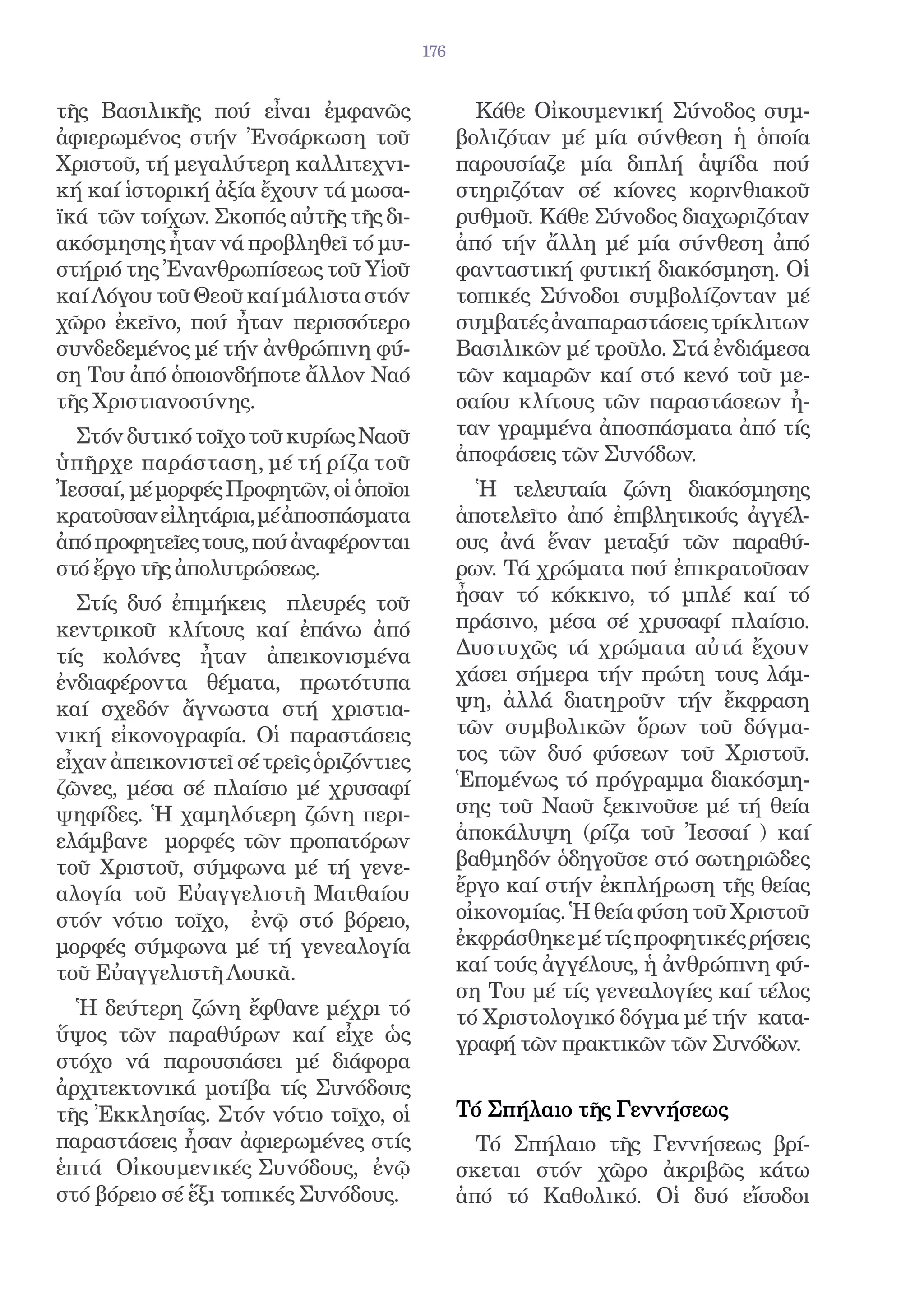 176


τῆς Βασιλικῆς πού εἶναι ἐμφανῶς                  Κάθε Οἰκουμενική Σύνοδος συμ-
ἀφιερωμένος στήν Ἐνσάρκωση τοῦ                 βολιζόταν μέ μία σύνθεση ἡ ὁποία
Χριστοῦ, τή μεγαλύτερη καλλιτεχνι-             παρουσίαζε μία διπλή ἁψίδα πού
κή καί ἱστορική ἀξία ἔχουν τά μωσα-            στηριζόταν σέ κίονες κορινθιακοῦ
ϊκά τῶν τοίχων. Σκοπός αὐτῆς τῆς δι-           ρυθμοῦ. Κάθε Σύνοδος διαχωριζόταν
ακόσμησης ἦταν νά προβληθεῖ τό μυ-             ἀπό τήν ἄλλη μέ μία σύνθεση ἀπό
στήριό της Ἐνανθρωπίσεως τοῦ Υἱοῦ              φανταστική φυτική διακόσμηση. Οἱ
καί Λόγου τοῦ Θεοῦ καί μάλιστα στόν            τοπικές Σύνοδοι συμβολίζονταν μέ
χῶρο ἐκεῖνο, πού ἦταν περισσότερο              συμβατές ἀναπαραστάσεις τρίκλιτων
συνδεδεμένος μέ τήν ἀνθρώπινη φύ-              Βασιλικῶν μέ τροῦλο. Στά ἐνδιάμεσα
ση Του ἀπό ὁποιονδήποτε ἄλλον Ναό              τῶν καμαρῶν καί στό κενό τοῦ με-
τῆς Χριστιανοσύνης.                            σαίου κλίτους τῶν παραστάσεων ἦ-
  Στόν δυτικό τοῖχο τοῦ κυρίως Ναοῦ            ταν γραμμένα ἀποσπάσματα ἀπό τίς
ὑπῆ ρχε παράσταση, μέ τή ρίζα τοῦ              ἀποφάσεις τῶν Συνόδων.
Ἰεσσαί, μέ μορφές Προφητῶν, οἱ ὁποῖοι            Ἡ τελευταία ζώνη διακόσμησης
κρατοῦσαν εἰλητάρια, μέ ἀποσπάσματα            ἀποτελεῖτο ἀπό ἐπιβλητικούς ἀγγέλ-
ἀπό προφητεῖες τους, πού ἀναφέρονται           ους ἀνά ἕναν μεταξύ τῶν παραθύ-
στό ἔργο τῆς ἀπολυτρώσεως.                     ρων. Τά χρώματα πού ἐπικρατοῦσαν
  Στίς δυό ἐπιμήκεις πλευρές τοῦ               ἦσαν τό κόκκινο, τό μπλέ καί τό
κεντρικοῦ κλίτους καί ἐπάνω ἀπό                πράσινο, μέσα σέ χρυσαφί πλαίσιο.
τίς κολόνες ἦταν ἀπεικονισμένα                 Δυστυχῶς τά χρώματα αὐτά ἔχουν
ἐνδιαφέροντα θέματα, πρωτότυπα                 χάσει σήμερα τήν πρώτη τους λάμ-
καί σχεδόν ἄγνωστα στή χριστια-                ψη, ἀλλά διατηροῦν τήν ἔκφραση
νική εἰκονογραφία. Οἱ παραστάσεις              τῶν συμβολικῶν ὅρων τοῦ δόγμα-
εἶχαν ἀπεικονιστεῖ σέ τρεῖς ὁριζόντιες         τος τῶν δυό φύσεων τοῦ Χριστοῦ.
ζῶνες, μέσα σέ πλαίσιο μέ χρυσαφί              Ἑπομένως τό πρόγραμμα διακόσμη-
ψηφίδες. Ἡ χαμηλότερη ζώνη περι-               σης τοῦ Ναοῦ ξεκινοῦσε μέ τή θεία
ελάμβανε μορφές τῶν προπατόρων                 ἀποκάλυψη (ρίζα τοῦ Ἰεσσαί ) καί
τοῦ Χριστοῦ, σύμφωνα μέ τή γενε-               βαθμηδόν ὁδηγοῦσε στό σωτηριῶδες
αλογία τοῦ Εὐαγγελιστῆ Ματθαίου                ἔργο καί στήν ἐκπλήρωση τῆς θείας
στόν νότιο τοῖχο, ἐνῷ στό βόρειο,              οἰκονομίας. Ἡ θεία φύση τοῦ Χριστοῦ
μορφές σύμφωνα μέ τή γενεαλογία                ἐκφράσθηκε μέ τίς προφητικές ρήσεις
τοῦ Εὐαγγελιστῆ Λουκᾶ.                         καί τούς ἀγγέλους, ἡ ἀνθρώπινη φύ-
                                               ση Του μέ τίς γενεαλογίες καί τέλος
  Ἡ δεύτερη ζώνη ἔφθανε μέχρι τό               τό Χριστολογικό δόγμα μέ τήν κατα-
ὕψος τῶν παραθύρων καί εἶχε ὡς                 γραφή τῶν πρακτικῶν τῶν Συνόδων.
στόχο νά παρουσιάσει μέ διάφορα
ἀρχιτεκτονικά μοτίβα τίς Συνόδους
τῆς Ἐκκλησίας. Στόν νότιο τοῖχο, οἱ            Τό Σπήλαιο τῆς Γεννήσεως
παραστάσεις ἦσαν ἀφιερωμένες στίς                Τό Σπήλαιο τῆς Γεννήσεως βρί-
ἑπτά Οἰκουμενικές Συνόδους, ἐνῷ                σκεται στόν χῶρο ἀκριβῶς κάτω
στό βόρειο σέ ἕξι τοπικές Συνόδους.            ἀπό τό Καθολικό. Οἱ δυό εἴσοδοι
 
