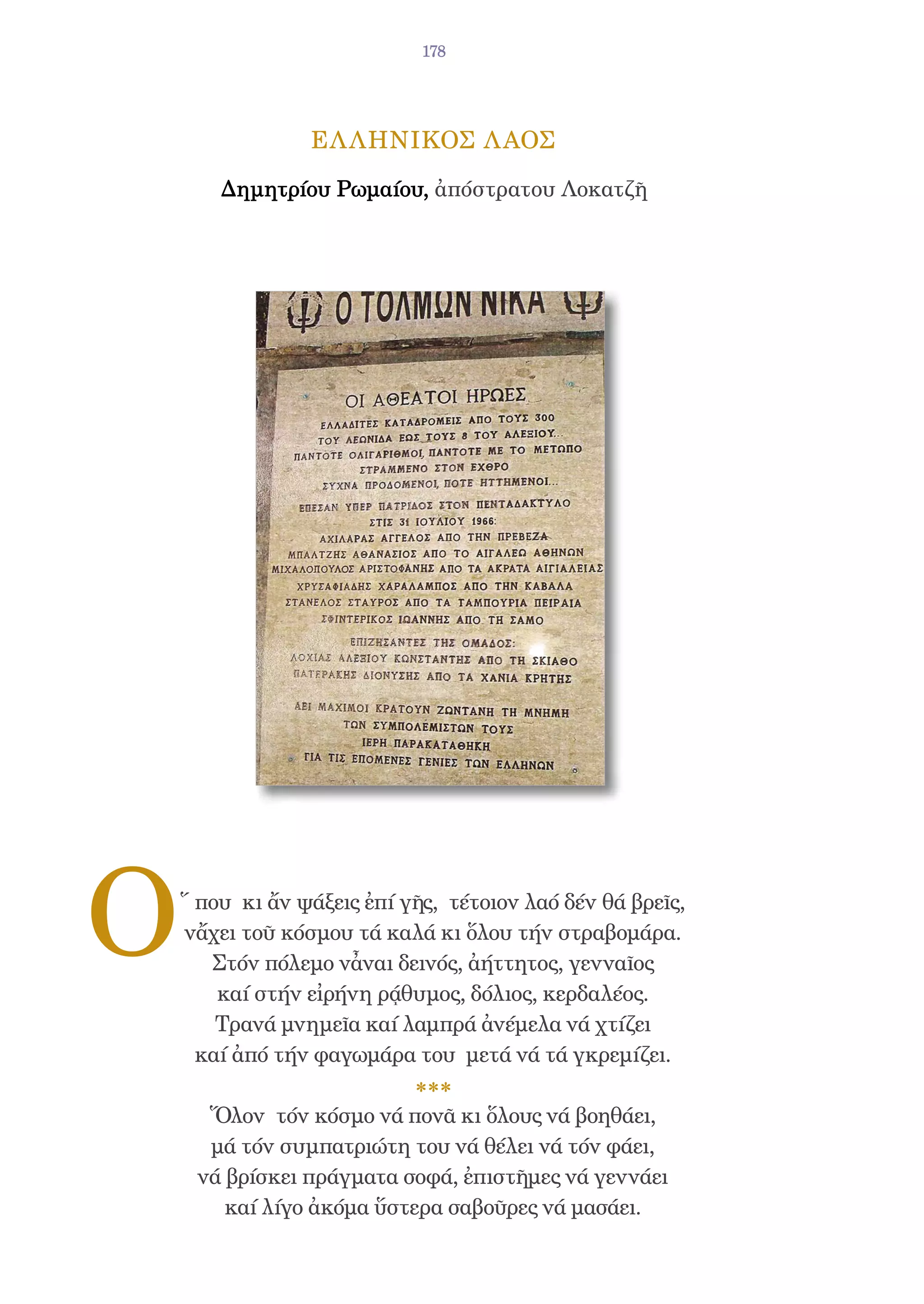 178




                 ΕΛ ΛΗΝΙΚΟΣ Λ ΑΟΣ

        Δημητρίου Ρωμαίου, ἀπόστρατου Λοκατζῆ




O   ῞ που κι ἄν ψάξεις ἐπί γῆς, τέτοιον λαό δέν θά βρεῖς,
    νἄχει τοῦ κόσμου τά καλά κι ὅλου τήν στραβομάρα.
       Στόν πόλεμο νἆναι δεινός, ἀήττητος, γενναῖος
        καί στήν εἰρήνη ρᾴθυμος, δόλιος, κερδαλέος.
        Τρανά μνημεῖα καί λαμπρά ἀνέμελα νά χτίζει
      καί ἀπό τήν φαγωμάρα του μετά νά τά γκρεμίζει.

      Ὅλον τόν κόσμο νά πονᾶ κι ὅλους νά βοηθάει,
      μά τόν συμπατριώτη του νά θέλει νά τόν φάει,
     νά βρίσκει πράγματα σοφά, ἐπιστῆμες νά γεννάει
        καί λίγο ἀκόμα ὕστερα σαβοῦρες νά μασάει.
 