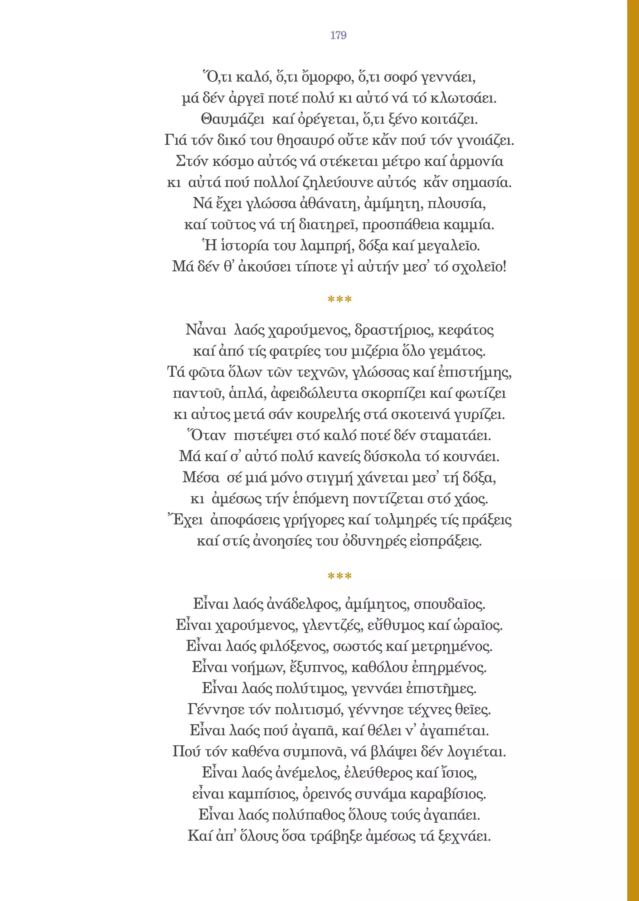 179


      Ὅ,τι καλό, ὅ,τι ὄμορφο, ὅ,τι σοφό γεννάει,
  μά δέν ἀργεῖ ποτέ πολύ κι αὐτό νά τό κλωτσάει.
     Θαυμάζει καί ὀρέγεται, ὅ,τι ξένο κοιτάζει.
Γιά τόν δικό του θησαυρό οὔτε κἄν πού τόν γνοιάζει.
 Στόν κόσμο αὐτός νά στέκεται μέτρο καί ἁρμονία
κι αὐτά πού πολλοί ζηλεύουνε αὐτός κἄν σημασία.
    Νά ἔχει γλώσσα ἀθάνατη, ἀμίμητη, πλουσία,
   καί τοῦτος νά τή διατηρεῖ, προσπάθεια καμμία.
      Ἡ ἱστορία του λαμπρή, δόξα καί μεγαλεῖο.
 Μά δέν θ̓ ἀκούσει τίποτε γἰ αὐτήν μεσ̓ τό σχολεῖο!



   Νἆναι λαός χαρούμενος, δραστήριος, κεφάτος
    καί ἀπό τίς φατρίες του μιζέρια ὅλο γεμάτος.
Τά φῶτα ὅλων τῶν τεχνῶν, γλώσσας καί ἐπιστήμης,
 παντοῦ, ἁπλά, ἀφειδώλευτα σκορπίζει καί φωτίζει
 κι αὐτος μετά σάν κουρελής στά σκοτεινά γυρίζει.
   Ὅταν πιστέψει στό καλό ποτέ δέν σταματάει.
  Μά καί σ̓ αὐτό πολύ κανείς δύσκολα τό κουνάει.
  Μέσα σέ μιά μόνο στιγμή χάνεται μεσ̓ τή δόξα,
    κι ἀμέσως τήν ἑπόμενη ποντίζεται στό χάος.
Ἔχει ἀποφάσεις γρήγορες καί τολμηρές τίς πράξεις
     καί στίς ἀνοησίες του ὀδυνηρές εἰσπράξεις.



   Εἶναι λαός ἀνάδελφος, ἀμίμητος, σπουδαῖος.
 Εἶναι χαρούμενος, γλεντζές, εὔθυμος καί ὡραῖος.
  Εἶναι λαός φιλόξενος, σωστός καί μετρημένος.
   Εἶναι νοήμων, ἔξυπνος, καθόλου ἐπηρμένος.
     Εἶναι λαός πολύτιμος, γεννάει ἐπιστῆμες.
  Γέννησε τόν πολιτισμό, γέννησε τέχνες θεῖες.
   Εἶναι λαός πού ἀγαπᾶ, καί θέλει ν̓ ἀγαπιέται.
 Πού τόν καθένα συμπονᾶ, νά βλάψει δέν λογιέται.
     Εἶναι λαός ἀνέμελος, ἐλεύθερος καί ἴσιος,
   εἶναι καμπίσιος, ὀρεινός συνάμα καραβίσιος.
    Εἶναι λαός πολύπαθος ὅλους τούς ἀγαπάει.
  Καί ἀπ̓ ὅλους ὅσα τράβηξε ἀμέσως τά ξεχνάει.
 